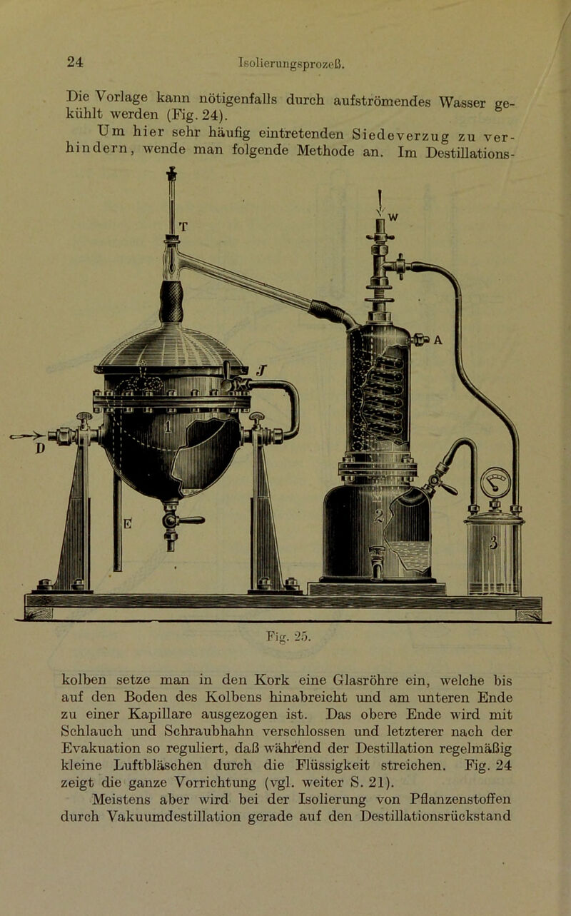 Die \ orlage kann nötigenfalls durch aufströmendes Wasser ge- kühlt werden (Fig.24). Um hier sehr häufig eintretenden Siedeverzug zu ver- hindern, wende man folgende Methode an. Im Destillations- Fig. 25. kolben setze man in den Kork eine Glasröhre ein, welche bis auf den Boden des Kolbens hinabreicht und am unteren Ende zu einer Kapillare ausgezogen ist. Das obere Ende wird mit Schlauch und Schraubhahn verschlossen und letzterer nach der Evakuation so reguliert, daß während der Destillation regelmäßig kleine Luftbläschen durch die Flüssigkeit streichen. Fig. 24 zeigt die ganze Vorrichtung (vgl. weiter S. 21). Meistens aber wird bei der Isolierung von Pflanzenstoffen durch Vakuumdestillation gerade auf den Destillationsrückstand