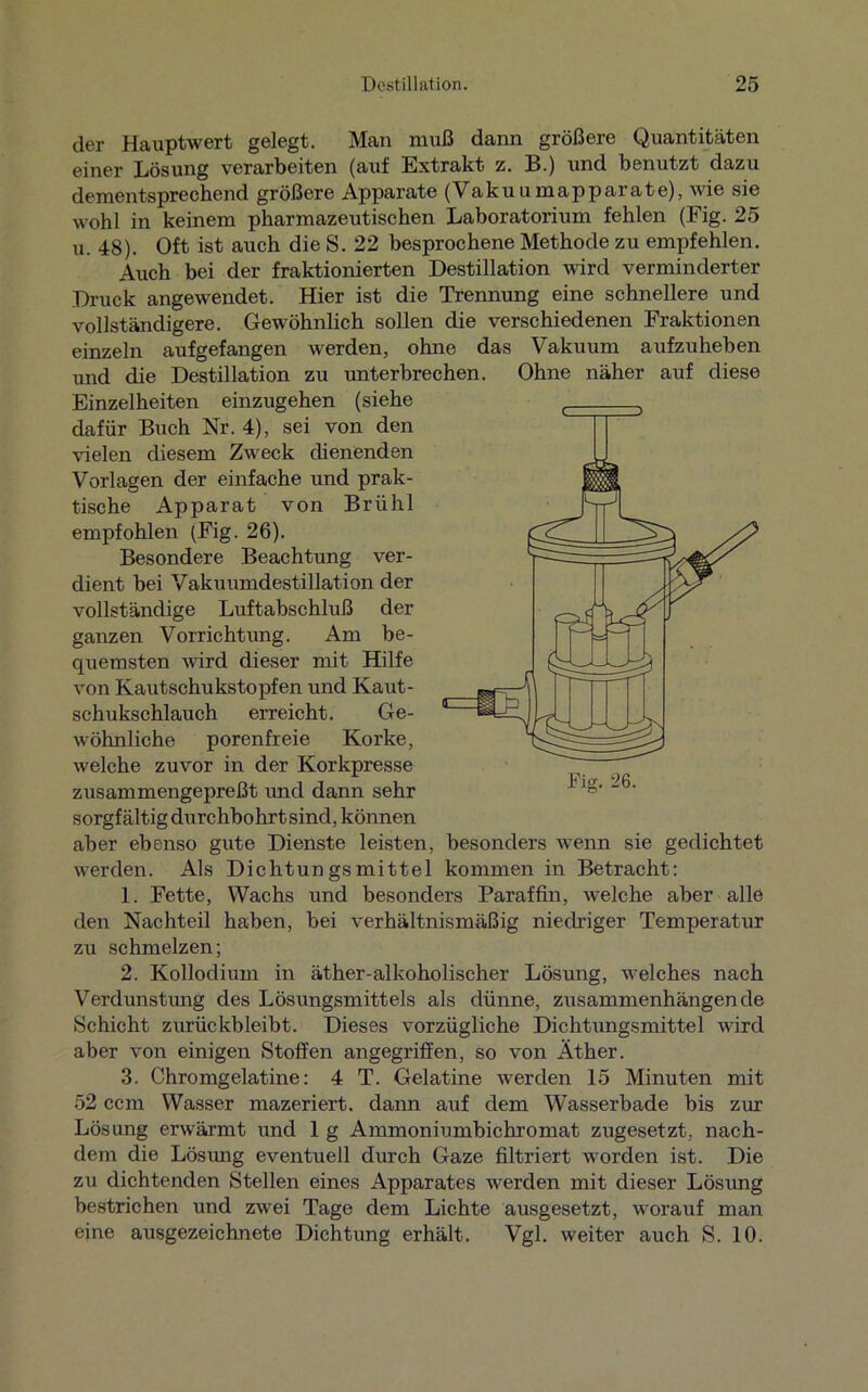 der Hauptwert gelegt. Man muß dann größere Quantitäten einer Lösung verarbeiten (auf Extrakt z. B.) und benutzt dazu dementsprechend größere Apparate (Vakuumapparate), wie sie wohl in keinem pharmazeutischen Laboratorium fehlen (Fig. 25 u. 48). Oft ist auch die S. 22 besprochene Methode zu empfehlen. Auch bei der fraktionierten Destillation wird verminderter Druck angewendet. Hier ist die Trennung eine schnellere und vollständigere. Gewöhnlich sollen die verschiedenen Fraktionen einzeln aufgefangen werden, ohne das Vakuum aufzuheben und die Destillation zu unterbrechen. Ohne näher auf diese Einzelheiten einzugehen (siehe dafür Buch Nr. 4), sei von den vielen diesem Zweck dienenden Vorlagen der einfache und prak- tische Apparat von Brühl empfohlen (Fig. 26). Besondere Beachtung ver- dient bei Vakuumdestillation der vollständige Luftabschluß der ganzen Vorrichtung. Am be- quemsten wird dieser mit Hilfe von Kautschukstopfen und Kaut- schukschlauch erreicht. Ge- wöhnliche porenfreie Korke, welche zuvor in der Korkpresse zusammengepreßt und dann sehr sorgfältig durchbohrt sind, können aber ebenso gute Dienste leisten, besonders wenn sie gedichtet werden. Als Dichtungsmittel kommen in Betracht: 1. Fette, Wachs und besonders Paraffin, welche aber alle den Nachteil haben, bei verhältnismäßig niedriger Temperatur zu schmelzen; 2. Kollodium in äther-alkoholischer Lösung, welches nach Verdunstung des Lösungsmittels als dünne, zusammenhängende Schicht zurückbleibt. Dieses vorzügliche Dichtungsmittel wird aber von einigen Stoffen angegriffen, so von Äther. 3. Chromgelatine: 4 T. Gelatine werden 15 Minuten mit 52 ccm Wasser mazeriert, dann auf dem Wasserbade bis zur Lösung erwärmt und 1 g Ammoniumbichromat zugesetzt, nach- dem die Lösung eventuell durch Gaze filtriert worden ist. Die zu dichtenden Stellen eines Apparates werden mit dieser Lösung bestrichen und zwei Tage dem Lichte ausgesetzt, worauf man eine ausgezeichnete Dichtung erhält. Vgl. weiter auch S. 10.