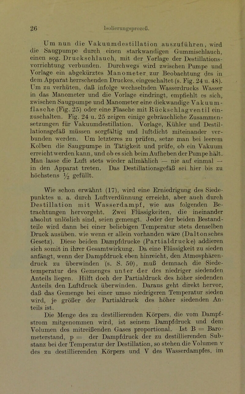 Um nun die Vakuumdestillation auszufüliren, wird die Säugpumpe durch einen starkwandigen Gummischlauch, einen sog. Druckschlauch, mit der Vorlage der Destillations- vorrichtung verbunden. Durchwegs wird zwischen Pumpe und Vorlage ein abgekürztes Manometer, zur Beobachtung des in dem Apparat herrschenden Druckes, eingeschaltet (s. Fig. 24 u. 48). Um zu verhüten, daß infolge wechselnden Wasserdrucks Wasser in das Manometer und die Vorlage eindringt, empfiehlt es sich, zwischen Säugpumpe und Manometer eine dickwandige Vakuum- flasche (Fig. 25) oder eine Flasche mit Rückschlagventil ein- zuschalten. Fig. 24 u. 25 zeigen einige gebräuchliche Zusammen- setzungen für Vakuumdestillation. Vorlage, Kühler und Destil- lationsgefäß müssen sorgfältig und luftdicht miteinander ver- bunden werden. Um letzteres zu prüfen, setze man bei leerem Kolben die Säugpumpe in Tätigkeit und prüfe, ob ein Vakuum erreicht werden kann, und ob es sich beim Aufheben der Pumpe hält. Man lasse die Luft stets wieder allmählich — nie auf einmal — in den Apparat treten. Das Destillationsgefäß sei hier bis zu höchstens % gefüllt. Wie schon erwähnt (17), wird eine Erniedrigung des Siede- punktes u. a. durch Luftverdünnung erreicht, aber auch durch Destillation mit Wasserdampf, wie aus folgenden Be- trachtungen hervorgeht. Zwei Flüssigkeiten, die ineinander absolut unlöslich sind, seien gemengt. Jeder der beiden Bestand- teile wird dann bei einer beliebigen Temperatur stets denselben Druck ausüben, wie wenn er allein vorhanden wäre (Daltonsches Gesetz). Diese beiden Dampfdrücke (Partialdrucke) addieren sich somit in ihrer Gesamtwirkung. Da eine Flüssigkeit zu sieden anfängt, wenn der Dampfdruck eben hinreicht, den Atmosphären- druck zu überwinden (s. S. 50), muß demnach die Siede- temperatur des Gemenges unter der des niedriger siedenden Anteils liegen. Hilft doch der Partialdruck des höher siedenden Anteils den Luftdruck überwinden. Daraus geht direkt hervor, daß das Gemenge bei einer umso niedrigeren Temperatur sieden wird, je größer der Partialdruck des höher siedenden An- teils ist. Die Menge des zu destillierenden Körpers, die vom Dampf- ström mitgenommen wird, ist seinem Dampfdruck und dem Volumen des mitreißenden Gases proportional. Ist B = Baro- meterstand, p = der Dampfdruck der zu destillierenden Sub- stanz bei der Temperatur der Destillation, so stehen die Volumen v des zu destillierenden Körpers und V des Wasserdampfes, im