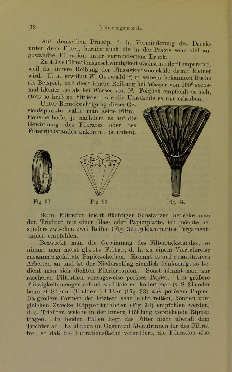 Auf demselben Prinzip, d. h. Verminderung des Drucks unter dem Filter, beruht' auch die in der Praxis sehr viel an- gewandte Filtration unter vermindertem Druck. Zu 4. Die Filtrationsgeschwindigkeit wächst mit der Temperatur, ■weil die innere Reibung der Flüssigkeitsmoleküle damit kleiner wird. U. a. erwähnt W. Ostwald24) in seinem bekannten Buche als Beispiel, daß diese innere Reibung bei Wasser von 100° sechs- mal kleiner ist als bei Wasser von 0°. Folglich empfiehlt es sich, stets so heiß zu filtrieren, wie die Umstände es nur erlauben. Unter Berücksichtigung dieser Ge- sichtspunkte wählt man seine Filtra- tionsmethode, je nachdem es auf die Gewinnung des Filtrates oder des Filterrückstandes ankommt (s. unten). Fig. 32. Fig. 33. Fig. 34. Beim Filtrieren leicht flüchtiger Substanzen bedecke man den Trichter mit einer Glas- oder Papierplatte, ich möchte be- sonders zwischen zwei Reifen (Fig. 32) geklammertes Pergament- papier empfehlen. Bezweckt man die Gewinnung des Filterrückstandes, so nimmt man meist glatte Filter, d. h. zu einem Viertelkreise zusammengefaltete Papierscheiben. Kommt es auf quantitatives Arbeiten an und ist der Niederschlag ziemlich feinkörnig, so be- dient man sich dichten Filtrierpapiers. Sonst nimmt man zur rascheren Filtration vorzugsweise poröses Papier. Um größere Flüssigkeitsmengen schnell zu filtrieren, koliert man (s. S. 31) oder benutzt Stern- (Falten-) filter (Fig. 33) aus porösem Papier. Da größere Formen der letztem sehr leicht reißen, können zum gleichen Zwecke Rippentrichter (Fig. 34) empfohlen werden, d. s. Trichter, welche in der innern Höhlung vorstehende Rippen tragen. In beiden Fällen liegt das Filter nicht überall dem Trichter an. Es bleiben im Gegenteil Ablaufrinnen für das Filtrat frei, so daß die Filtrationsfläche vergrößert, die Filtration also