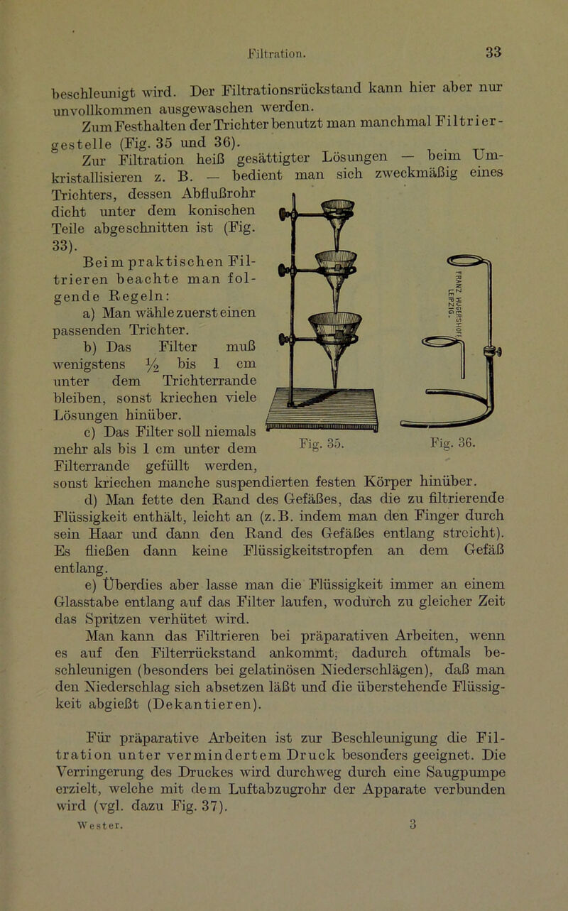 beschleunigt wird. Der Filtrationsrückstand kann hier aber nur unvollkommen ausgewaschen werden. Zum Festhalten der Trichter benutzt man manchmal Filtrier- gestelle (Fig. 35 und 36). Zur Filtration heiß gesättigter Lösungen beim Um- kristallisieren z. B. — bedient man sich zweckmäßig eines Trichters, dessen Abflußrohr dicht unter dem konischen Teile abgeschnitten ist (Fig. 33). Beim praktischen Fil- trieren beachte man fol- gende Regeln: a) Man wähle zuerst einen passenden Trichter. b) Das Filter muß wenigstens y2 bis 1 cm unter dem Trichterrande bleiben, sonst kriechen viele Lösungen hinüber. c) Das Filter soll niemals mehr als bis 1 cm unter dem Filterrande gefüllt werden, sonst kriechen manche suspendierten festen Körper hinüber. d) Man fette den Rand des Gefäßes, das die zu filtrierende Flüssigkeit enthält, leicht an (z.B. indem man den Finger durch sein Haar und dann den Rand des Gefäßes entlang streicht). Es fließen dann keine Flüssigkeitstropfen an dem Gefäß entlang. e) Überdies aber lasse man die Flüssigkeit immer an einem Glasstabe entlang auf das Filter laufen, wodurch zu gleicher Zeit das Spritzen verhütet wird. Man kann das Filtrieren bei präparativen Arbeiten, wenn es auf den Filterrückstand ankommt, dadurch oftmals be- schleunigen (besonders bei gelatinösen Niederschlägen), daß man den Niederschlag sich absetzen läßt und die überstehende Flüssig- keit abgießt (Dekantieren). Für präparative Arbeiten ist zur Beschleunigung die Fil- tration unter vermindertem Druck besonders geeignet. Die Verringerung des Druckes wird durchweg durch eine Säugpumpe erzielt, welche mit dem Luftabzugrohr der Apparate verbunden wird (vgl. dazu Fig. 37). Wester. 3