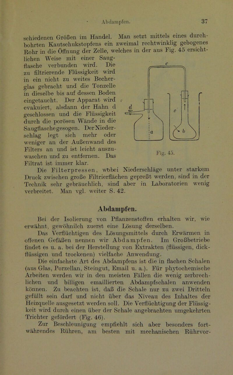 schiedenen Größen im Handel. Man setzt mittels eines durch- bohrten Kautschukstopfens ein zweimal rechtwinklig gebogenes Rohr in die Öffnung der Zelle, welches in der aus Fig. 45 ersicht- lichen Weise mit einer Saug- flasche verbunden wird. Die zu filtrierende Flüssigkeit wird in ein nicht zu weites Becher- glas gebracht und die Tonzelle in dieselbe bis auf dessen Boden eingetaucht. Der Apparat wird evakuiert, alsdann der Halm d geschlossen und die Flüssigkeit durch die porösen Wände in die Saugflaschegesogen. DerNieder- schlag legt sich mein- oder weniger an der Außenwand des Filters an und ist leicht auszu- waschen und zu entfernen. Das Filtrat ist immer Idar. Die Filterpressen, wt>bei Niederschläge unter starkem Druck zwischen große Filtrierflächen gepreßt werden, sind in der Technik sehr gebräuchlich, sind aber in Laboratorien wenig verbreitet. Man vgl. weiter S. 42. Abdampfen. Bei der Isolierung von Pflanzenstoffen erhalten wir, wie erwähnt, gewöhnilch zuerst eine Lösung derselben. Das Verflüchtigen des Lösungsmittels durch Erwärmen in offenen Gefäßen nennen wir Abdampfen. Im Großbetriebe findet es u. a. bei der Herstellung von Extrakten (flüssigen, dick- flüssigen und trockenen) vielfache Anwendung. Die einfachste Art des Abdampfens ist die in flachen Schalen (aus Glas, Porzellan, Steingut, Email u. a.). Für phytochemische Arbeiten werden wir in den meisten Fällen die wenig zerbrech- lichen und billigen emaillierten Abdampfschalen anwenden können. Zu beachten ist, daß die Schale nur zu zwei Dritteln gefüllt sein darf imd nicht über das Niveau des Inhaltes der Heizquelle ausgesetzt werden soll. Die Verflüchtigung der Flüssig- keit wird durch einen über der Schale angebrachten umgekehrten Trichter gefördert (Fig. 46). Zur Beschleunigung empfiehlt sich aber besonders fort- währendes Rühren, am besten mit mechanischen Rührvor-