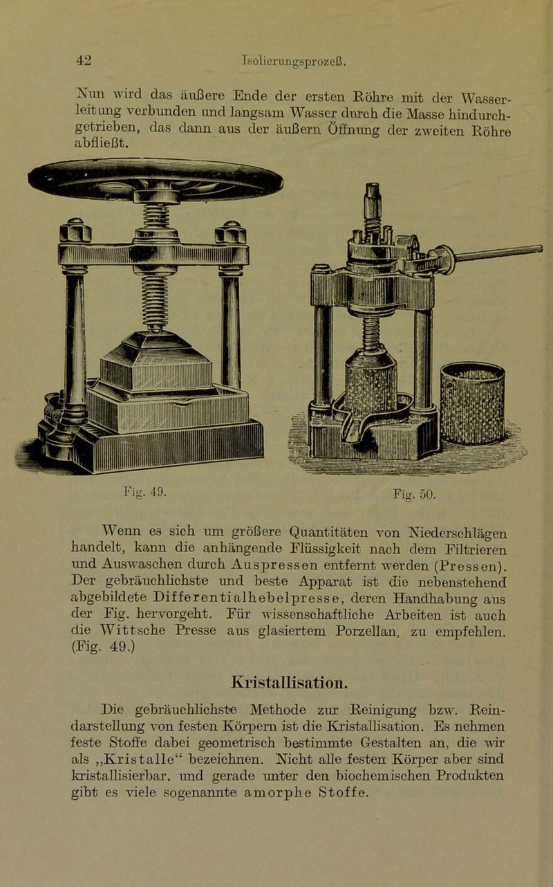 Nun wird das äußere Ende der ersten Röhre mit der Wasser- leitung verbunden und langsam Wasser durch die Masse hindurch- getrieben, das dann aus der äußern Öffnung der zweiten Röhre abfließt. Fig. 49. Fig. 50. Wenn 63 sich um größere Quantitäten von Niederschlägen handelt, kann die anhängende Flüssigkeit nach dem Filtrieren vmd Auswaschen durch Auspressen entfernt werden (Pressen). Der gebräuchlichste und beste Apparat ist die nebenstehend abgebildete Differentialhebelpresse, deren Handhabung aus der Fig. hervorgeht. Für wissenschaftliche Arbeiten ist auch die Witt sehe Presse aus glasiertem Porzellan, zu empfehlen. (Fig. 49.) Kristallisation. Die gebräuchlichste Methode zur Reinigung bzw. Rein- darstellung von festen Körpern ist die Kristallisation. Es nehmen feste Stoffe dabei geometrisch bestimmte Gestalten an, die vir als „Kristalle“ bezeichnen. Nicht alle festen Körper aber sind kristallisierbar. und gerade unter den biochemischen Produkten gibt es viele sogenannte amorphe Stoffe.