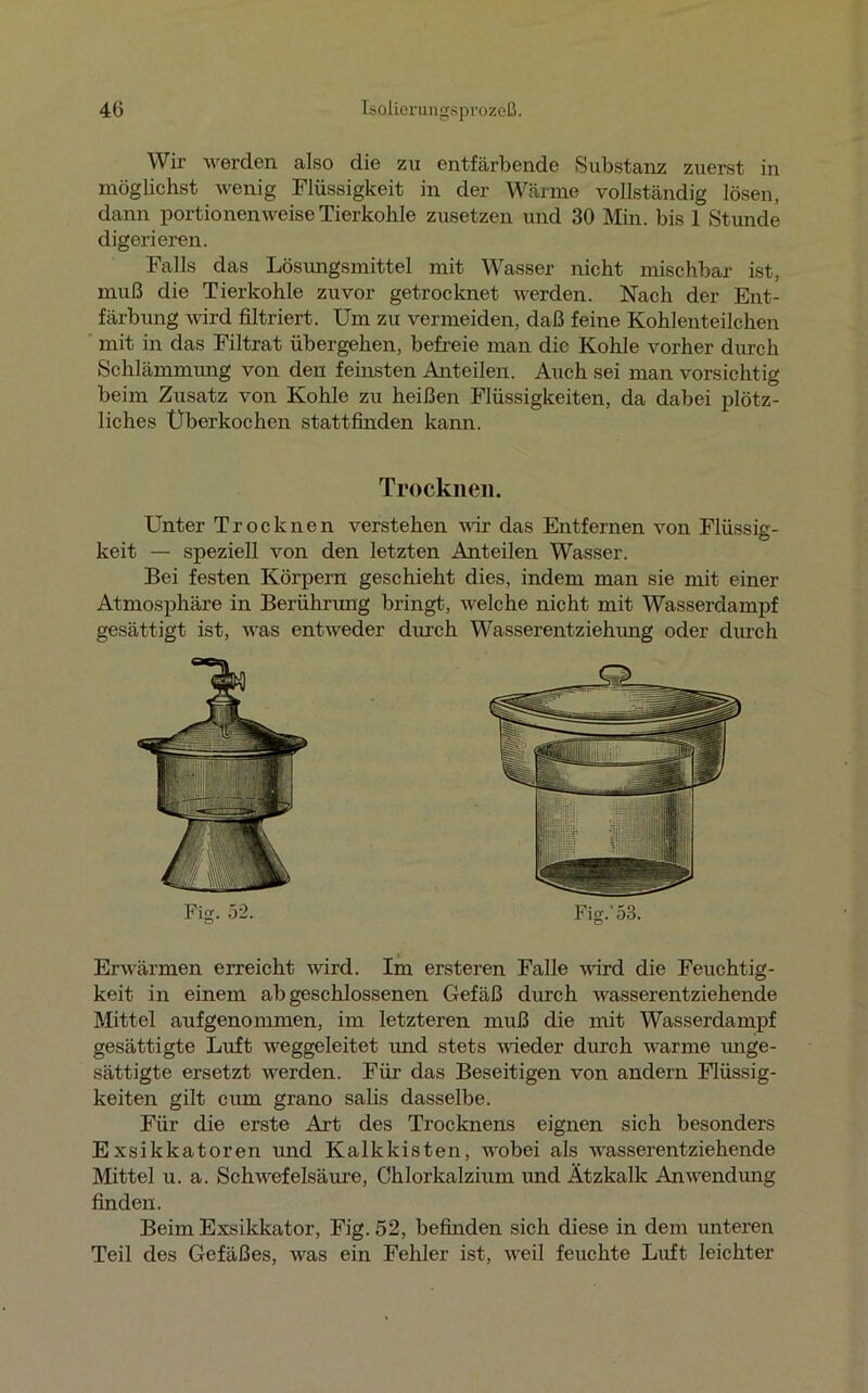 Wir werden also die zu entfärbende Substanz zuerst in möglichst wenig Flüssigkeit in der Wärme vollständig lösen, dann portionenweise Tierkohle zusetzen und 30 Min. bis 1 Stunde digerieren. Falls das Lösungsmittel mit Wasser nicht mischbar ist, muß die Tierkohle zuvor getrocknet werden. Nach der Ent- färbung wird filtriert. Um zu vermeiden, daß feine Kohlenteilchen mit in das Filtrat übergehen, befreie man die Kohle vorher durch Schlämmung von den feinsten Anteilen. Auch sei man vorsichtig beim Zusatz von Kohle zu heißen Flüssigkeiten, da dabei plötz- liches Überkochen stattfinden kann. Unter Trocknen verstehen wir das Entfernen von Flüssig- keit — speziell von den letzten Anteilen Wasser. Bei festen Körpern geschieht dies, indem man sie mit einer Atmosphäre in Berührung bringt, welche nicht mit Wasserdampf gesättigt ist, was entweder durch Wasserentziehung oder durch Erwärmen erreicht wird. Im ersteren Falle wird die Feuchtig- keit in einem abgeschlossenen Gefäß durch wasserentziehende Mittel aufgenommen, im letzteren muß die mit Wasserdampf gesättigte Luft weggeleitet und stets nieder durch warme unge- sättigte ersetzt werden. Für das Beseitigen von andern Flüssig- keiten gilt cum grano salis dasselbe. Für die erste Art des Trocknens eignen sich besonders Exsikkatoren und Kalkkisten, wobei als wasserentziehende Mittel u. a. Schwefelsäure, Chlorkalzium und Ätzkalk Anwendung finden. Beim Exsikkator, Fig. 52, befinden sich diese in dem unteren Teil des Gefäßes, was ein Fehler ist, weil feuchte Luft leichter Trocknen