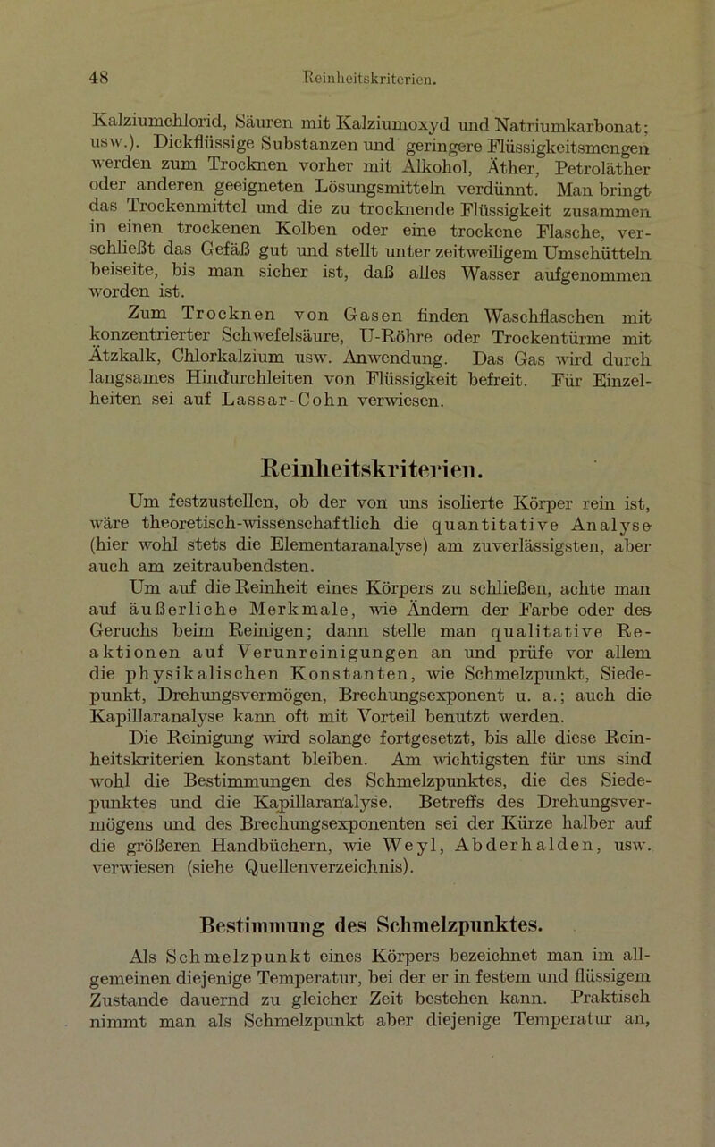 Kalziurachlorid, Säuren mit Kalziumoxyd und Natriumkarbonat; usw.). Dickflüssige Substanzen und geringere Flüssigkeitsmengen werden zum Trocknen vorher mit Alkohol, Äther, Petroläther oder anderen geeigneten Lösungsmitteln verdünnt. Man bringt das Trockenmittel und die zu trocknende Flüssigkeit zusammen in einen trockenen Kolben oder eine trockene Flasche, ver- schließt das Gefäß gut und stellt unter zeitweiligem Umschütteln beiseite, bis man sicher ist, daß alles Wasser aufgenommen worden ist. Zum Trocknen von Gasen finden Waschflaschen mit konzentrierter Schwefelsäure, U-Röhre oder Trockentürme mit Ätzkalk, Chlorkalzium usw. Anwendung. Das Gas wird durch langsames Hindurchleiten von Flüssigkeit befreit. Für Einzel- heiten sei auf Lassar-Cohn verwiesen. Keinlie itskriterieii. Um festzustellen, ob der von uns isolierte Körper rein ist, wäre theoretisch-wissenschaftlich die quantitative Analyse (hier wohl stets die Elementaranalyse) am zuverlässigsten, aber auch am zeitraubendsten. Um auf die Reinheit eines Körpers zu schließen, achte man auf äußerliche Merkmale, wie Ändern der Farbe oder des Geruchs beim Reinigen; dann stelle man qualitative Re- aktionen auf Verunreinigungen an und prüfe vor allem die physikalischen Konstanten, wie Schmelzpunkt, Siede- punkt, Drehungsvermögen, Brechungsexponent u. a.; auch die Kapillaranalyse kann oft mit Vorteil benutzt werden. Die Reinigimg wird solange fortgesetzt, bis alle diese Rein- heitskriterien konstant bleiben. Am wichtigsten für uns sind wohl die Bestimmungen des Schmelzpunktes, die des Siede- punktes und die Kapillaran'aHse. Betreffs des Drehungsver- mögens und des Brechungsexponenten sei der Kürze halber auf die größeren Handbüchern, wie Weyl, Abderhalden, usw. verwiesen (siehe Quellenverzeichnis). Bestimmung des Schmelzpunktes. Als Schmelzpunkt eines Körpers bezeichnet man im all- gemeinen diejenige Temperatur, bei der er in festem und flüssigem Zustande dauernd zu gleicher Zeit bestehen kann. Praktisch nimmt man als Schmelzpunkt aber diejenige Temperatur an,