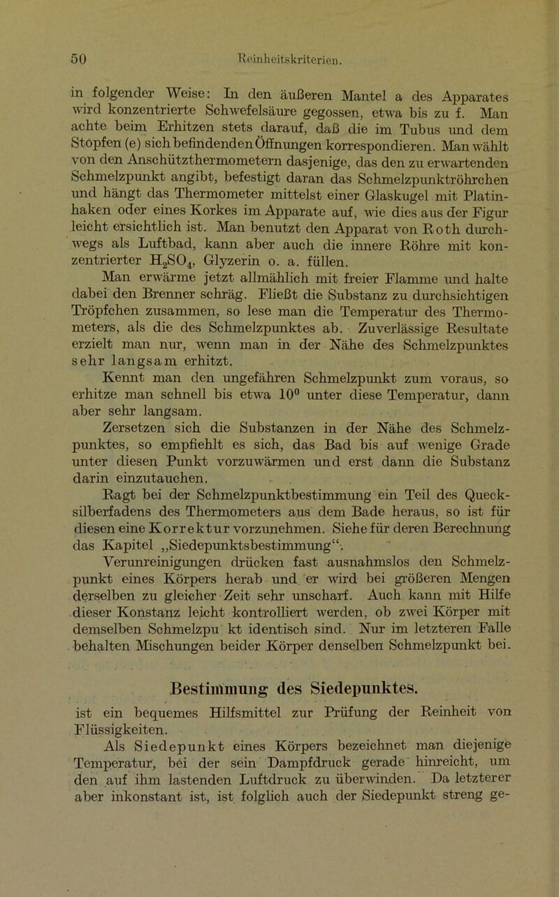 in folgender Weise: In den äußeren Mantel a des Apparates wird konzentrierte Schwefelsäure gegossen, etwa bis zu f. Man achte beim. Erhitzen stets darauf, daß die im Tubus und dem Stopfen (e) sich befindenden Öffnungen korrespondieren. Man wählt von den Anschützthermometern dasjenige, das den zu erwartenden Schmelzpunkt angibt, befestigt daran das Schmelzpunktröhrchen und hängt das Thermometer mittelst einer Glaskugel mit Platin- haken oder eines Korkes im Apparate auf, wie dies aus der Figur leicht ersichtlich ist. Man benutzt den Apparat von Roth durch- wegs als Luftbad, kann aber auch die innere Röhre mit kon- zentrierter H2S04, Glyzerin o. a. füllen. Man erwärme jetzt allmählich mit freier Flamme und halte dabei den Brenner schräg. Fließt die Substanz zu durchsichtigen Tröpfchen zusammen, so lese man die Temperatur des Thermo- meters, als die des Schmelzpunktes ab. Zuverlässige Resultate erzielt man nur, wenn man in der Nähe des Schmelzpunktes sehr langsam erhitzt. Kennt man den ungefähren Schmelzpunkt zum voraus, so erhitze man schnell bis etwa 10° unter diese Temperatur, dann aber sehr langsam. Zersetzen sich die Substanzen in der Nähe des Schmelz- punktes, so empfiehlt es sich, das Bad bis auf wenige Grade unter diesen Punkt vorzuwärmen und erst dann die Substanz darin einzutauchen. Ragt bei der Schmelzpunktbestimmung ein Teil des Queck- silberfadens des Thermometers aus dem Bade heraus, so ist für diesen eine Korrektur vorzunehmen. Siehe für deren Berechnung das Kapitel „Siedepunktsbestimmung“-. Verunreinigungen drücken fast ausnahmslos den Schmelz- punkt eines Körpers herab und er wird bei größeren Mengen derselben zu gleicher Zeit sehr unscharf. Auch kann mit Hilfe dieser Konstanz leicht kontrolliert werden, ob zwei Körper mit demselben Schmelzpu kt identisch sind. Nur im letzteren Falle behalten Mischungen beider Körper denselben Schmelzpunkt bei. Bestimmung des Siedepunktes. ist ein bequemes Hilfsmittel zur Prüfung der Reinheit von Flüssigkeiten. Als Siedepunkt eines Körpers bezeichnet man diejenige Temperatur, bei der sein Dampfdruck gerade hinreicht, um den auf ihm lastenden Luftdruck zu überwinden. Da letzterer aber inkonstant ist, ist folglich auch der Siedepunkt streng ge-