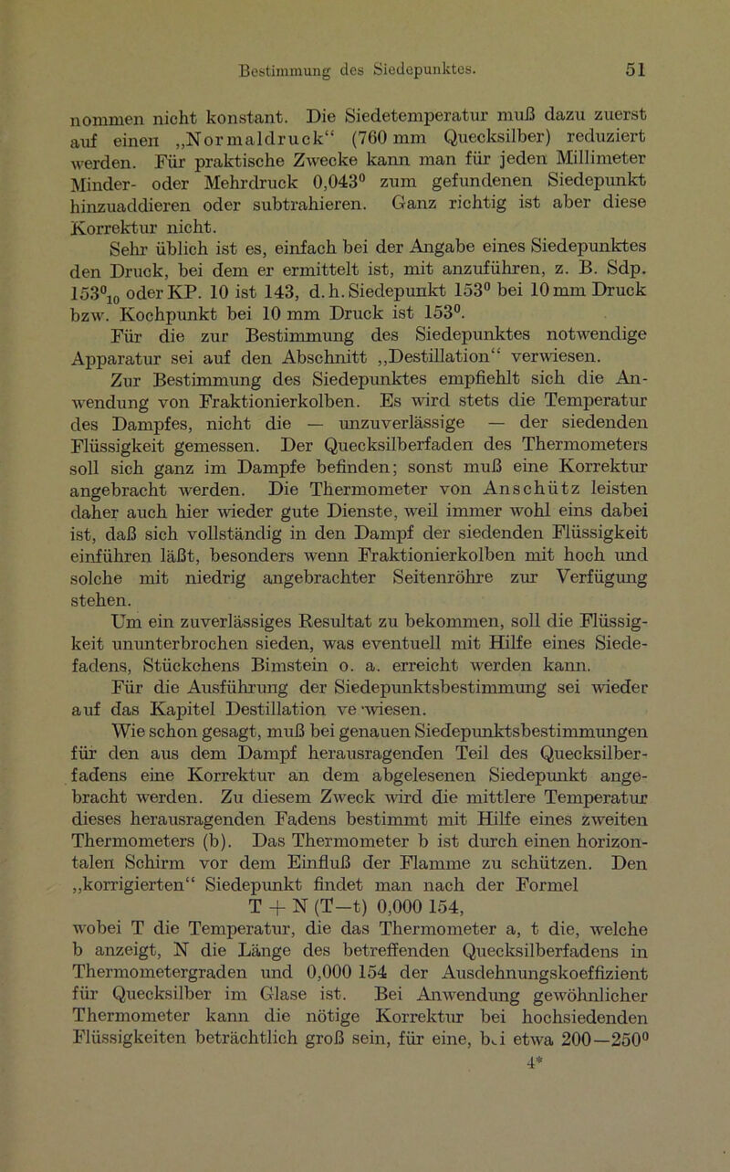 nommen nicht konstant. Die Siedetemperatur muß dazu zuerst auf einen „Normaldruck“ (760 mm Quecksilber) reduziert werden. Für praktische Zwecke kann man für jeden Millimeter Minder- oder Mehrdruck 0,043° zum gefundenen Siedepunkt hinzuaddieren oder subtrahieren. Ganz richtig ist aber diese Korrektur nicht. Selm üblich ist es, einfach bei der Angabe eines Siedepunktes den Druck, bei dem er ermittelt ist, mit anzuführen, z. B. Sdp. 153°10 oder KP. 10 ist 143, d. h. Siedepunkt 153° bei 10 mm Druck bzw. Kochpunkt bei 10 mm Druck ist 153°. Für die zur Bestimmung des Siedepunktes notwendige Apparatur sei auf den Abschnitt „Destillation“ verwiesen. Zur Bestimmung des Siedepunktes empfiehlt sich die An- wendung von Fraktionierkolben. Es wird stets die Temperatur des Dampfes, nicht die — unzuverlässige — der siedenden Flüssigkeit gemessen. Der Quecksilberfaden des Thermometers soll sich ganz im Dampfe befinden; sonst muß eine Korrektur angebracht werden. Die Thermometer von Anschütz leisten daher auch hier wieder gute Dienste, weil immer wohl eins dabei ist, daß sich vollständig in den Dampf der siedenden Flüssigkeit einführen läßt, besonders wenn Fraktionierkolben mit hoch und solche mit niedrig angebrachter Seitenröhre zur Verfügung stehen. Um ein zuverlässiges Resultat zu bekommen, soll die Flüssig- keit ununterbrochen sieden, was eventuell mit Hilfe eines Siede- fadens, Stückchens Bimstein o. a. erreicht werden kann. Für die Ausführung der Siedepunktsbestimmimg sei wieder auf das Kapitel Destillation ve -wiesen. Wie schon gesagt, muß bei genauen Siedepiuiktsbestimmungen für den aus dem Dampf herausragenden Teil des Quecksilber- fadens eine Korrektur an dem abgelesenen Siedepunkt ange- bracht w-erden. Zu diesem Zweck wird die mittlere Temperatur dieses herausragenden Fadens bestimmt mit Hilfe eines zweiten Thermometers (b). Das Thermometer b ist durch einen horizon- talen Schirm vor dem Einfluß der Flamme zu schützen. Den „korrigierten“ Siedepunkt findet man nach der Formel T + N (T-t) 0,000 154, wobei T die Temperatur, die das Thermometer a, t die, welche b anzeigt, N die Länge des betreffenden Quecksilberfadens in Thermometergraden und 0,000 154 der Ausdehnungskoeffizient für Quecksilber im Glase ist. Bei Anwendung gewöhnlicher Thermometer kann die nötige Korrektur bei hochsiedenden Flüssigkeiten beträchtlich groß sein, für eine, bA etwa 200—250° 4*