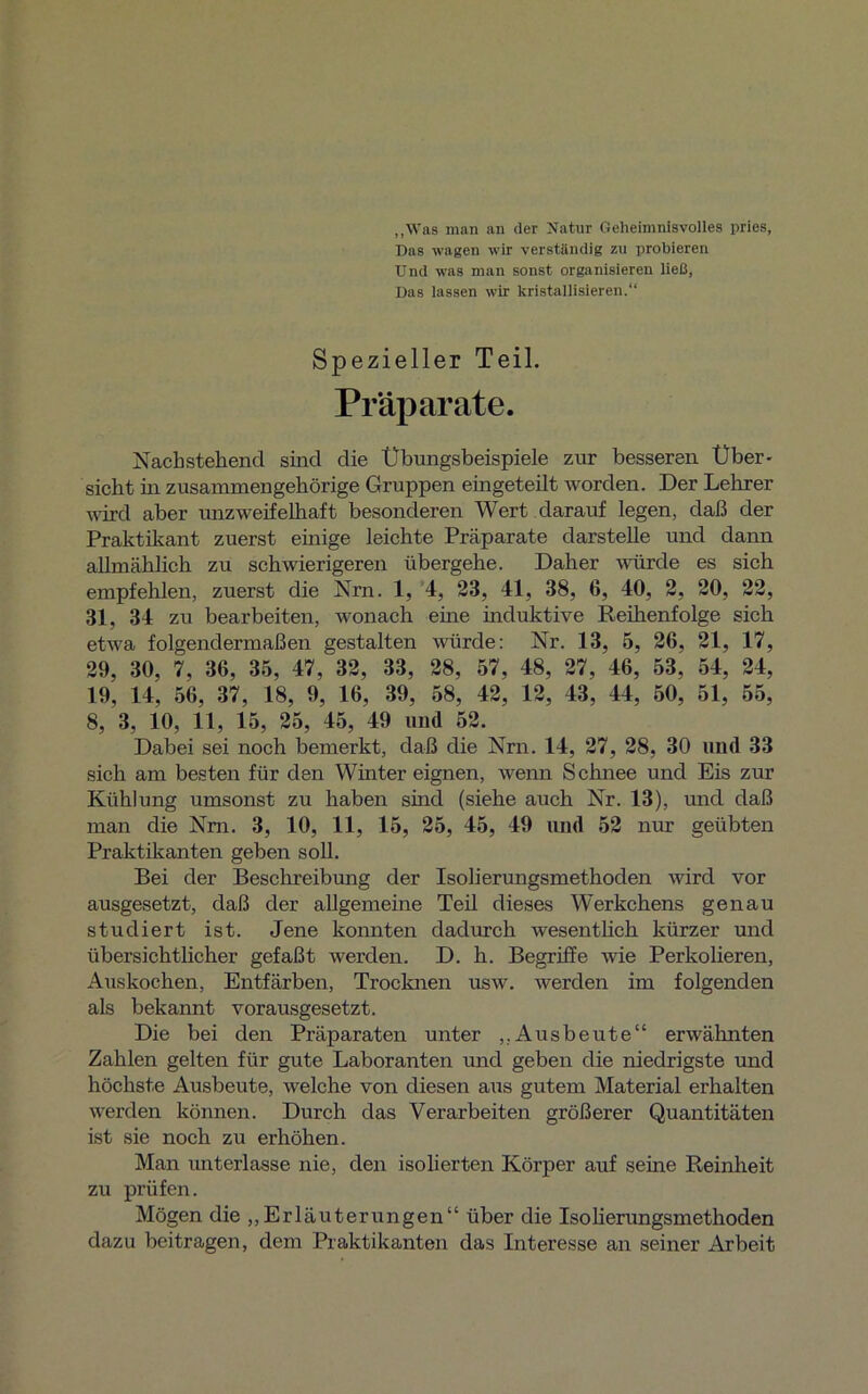 „Was man an der Natur Geheimnisvolles pries, Das wagen wir verständig zu probieren Und was man sonst organisieren ließ, Das lassen wir kristallisieren.“ Spezieller Teil. Präparate. Nachstehend sind die Übungsbeispiele zur besseren Über- sicht in zusammengehörige Gruppen eingeteilt worden. Der Lehrer wird aber unzweifelhaft besonderen Wert darauf legen, daß der Praktikant zuerst einige leichte Präparate darstelle und dann allmählich zu schwierigeren übergehe. Daher würde es sich empfehlen, zuerst die Nrn. 1, 4, 23, 41, 38, 6, 40, 2, 20, 22, 31, 34 zu bearbeiten, wonach eine induktive Reihenfolge sich etwa folgendermaßen gestalten würde: Nr. 13, 5, 26, 21, 17, 29, 30, 7, 36, 35, 47, 32, 33, 28, 57, 48, 27, 46, 53, 54, 24, 19, 14, 56, 37, 18, 9, 16, 39, 58, 42, 12, 43, 44, 50, 51, 55, 8, 3, 10, 11, 15, 25, 45, 49 und 52. Dabei sei noch bemerkt, daß die Nrn. 14, 27, 28, 30 und 33 sich am besten für den Winter eignen, wenn Schnee und Eis zur Kühlung umsonst zu haben sind (siehe auch Nr. 13), und daß man die Nm. 3, 10, 11, 15, 25, 45, 49 und 52 nur geübten Praktikanten geben soll. Bei der Beschreibung der Isolierungsmethoden wird vor ausgesetzt, daß der allgemeine Teil dieses Werkchens genau studiert ist. Jene konnten dadurch wesentlich kürzer und übersichtlicher gefaßt werden. D. h. Begriffe wie Perkolieren, Auskochen, Entfärben, Trocknen usw. werden im folgenden als bekannt vorausgesetzt. Die bei den Präparaten unter ,,Ausbeute“ erwähnten Zahlen gelten für gute Laboranten und geben die niedrigste und höchste Ausbeute, welche von diesen aus gutem Material erhalten werden können. Durch das Verarbeiten größerer Quantitäten ist sie noch zu erhöhen. Man unterlasse nie, den isolierten Körper auf seine Reinheit zu prüfen. Mögen die „Erläuterungen“ über die Isolierungsmethoden dazu beitragen, dem Praktikanten das Interesse an seiner Arbeit