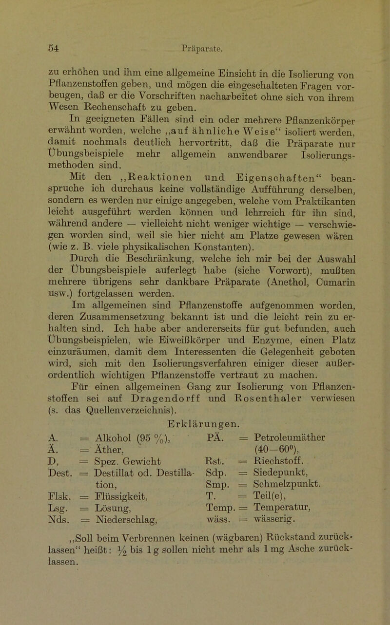 zu erhöhen und ihm eine allgemeine Einsicht in die Isolierung von Pflanzenstoffen geben, und mögen die eingeschalteten Fragen Vor- beugen, daß er die Vorschriften nacharbeitet ohne sich von ihrem Wesen Rechenschaft zu geben. In geeigneten Fällen sind ein oder mehrere Pflanzenkörper erwähnt worden, welche „auf ähnliche Weise“ isoliert werden, damit nochmals deutlich hervortritt, daß die Präparate nur Übungsbeispiele mehr allgemein anwendbarer Isolierungs- methoden sind. Mit den „Reaktionen und Eigenschaften“ bean- spruche ich durchaus keine vollständige Aufführung derselben, sondern es werden nur einige angegeben, welche vom Praktikanten leicht ausgeführt werden können und lehrreich für ihn sind, während andere — vielleicht nicht weniger wichtige — verschwie- gen worden sind, weil sie hier nicht am Platze gewesen wären (wie z. B. viele physikalischen Konstanten). Durch die Beschränkung, welche ich mir bei der Auswahl der Übungsbeispiele auferlegt habe (siehe Vorwort), mußten mehrere übrigens sehr dankbare Präparate (Anethol, Cumarin uswr.) fortgelassen werden. Im allgemeinen sind Pflanzenstoffe aufgenommen worden, deren Zusammensetzung bekannt ist und die leicht rem zu er- halten sind. Ich habe aber andererseits für gut befunden, auch Übungsbeispielen, vde Eiweiß kör per und Enzyme, einen Platz einzuräumen, damit dem Interessenten die Gelegenheit geboten wird, sich mit den Isolierungsverfahren einiger dieser außer- ordentlich wichtigen Pflanzenstoffe vertraut zu machen. Für einen allgemeinen Gang zur Isolierung von Pflanzen- stoffen sei auf Dragendorff und Rosenthaler verwiesen (s. das Quellenverzeichnis). Erklärungen. A. = Alkohol (95 %), PA. = Ä. — Äther, D, = Spez. Gewicht Rst. = Dest. = Destillat od. Destilla- Sdp. = tion, Smp. = Flsk. = Flüssigkeit, T. = Lsg. = Lösung, Temp. Xds. = Niederschlag, wäss. = Petroleumäther (40-60°), Riechstoff. Siedepunkt, Schmelzpunkt. Teil(e), Temperatur, wässerig. „Soll beim Verbrennen keinen (wägbaren) Rückstand zurück- lassen“ heißt: y2 bis lg sollen nicht mehr als 1mg Asche zurück- lassen.