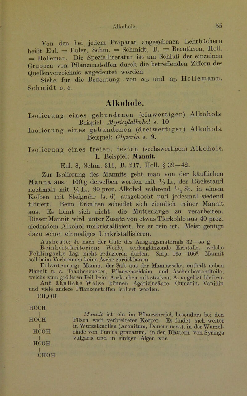 Von den bei jedem Präparat angegebenen Lehrbüchern heißt Erd. = Erder, Schm. = Schmidt, B. = Bernthsen, Holl. = Holleman. Die Spezialliteratur ist am Schluß der einzelnen Gruppen von Pflanzenstoffen durch die betreffenden Ziffern des Quellen Verzeichnis angedeutet worden. Siehe für die Bedeutung von an und np Hollemann, Schmidt o, a. Alkohole. Isolierung eines gebundenen (einwertigen) Alkohols Beispiel: Myricylalkohol s. 10. Isolierung eines gebundenen (dreiwertigen) Alkohols. Beispiel: Glyzerin s. 9. Isolierung eines freien, festen (sechswertigen) Alkohols. 1. Beispiel: Mannit. Eul. 8, Schm. 311, B. 217, Holl. § 39-42. Zur Isolierung des Mannits geht man von der käuflichen Manna aus. 100 g derselben werden mit y2 L., der Rückstand nochmals mit % L., 90 proz. Alkohol während 1/i St. in einem Kolben mit Steigrohr (s. 6) ausgekocht und jedesmal siedend filtriert. Beim Erkalten scheidet sich ziemlich reiner Mannit aus. Es lohnt sich nicht die Mutterlauge zu verarbeiten. Dieser Mannit wird unter Zusatz von etwas Tierkohle aus 40 proz. siedendem Alkohol umkristallisiert, bis er rein ist. Meist genügt dazu schon einmaliges Umkristallisieren. Ausbeute: Je nach der Güte des Ausgangsmaterials 32 — 55 g. Reinheitskriterien: Weiße, seidenglänzende Kristalle, welche Fehlingsche Lsg. nicht reduzieren dürfen. Smp. 165 — 166°. Mannit soll beim Verbrennen keine Asche zurücklassen. Erläuterung: Manna, der Saft aus der Mannaesche, enthält neben Mannit u. a. Traubenzucker, Pflanzenschleim und Asehenbestandteile, welche zum größeren Teil beim Auskochen mit starkem A. ungelöst bleiben. Auf ähnliche Weise können Agarizinsä’ure, Cumarin, Vanillin und viele andere Pflanzenstoffen isoliert werden. CHoOH I HOCH I HOCH I HCOH I HCOH Mannit ist ein im Pflanzenreich besonders bei den Pilzen weit verbreiteter Körper. Es findet sich weiter in Wurzelknollen (Aconitum, Daucus usw.), in der Wurzel- rinde von Punica granatum, in den Blättern von Syringa vulgaris und in einigen Algen vor.