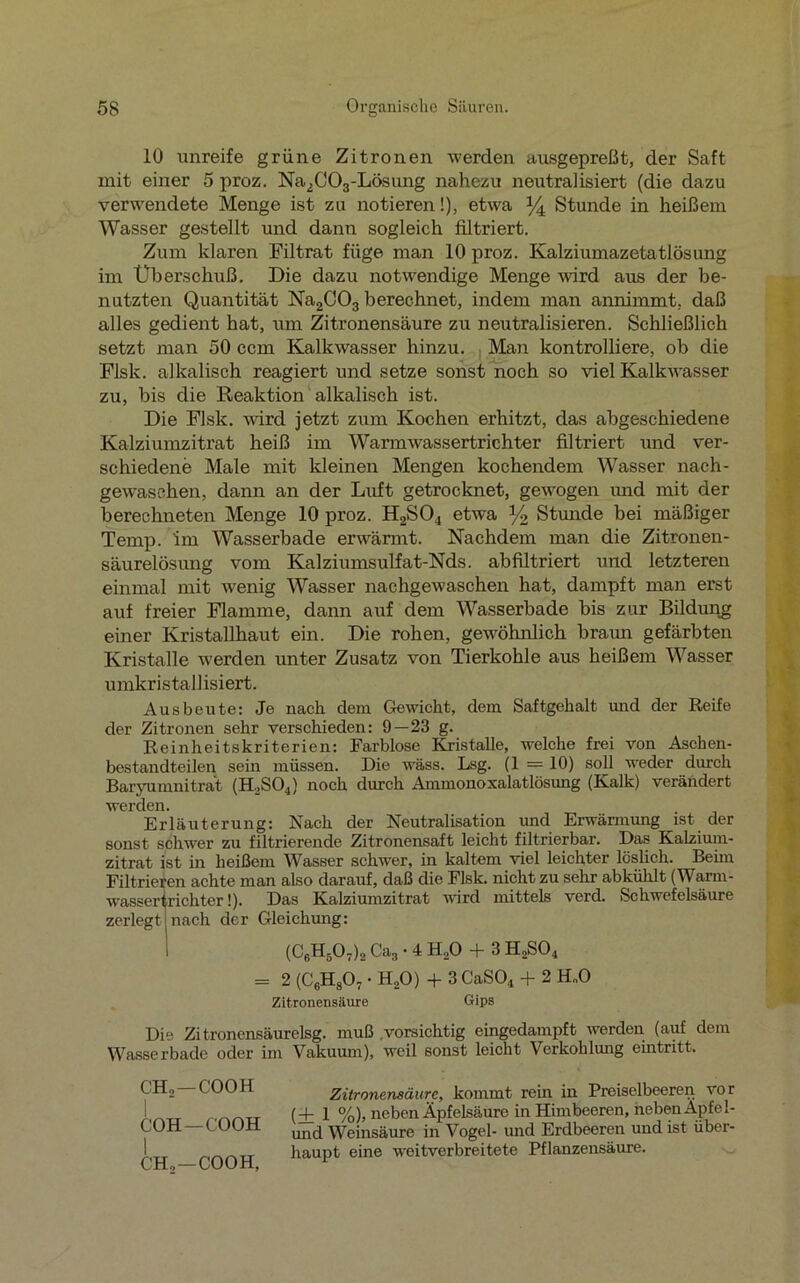 lü unreife grüne Zitronen werden ausgepreßt, der Saft mit einer 5 proz. Na2C03-Lösung nahezu neutralisiert (die dazu verwendete Menge ist zu notieren!), etwa % Stunde in heißem Wasser gestellt und dann sogleich filtriert. Zum klaren Filtrat füge man 10 proz. Kalziumazetatlösung im Uberschuß. Die dazu notwendige Menge wird aus der be- nutzten Quantität Na2C03 berechnet, indem man annimmt, daß alles gedient hat, um Zitronensäure zu neutralisieren. Schließlich setzt man 50 ccm Kalkwasser hinzu. Man kontrolliere, ob die Flsk. alkalisch reagiert und setze sonst noch so viel Kalkwasser zu, bis die Reaktion alkalisch ist. Die Flsk. wird jetzt zum Kochen erhitzt, das abgeschiedene Kalziumzitrat heiß im Warm wassertrichter filtriert und ver- schiedene Male mit kleinen Mengen kochendem Wasser nach- gewaschen, dann an der Luft getrocknet, gewogen und mit der berechneten Menge 10 proz. H2S04 etwa y2 Stunde bei mäßiger Temp. im Wasserbade erwärmt. Nachdem man die Zitronen- säurelösung vom Kalziumsulfat-Nds. abfiltriert und letzteren einmal mit wrenig Wasser nachgewaschen hat, dampft man erst auf freier Flamme, dann auf dem Wasserbade bis zur Bildung einer Kristallhaut ein. Die rohen, gewöhnlich braun gefärbten Kristalle werden unter Zusatz von Tierkohle aus heißem Wasser umkristallisiert. Ausbeute: Je nach dem Gewicht, dem Saftgehalt und der Reife der Zitronen sehr verschieden: 9—23 g. Reinheitskriterien: Farblose Kristalle, welche frei von Aschen- bestandteilen sein müssen. Die wäss. Lsg. (1 = 10) soll weder durch Baryumnitrat (H.SOj) noch durch Ammonoxalatlösung (Kalk) verändert werden. Erläuterung: Nach der Neutralisation und Erwärmung ist der sonst schwer zu filtrierende Zitronensaft leicht filtrierbar. Das Kalzium- zitrat ist in heißem Wasser schwer, in kaltem viel leichter löslich. Beim Filtrieren achte man also darauf, daß die Flsk. nicht zu sehr ab kühlt (Warm- wassertrichter!). Das Kalziumzitrat wird mittels verd. Schwefelsäure zerlegt nach der Gleichung: (C6H507)2 Ca3 • 4 H,0 + 3 H2S04 = 2 (C6H807 • H20) + 3 CaS04 + 2 H„0 Zitronensäure Gips Die Zi tronensäurelsg. muß .vorsichtig eingedampft werden (auf dem Wasserbade oder im Vakuum), weil sonst leicht Verkohlung eintritt. CHo —C'OOH COH—COOH CHo—COOH, Zitronensäure, kommt rem in Preiselbeeren vor (4- 1 %), neben Äpfelsäure in Himbeeren, nebenÄpfel- und Weinsäure in Vogel- und Erdbeeren und ist über- haupt eine weitverbreitete Pflanzensäure.