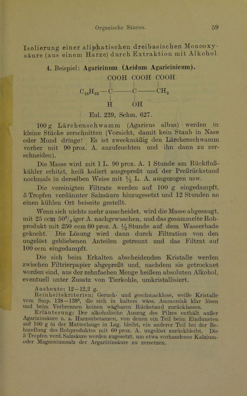 Isolierung einer aliphatischen dreibasischen Monooxy- säure (aus einem Harze) durch Extraktion mit Alkohol. 4. Beispiel: Agaricinum (Acidum Agaricinicum). COOH COOH COOH I I I C1GH33 - c c ch2 H OH / Eul. 239, Schm. 627. 100 g Lärchenschwamm (Agaricus albus) werden in kleine Stücke zerschnitten (Vorsicht, damit kein Staub in Nase oder Mund dringe! Es ist zweckmäßig den Lärchenschwamm vorher mit 90 proz. A. anzufeuchten und ihn dann zu zer- schneiden). Die Masse ward mit 1 L. 90 proz. A. 1 Stunde am Rückfluß- kühler erhitzt, heiß koliert ausgepreßt und der Preßrückstand nochmals in derselben Weise mit % L. A. ausgezogen usw. Die vereinigten Filtrate werden auf 100 g eingedampft, 5 Tropfen verdünnter Salzsäure hinzugesetzt und 12 Stunden an einen kühlen Ort beiseite gestellt. Wenn sich nichts mehr ausscheidet, wird die Masse abgesaugt, mit 25 ccm 50°/0iger A. nachgewaschen, und das gesammelte Roh- produkt mit 250 ccm 60 proz. A. % Stunde auf dem Wasserbade gekocht. Die Lösimg wird dann durch Filtration von den ungelöst gebliebenen Anteilen getrennt und das Filtrat auf 100 ccm eingedampft. Die sich beim Erkalten abscheidenden Kristalle werden zwischen Filtrierpapier abgepreßt imd, nachdem sie getrocknet worden sind, aus der zehnfachen Menge heißem absoluten Alkohol, eventuell unter Zusatz von Tierkohle, umkristallisiert. Ausbeute: 12 — 12,2 g. Reinheitskriterien: Geruch- und geschmacklose, weiße Kristalle vom Smp. 138—139°, die sich in kaltem wäss. Ammoniak klar lösen und beim Verbrennen keinen wägbaren Rückstand zurücklassen. Erläuterung: Der alkoholische Auszug des Pilzes enthält außer Agarizinsäure u. a. Harzsubstanzen, von denen ein Teil beim Eindunsten auf 100 g in der Mutterlauge in Lsg. bleibt, ein anderer Teil bei der Be- handlung des Rohproduktes mit 60 proz. A. ungelöst zurückbleibt. Die 5 Tropfen verd. Salzsäure werden zugesetzt, um etwa vorhandenes Kalzium- oder Magnesiumsalz der Argarizinsäure zu zersetzen.