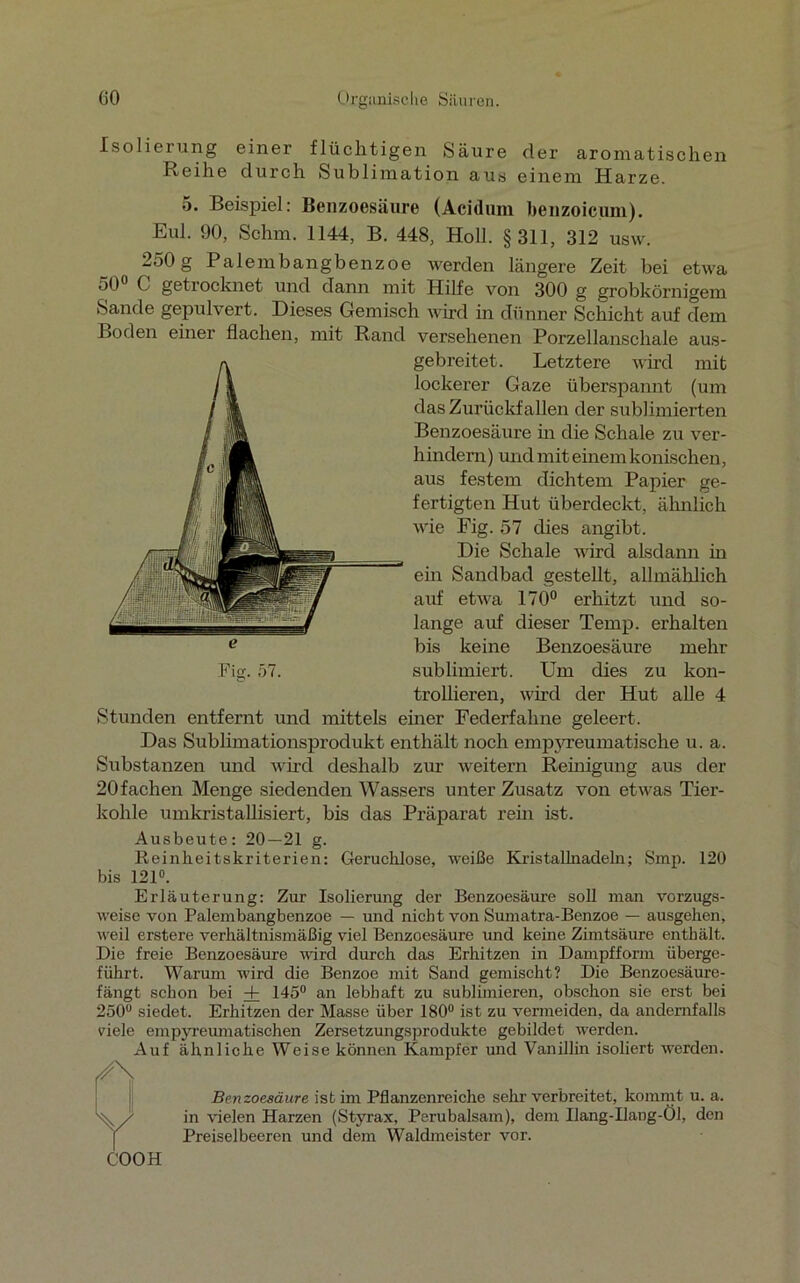 Isolierung einer flüchtigen Säure der aromatischen Reihe durch Sublimation aus einem Harze. 5- Beispiel: Benzoesäure (Acidum benzoicum). Eul. 90, Schm. 1144, B. 448, Holl. §311, 312 usw. 250 g Palembangbenzoe werden längere Zeit bei etwa 50° C getrocknet und dann mit Hilfe von 300 g grobkörnigem Sande gepulvert. Dieses Gemisch wird in dünner Schicht auf dem Boden einer flachen, mit Rand versehenen Porzellanschale aus- gebreitet. Letztere wird mit lockerer Gaze überspannt (um das Zurückfallen der sublimierten Benzoesäure in die Schale zu ver- hindern ) und mit einem konischen, aus festem dichtem Papier ge- fertigten Hut überdeckt, ähnlich wie Fig. 57 dies angibt. Die Schale wird alsdann in ein Sandbad gestellt, allmählich auf etwa 170° erhitzt und so- lange auf dieser Temp. erhalten bis keine Benzoesäure mehr Fig. 57. sublimiert. Um dies zu kon- trollieren, wird der Hut alle 4 Stunden entfernt und mittels einer Federfahne geleert. Das Sublimationsprodukt enthält noch empyreumatische u. a. Substanzen und wird deshalb zur weitern Reinigung aus der 20 fachen Menge siedenden Wassers unter Zusatz von etwas Tier- kohle umkristallisiert, bis das Präparat rem ist. Ausbeute: 20—21 g. Reinheitskriterien: Geruchlose, weiße Kristallnadeln; Smp. 120 bis 121°. Erläuterung: Zur Isolierung der Benzoesäure soll man vorzugs- weise von Palembangbenzoe — und nicht von Sumatra-Benzoe — ausgehen, weil erstere verhältnismäßig viel Benzoesäure und keine Zimtsäure enthält. Die freie Benzoesäure wird durch das Erhitzen in Dampfform überge- führt. Warum wird die Benzoe mit Sand gemischt? Die Benzoesäure- fängt schon bei + 145° an lebhaft zu sublimieren, obschon sie erst bei 250° siedet. Erhitzen der Masse über 180° ist zu vermeiden, da andernfalls viele empyreumatischen Zersetzungsprodukte gebildet werden. Auf ähnliche Weise können Kampfer und Vanillin isoliert werden. f/\ Benzoesäure ist im Pflanzenreiche sehr verbreitet, kommt u. a. Yin vielen Harzen (Styrax, Perubalsam), dem Ilang-Ilang-Öl, den Preiselbeeren und dem Waldmeister vor.