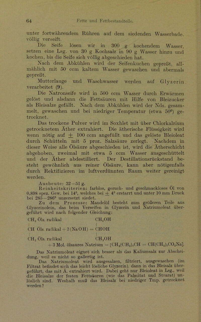 unter fortwährendem Rühren auf dem siedenden Wasserbade, völlig verseift. Die Seife lösen wir in 300 g kochendem Wasser, setzen eine Lsg. von 30 g Kochsalz in 90 g Wasser hinzu und kochen, bis die Seife sich völlig abgeschieden hat. Nach dem Abkühlen wird der Seifenkuchen gepreßt, all- mählich mit 50 ccm kaltem Wasser gewaschen und abermals gepreßt. Mutterlauge und Waschwasser werden auf Glyzerin verarbeitet (9). Die Natronseife wird in 500 ccm Wasser durch Erwärmen gelöst und alsdann die Fettsäuren mit Hilfe von Bleizucker als Bleisalze gefällt. Nach dem Abkühlen wird der Nds. gesam- melt, gewaschen und bei niedriger Temperatur (etwa 50°) ge- trocknet. Das trockene Pulver wird im Soxhlet mit über Chlorkalzium getrocknetem Äther extrahiert. Die ätherische Flüssigkeit wird wenn nötig auf + 100 ccm angefüllt und das gelöste Bleioleat durch Schütteln mit 5 proz. Salzsäure zerlegt. Nachdem in dieser Weise alle Ölsäure abgeschieden ist, wird die Ätherschicht abgehoben, zweimal mit etwa 5 ccm Wasser ausgeschüttelt und der Äther abdestilliert. Der Destillationsrückstand be- steht gewöhnlich aus reiner Ölsäure, kann aber nötigenfalls durch Rektifizieren im luftverdünnten Raum weiter gereinigt werden. Ausbeute: 32 — 51 g. Reinheitskriterien: farblos, geruch- und geschmackloses Öl von 0,898 spez. Gew. bei 14°, welches bei + 4° erstarrt und unter 10 mm Druck bei 285—286° unzersetzt siedet. Zu dem Prozesse: Mandelöl besteht zum größeren Teile aus Glyzerinolein, das beim Verseifen in Glyzerin und Natriumoleat über- geführt wird nach folgender Gleichung: CH» Öls. radikal CH2OH I I CH Öls radikal-f-3 (NaOH) = CHOH i . I CH2 Öls. radikal CH3OH + 3 Mol. ölsaures Natrium = [CH3(CH»)-CH = CH(CH2)7CÖ2Na]. Das Natriumoleat eignet sich besser als das Kaliumsalz zur Abschei- dung, weil es nicht so gallertig ist. Das Natriumoleat wird ausgesalzen, filtriert, ausgewaschen (im Filtrat befindet sich das leicht lösliche Glyzerin), dann in das Bleisalz über- geführt, das mit Ä. extrahiert wird. Dabei geht nur Bleioleat in Lsg., weil die Bleisalze der festen Fettsäuren (wie das Pahnitat und Stearat) un- löslich sind. Weshalb muß das Bleisalz bei niedriger Tmp. getrocknet werden ?