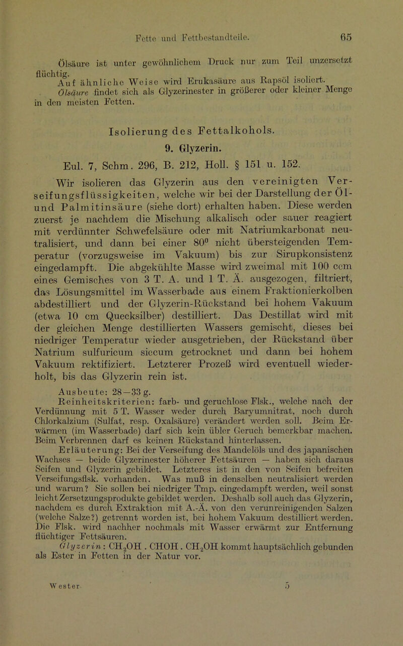 Ölsäure ist unter gewöhnlichem Druck nur zum Teil unzersotzt flüchtig. t-> «i • i* i Auf ähnliche Weise wird Erukasäure aus Kapsel isoliert. Ölsäure findet sich als Glyzerinestcr in größerer oder kleiner Menge in den meisten Fetten. Isolierung des Fettalkohols. 9. Glyzerin. Eul. 7, Schm. 296, B. 212, Holl. § 151 u. 152. Wir isolieren das Glyzerin aus den vereinigten Ver- seifungsflüssigkeiten, welche wir bei der Darstellung der Öl- und Palmitinsäure (siehe dort) erhalten haben. Diese werden zuerst je nachdem die Mischung alkalisch oder sauer reagiert mit verdünnter Schwefelsäure oder mit Natriumkarbonat neu- tralisiert, und dann bei einer 80° nicht übersteigenden Tem- peratur (vorzugsweise im Vakuum) bis zur Sirupkonsistenz eingedampft. Die abgekühlte Masse wird zweimal mit 100 ccm eines Gemisches von 3 T. A. und 1 T. Ä. ausgezogen, filtriert, das Lösungsmittel im Wasserbade aus einem Fraktionierkolben abdestilliert und der Glyzerin-Rückstand bei hohem Vakuum (etwa 10 cm Quecksilber) destilliert. Das Destillat wird mit der gleichen Menge destillierten Wassers gemischt, dieses bei niedriger Temperatur wieder ausgetrieben, der Rückstand über Natrium sulfuricum siccum getrocknet und dann bei hohem Vakuum rektifiziert. Letzterer Prozeß wird eventuell wieder- holt, bis das Glyzerin rein ist. Ausbeute: 28 —33 g. Reinheitskriterien: färb- und geruchlose Flsk., welche nach der Verdünnung mit 5 T. Wasser weder durch Baryumnitrat, noch durch Chlorkalzium (Sulfat, resp. Oxalsäure) verändert werden soll. Beim Er- wärmen (im Wasserbade) darf sich kein übler Geruch bemerkbar machen. Beim Verbrennen darf es keinen Rückstand hinterlassen. Erläuterung: Bei der Verseifung des Mandelöls und des japanischen Wachses — beide Glyzerinester höherer Fettsäuren — haben sich daraus Seifen und Glyzerin gebildet. Letzteres ist in den von Seifen befreiten Verseifungsflsk. vorhanden. Was muß in denselben neutralisiert werden und warum? Sie sollen bei niedriger Tmp. eingedampft werden, weil sonst leicht Zersetzungsprodukte gebildet werden. Deshalb soll auch das Glyzerin, nachdem es durch Extraktion mit A.-Ä. von den verunreinigenden Salzen (welche Salze?) getrennt worden ist, bei hohem Vakuum destilliert werden. Die Flsk. wird nachher nochmals mit Wasser erwärmt zur Entfernung flüchtiger Fettsäuren. Glyzer in: CH,OH . CHOII. CH2OH kommt hauptsächlich gebunden als Ester in Fetten in der Natur vor. W ester