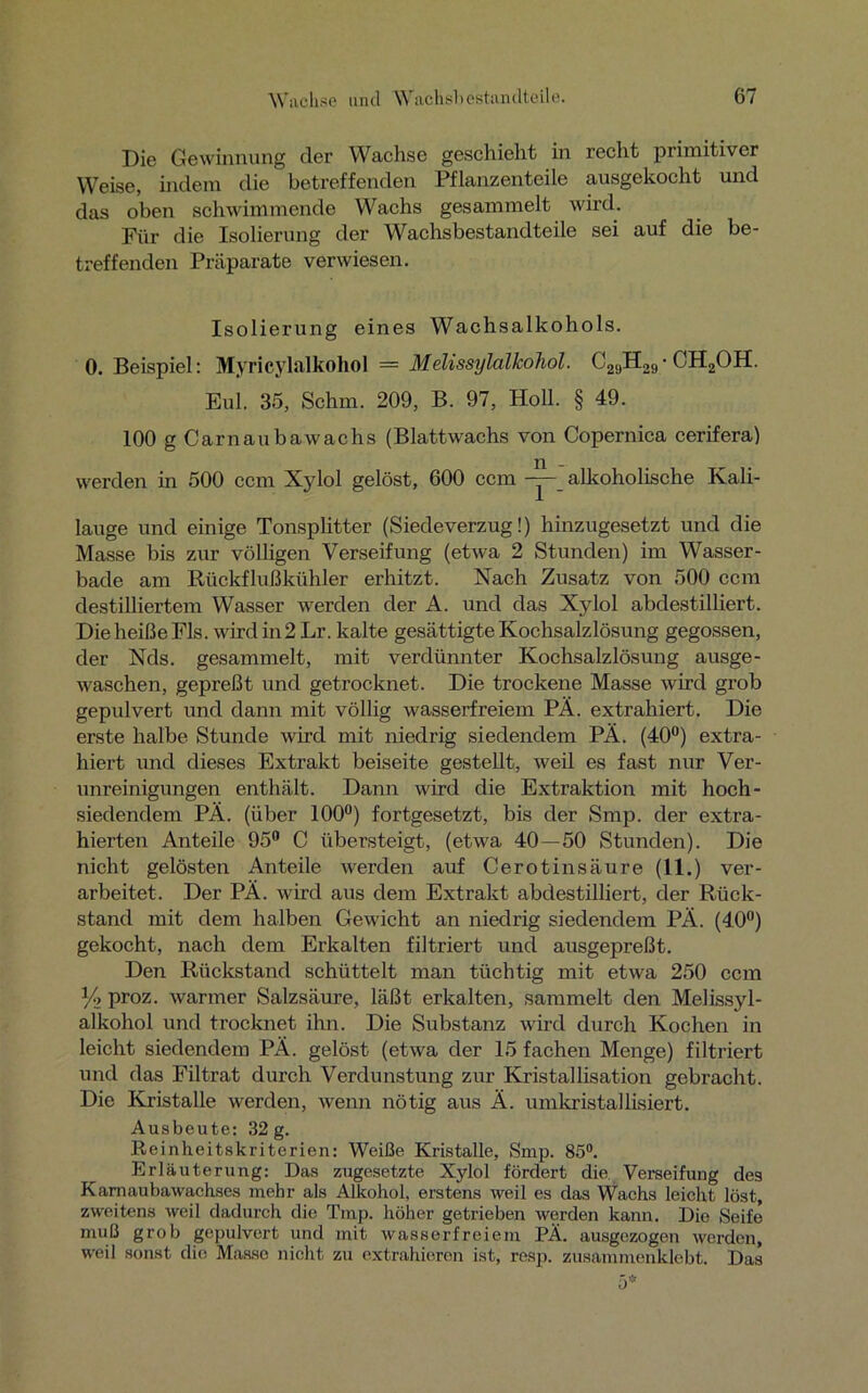 Die Gewinnung der Wachse geschieht in recht primitiver Weise, indem die betreffenden Pflanzenteile ausgekocht und das oben schwimmende Wachs gesammelt wird. Für die Isolierung der Wachsbestandteile sei auf die be- treffenden Präparate verwiesen. Isolierung eines Wachsalkohols. 0. Beispiel: Myricylalkohol = Melissylalkohol. C29H29-CH2OH. Eul. 35, Schm. 209, B. 97, Holl. § 49. 100 g Carnaubawachs (Blattwachs von Copernica cerifera) werden in 500 ccm Xylol gelöst, 600 ccm -y-_ alkoholische Kali- lauge und einige Tonsplitter (Siedeverzug!) hinzugesetzt und die Masse bis zur völligen Verseifung (etwa 2 Stunden) im Wasser- bade am Rückflußkühler erhitzt. Nach Zusatz von 500 ccm destilliertem Wasser werden der A. und das Xylol abdestilliert. Die heiße Fis. wird in 2 Lr. kalte gesättigte Kochsalzlösung gegossen, der Nds. gesammelt, mit verdünnter Kochsalzlösung ausge- waschen, gepreßt und getrocknet. Die trockene Masse wird grob gepulvert und dann mit völlig wasserfreiem PÄ. extrahiert. Die erste halbe Stunde wird mit niedrig siedendem PÄ. (40°) extra- hiert und dieses Extrakt beiseite gestellt, weil es fast nur Ver- unreinigungen enthält. Dann wird die Extraktion mit hoch- siedendem PÄ. (über 100°) fortgesetzt, bis der Smp. der extra- hierten Anteile 95° C übersteigt, (etwa 40—50 Stunden). Die nicht gelösten Anteile werden auf Cerotinsäure (11.) ver- arbeitet. Der PÄ. wird aus dem Extrakt abdestilliert, der Rück- stand mit dem halben Gewicht an niedrig siedendem PÄ. (40°) gekocht, nach dem Erkalten filtriert und ausgepreßt. Den Rückstand schüttelt man tüchtig mit etwa 250 ccm Y> proz. warmer Salzsäure, läßt erkalten, sammelt den Melissyl- alkohol und trocknet ihn. Die Substanz wird durch Kochen in leicht siedendem PÄ. gelöst (etwa der 15 fachen Menge) filtriert und das Filtrat durch Verdunstung zur Kristallisation gebracht. Die Kristalle werden, wenn nötig aus Ä. umkristallisiert. Ausbeute: 32 g. Reinheitskriterien: Weiße Kristalle, Smp. 85°. Erläuterung: Das zugesetzte Xylol fördert die. Verseifung des Kamaubawachses mehr als Alkohol, erstens weil es das Wachs leicht löst, zweitens weil dadurch die Tmp. höher getrieben werden kann. Die Seife muß grob gepulvert und mit wasserfreiem PÄ. ausgezogen werden, weil sonst die Masse nicht zu extrahieren ist, resp. zusammenklebt. Das