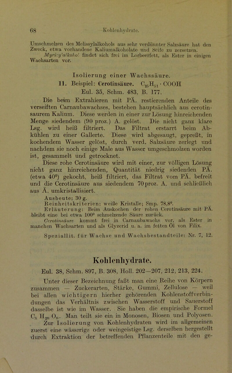 Umschmelzen des Melissylalkohols aus sehr verdünnter Salzsäure hat den Zweck, etwa vorhandene Kaliumalkoholate und Seife zu zersetzen. Myricy’alkoho' findet sich frei im Lorbeerfett, als Ester in einigen Wachsarten vor. Isolierung einer Wachssäure. 11. Beispiel: Cerotinsäure. C25H51 • COOH Eul. 35, Schm. 483, B. 177. Die beim Extrahieren mit PÄ. Testierenden Anteile des verseiften Carnaubawachses, bestehen hauptsächlich aus cerotin- saurem Kalium. Diese werden in einer zur Lösung hinreichenden Menge siedendem (90 proz.) A. gelöst. Die nicht ganz klare Lsg. wird heiß filtriert. Das Filtrat erstarrt beim Ab- kühlen zu einer Gallerte. Diese wird abgesaugt, gepreßt, in kochendem Wasser gelöst, durch verd. Salzsäure zerlegt und nachdem sie noch einige Male aus Wasser umgeschmolzen worden ist, gesammelt und getrocknet. Diese rohe Cerotinsäure wird mit einer, zur völligen Lösung nicht ganz hinreichenden, Quantität niedrig siedenden PÄ. (etwa 40°) gekocht, heiß filtriert, das Filtrat vom PÄ. befreit und die Cerotinsäure aus siedendem 70proz. A. und schließlich aus Ä. umkristallisiert. Ausbeute: 30 g. Reinheitskriterien: weiße Kristalle; Smp. 78,8°. Erläuterung: Beim Auskochen der rohen Cerotinsäure mit PÄ. bleibt eine bei etwa 100° schmelzende Säure zurück. Cerotinsäure kommt frei in Carnaubawachs vor, als Ester in manchen Wachsarten und als Glyzerid u. a. im fetten Öl von Filix. Speziallit. für Wachse und Wachsbestandteile: Nr. 7, 12. Kohlenhydrate. Eul. 38, Schm. 897, B. 308, Holl. 202-207, 212, 213, 224. Unter dieser Bezeichnung faßt man eine Reihe von Körpern zusammen — Zuckerarten, Stärke, Gummi, Zellulose — weil bei allen wichtigem hierher gehörenden Kohlenstoffverbin- dungen das Verhältnis zwischen Wasserstoff und Sauerstoff dasselbe ist wie im Wasser. Sie haben die empirische Formel Cx H,n On. Man teilt sie ein in Monosen, Biosen und Polyosen. Zur Isolierung von Kohlenhydraten wird im allgemeinen zuerst eine wässerige oder weingeistige Lsg. derselben hergestellt durch Extraktion der betreffenden Pflanzenteile mit den ge-