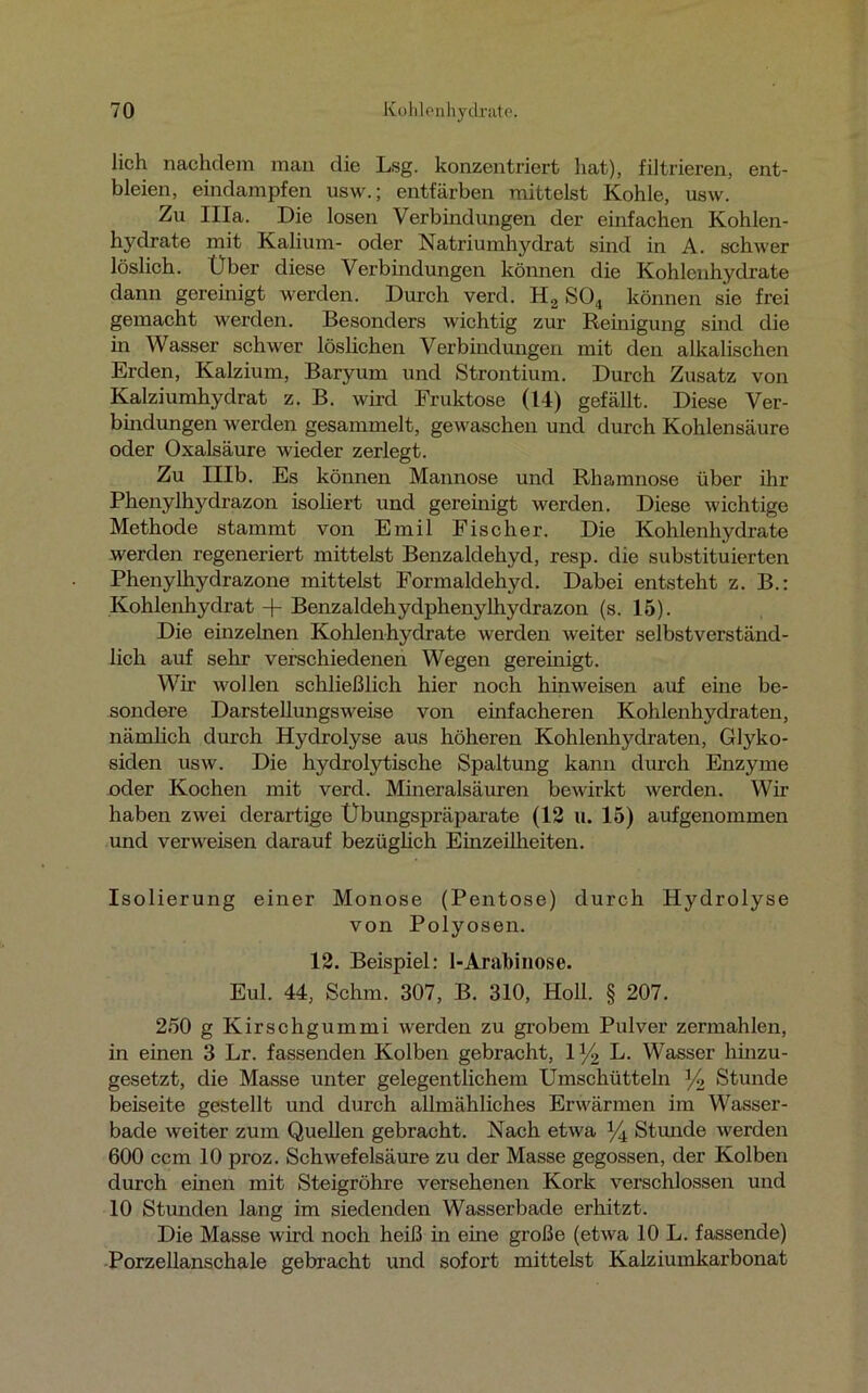 lieh nachdem man die Lsg. konzentriert hat), filtrieren, ent- bleien, eindampfen usw.; entfärben mittelst Kohle, usw. Zu lila. Die losen Verbindungen der einfachen Kohlen- h}7drate mit Kalium- oder Natriumhydrat sind in A. schwer löslich. Über diese Verbindungen können die Kohlenhydrate dann gereinigt werden. Durch verd. H2 SO„ können sie frei gemacht werden. Besonders wichtig zur Reinigung sind die in Wasser schwer löslichen Verbindungen mit den alkalischen Erden, Kalzium, Baryum und Strontium. Durch Zusatz von Kalziumhydrat z. B. wird Fruktose (14) gefällt. Diese Ver- bindungen werden gesammelt, gewaschen und durch Kohlensäure oder Oxalsäure wieder zerlegt. Zu Mb. Es können Mannose und Rhamnose über ihr Phenylhydrazon isoliert und gereinigt werden. Diese wichtige Methode stammt von Emil Fischer. Die Kohlenhydrate werden regeneriert mittelst Benzaldehyd, resp. die substituierten Phenylhydrazone mittelst Formaldehyd. Dabei entsteht z. B.: Kohlenhydrat + Benzaldehydphenylhydrazon (s. 15). Die einzelnen Kohlenhydrate werden weiter selbstverständ- lich auf sehr verschiedenen Wegen gereinigt. Wir wollen schließlich hier noch hin weisen auf eine be- sondere Darstellungsweise von einfacheren Kohlenhydraten, nämlich durch Hydrolyse aus höheren Kohlenhydraten, Glyko- siden usw. Die hydrolytische Spaltung kann durch Enzyme oder Kochen mit verd. Mineralsäuren bewirkt werden. Wir haben zwei derartige Übungspräparate (12 u. 15) aufgenommen und verweisen darauf bezüglich Einzeilheiten. Isolierung einer Monose (Pentose) durch Hydrolyse von Polyosen. 12. Beispiel: 1-Arabinose. Eul. 44, Schm. 307, B. 310, Holl. § 207. 250 g Kirschgummi werden zu grobem Pulver zermahlen, in einen 3 Lr. fassenden Kolben gebracht, iy2 L. Wasser hinzu- gesetzt, die Masse unter gelegentlichem Umschütteln y2 Stunde beiseite gestellt und durch allmähliches Erwärmen im Wasser- bade weiter zum Quellen gebracht. Nach etwa % Stunde werden 600 ccm 10 proz. Schwefelsäure zu der Masse gegossen, der Kolben durch einen mit Steigrohre versehenen Kork verschlossen und 10 Stunden lang im siedenden Wasserbade erhitzt. Die Masse wird noch heiß in eine große (etwa 10 L. fassende) Porzellanschale gebracht und sofort mittelst Kalziumkarbonat