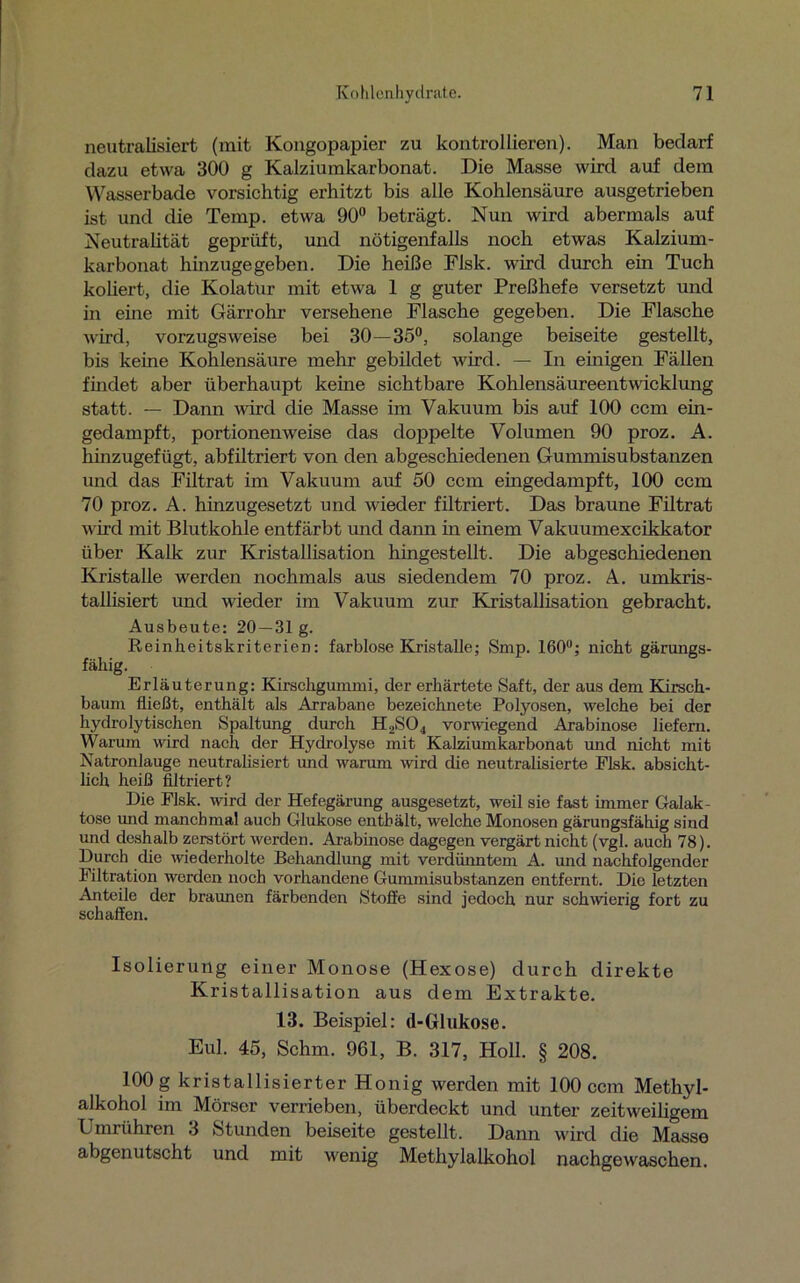 neutralisiert (mit Kongopapier zu kontrollieren). Man bedarf dazu etwa 300 g Kalziumkarbonat. Die Masse wird auf dem Wasserbade vorsichtig erhitzt bis alle Kohlensäure ausgetrieben ist und die Temp. etwa 90° beträgt. Nun wird abermals auf Neutralität geprüft, und nötigenfalls noch etwas Kalzium- karbonat hinzugegeben. Die heiße Flsk. wird durch ein Tuch koliert, die Kolatur mit etwa 1 g guter Preßhefe versetzt und m eine mit Gärrohr versehene Flasche gegeben. Die Flasche wird, vorzugsweise bei 30—35°, solange beiseite gestellt, bis keine Kohlensäure mehr gebildet wird. — In einigen Fällen findet aber überhaupt keine sichtbare Kohlensäureentwicklung statt. — Dann wird die Masse im Vakuum bis auf 100 ccm ein- gedampft, portionenweise das doppelte Volumen 90 proz. A. hinzugefügt, abfiltriert von den abgeschiedenen Gummisubstanzen und das Filtrat im Vakuum auf 50 ccm eingedampft, 100 ccm 70 proz. A. hinzugesetzt und wieder filtriert. Das braune Filtrat wird mit Blutkohle entfärbt und dann in einem Vakuumexcikkator über Kalk zur Kristallisation hingestellt. Die abgeschiedenen Kristalle werden nochmals aus siedendem 70 proz. A. umkris- tallisiert und wieder im Vakuum zur Kristallisation gebracht. Ausbeute: 20 —31 g. Reinheitskriterien: farblose Kristalle; Smp. 160°; nicht gärungs- fähig. Erläuterung: Kirschgummi, der erhärtete Saft, der aus dem Kirsch- baum fließt, enthält als Arrabane bezeichnete Polyosen, welche bei der hydrolytischen Spaltung durch H2S04 vorwiegend Arabinose liefern. Warum wird nach der Hydrolyse mit Kalziumkarbonat und nicht mit Natronlauge neutralisiert und warum wird die neutralisierte Flsk. absicht- lich heiß filtriert? Die Flsk. wird der Hefegärung ausgesetzt, weil sie fast immer Galak- tose und manchmal auch Glukose enthält, welche Monosen gärungsfähig sind und deshalb zerstört werden. Arabinose dagegen vergärt nicht (vgl. auch 78). Durch die wiederholte Behandlung mit verdünntem A. und nachfolgender Filtration werden noch vorhandene Gummisubstanzen entfernt. Die letzten Anteile der braunen färbenden Stoffe sind jedoch nur schwierig fort zu schaffen. Isolierung einer Monose (Hexose) durch direkte Kristallisation aus dem Extrakte. 13. Beispiel: d-Glukose. Eul. 45, Schm. 961, B. 317, Holl. § 208. 100 g kristallisierter Honig werden mit 100 ccm Methyl- alkohol im Mörser verrieben, überdeckt und unter zeitweiligem Umrühren 3 Stunden beiseite gestellt. Dann wird die Masse abgenutscht und mit wenig Methylalkohol nachgewaschen.