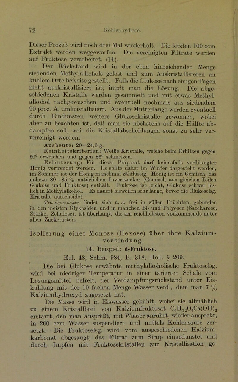 Dieser Prozeß wird noch drei Mal wiederholt. Die letzten 100 ccm Extrakt werden weggeworfen. Die vereinigten Filtrate werden auf Fruktose verarbeitet. (14). Der Rückstand wird in der eben hinreichenden Menge siedenden Methylalkohols gelöst und zum Auskristallisieren an kühlem Orte beiseite gestellt. Falls die Glukose nach einigen Tagen nicht auskristallisiert ist, impft man die Lösung. Die abge- schiedenen Kristalle werden gesammelt und mit etwas Methyl- alkohol nachgewaschen und eventuell nochmals aus siedendem 90 proz. A. umkristallisiert. Aus der Mutterlauge werden eventuell durch Eindunsten weitere Glukosekristalle gewonnen, wobei aber zu beachten ist, daß man sie höchstens auf die Hälfte ab- dampfen soll, weil die Kristallabscheidungen sonst zu sehr ver- unreinigt werden. Ausbeute: 20—24,6 g. Reinheitskriterien: Weiße Kristalle, welche beim Erhitzen gegen 60° erweichen und gegen 86° schmelzen. Erläuterung: Für dieses Präparat darf keinesfalls verflüssigter Honig verwendet werden. Es sollte daher im Winter dargestellt werden, im Sommer ist der Honig manchmal zähflüssig. Honig ist ein Gemisch, das nahezu 80 — 85 % natürlichen Invertzucker (Gemisch aus gleichen Teilen Glukose und Fruktose) enthält. Fruktose ist leicht, Glukose schwer lös- lich in Methylalkohol. Es dauert bisweilen sehr lange, bevor die Glukoselsg. Kristalle ausscheidet. Traubenzucker findet sich u. a. frei in süßen Früchten, gebunden in den meisten Glykosiden und in manchen Bi- und Polyosen (Saccharose, Stärke, Zellulose), ist überhaupt die am reichlichsten vorkommende unter allen Zuckerarten. Isolierung einer Monose (Hexose) über ihre Kalzium- verbindung. 14. Beispiel: d-Fruktose. Eul. 48, Schm. 984, B. 318, Holl. § 209. Die bei Glukose erwähnte methylalkoholische Fruktoselsg. wird bei niedriger Temperatur in einer tarierten Schale vom Lösungsmittel befreit, der Verdampfungsrückstand unter Eis- kühlung mit der 10 fachen Menge Wasser verd., dem man 7 % Kalziumhydroxyd zugesetzt hat. Die Masse wird in Eiswasser gekühlt, wobei sie allmählich zu einem Kristallbrei von Kalziumfruktosat CßH1206Ca(0H)2 erstarrt, den man auspreßt, mit Wasser anrührt, wieder auspreßt, in 200 ccm Wasser suspendiert und mittels Kohlensäure zer- setzt. Die Fruktoselsg. wird vom ausgeschiedenen Kalzium- karbonat abgesaugt, das Filtrat zum Sirup eingedunstet und durch Impfen mit Fruktosekristallen zur Kristallisation ge-