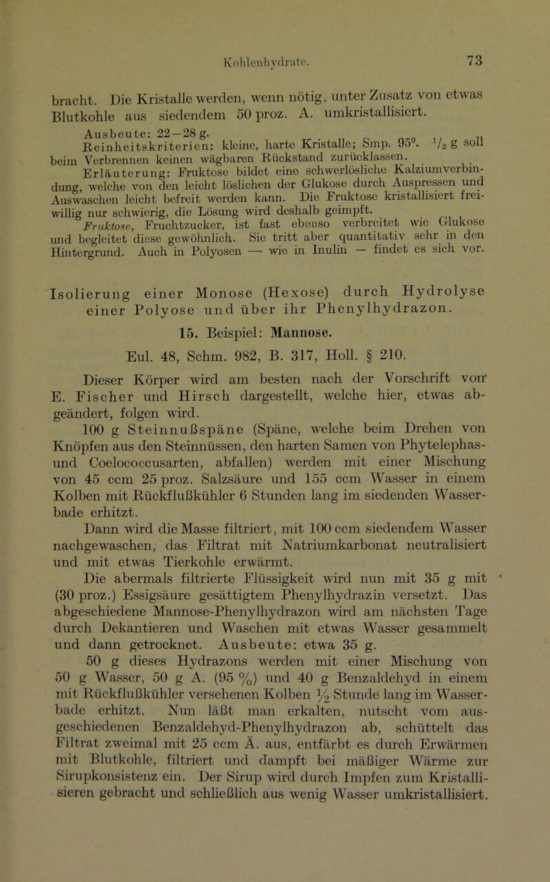 bracht. Die Kristalle werden, wenn nötig, unter Zusatz von etwas Blutkohle aus siedendem 50 proz. A. umkristallisiert. 7«g soll Ausbeute: 22—28 g. Reinheitskriterien: kleine, harte Kristalle; oinp. Jo . beim Verbrennen keinen wägbaren Rückstand zurücklassen. Erläuterung: Fruktose bildet eine schwerlösliche Kalziumverbin- dung, welche von den leicht löslichen der Glukose durch Auspressen und Auswaschen leicht befreit werden kann. Die Fruktose kristallisiert frei- willig nur schwierig, die Lösung wird deshalb geimpft. Fruktose, Fruchtzucker, ist fast ebenso verbreitet wie Glukose und begleitet diese gewöhnlich- Sie tritt aber quantitativ sehr in den Hintergrund. Auch in Polyosen — wie in Inulin findet es sich vor. Isolierung einer Monose (Hexose) durch Hydrolyse einer Polyose und über ihr Phenylh.ydrazon. 15. Beispiel: Mannose. Eul. 48, Schm. 982, B. 317, Holl. § 210. Dieser Körper wird am besten nach der Vorschrift von' E. Fischer und Hirsch dargestellt, welche hier, etwas ab- geändert, folgen wird. 100 g Steinnußspäne (Späne, welche beim Drehen von Knöpfen aus den Steinnüssen, den harten Samen von Phytelephas- und Coelococcusarten, abfallen) werden mit einer Mischung von 45 ccm 25 proz. Salzsäure und 155 ccm Wasser in einem Kolben mit Rückflußkühler 6 Stunden lang im siedenden Wasser- bade erhitzt. Dann wird die Masse filtriert, mit 100 ccm siedendem Wasser nachgewaschen, das Filtrat mit Natriumkarbonat neutralisiert und mit etwas Tierkohle erwärmt. Die abermals filtrierte Flüssigkeit wird nun mit 35 g mit (30 proz.) Essigsäure gesättigtem Phenylhydrazin versetzt. Das abgeschiedene Mannose-Plienylhydrazon wird am nächsten Tage durch Dekantieren und Waschen mit etwas Wasser gesammelt und dann getrocknet. Ausbeute: etwa 35 g. 50 g dieses Hyclrazons werden mit einer Mischung von 50 g Wasser, 50 g A. (95 %) und 40 g Benzaldehyd in einem mit Rückflußkühler versehenen Kolben % Stunde lang im Wasser- bade erhitzt. Nun läßt man erkalten, nutscht vom aus- geschiedenen Benzaldehyd-Phenylhydrazon ab, schüttelt das Filtrat zweimal mit 25 ccm Ä. aus, entfärbt es durch Erwärmen mit Blutkohle, filtriert und dampft bei mäßiger Wärme zur Sirupkonsistenz ein. Der Sirup wird durch Impfen zum Kristalli- sieren gebracht und schließlich aus wenig Wasser umkristallisiert.