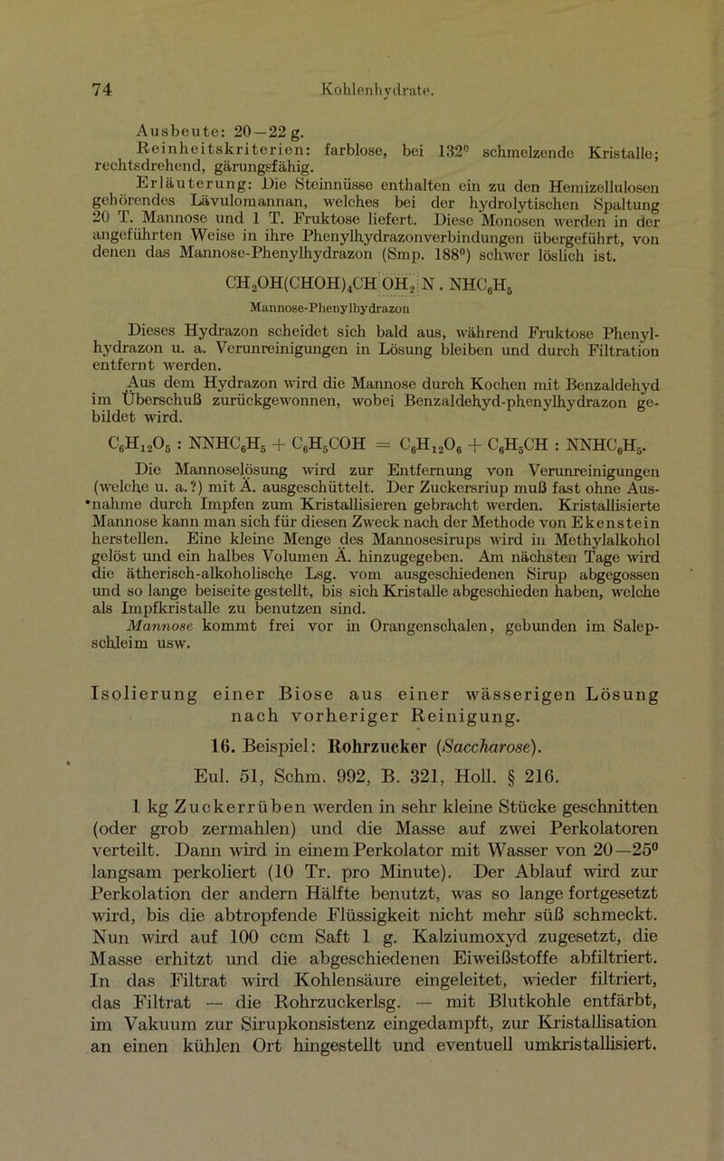 Ausbeute: 20—22 g. Reinheitskriterien: farblose, bei 132° schmelzende Kristalle; rechtsdrehend, gärungsfähig. Erläuterung: Die Steinnüsse enthalten ein zu den Hemizelluloscn gehörendes Lävulomannan, welches bei der hydrolytischen Spaltung 20 1. Mannose und 1 T. Fruktose liefert. Diese Monosen werden in der angeführten Weise in ihre Phenylhydrazon Verbindungen übergeführt, von denen das Mannose-Phenylhydrazon (Smp. 188°) schwer löslich ist. CH2OH(CHOH)4CH OHj N . NHC6HS Mannose-Phenylbydrazon Dieses Hydrazon scheidet sich bald aus, während Fruktose Phenyl- hydrazon u. a. Verunreinigungen in Lösung bleiben und durch Filtration entfernt werden. Aus dem Hydrazon wird die Mannose durch Kochen mit Benzaldehyd im Überschuß zurückgewonnen, wobei Benzaldehyd-phenylhydrazon ge- bildet wird. C6H1205 : NNHC6H5 + C6H5COH = C6H1206 + C6H5CH : NNHC6Hä. Die Mannoselösung wird zur Entfernung von Verunreinigungen (welche u. a. ?) mit Ä. ausgeschüttelt. Der Zuckersriup muß fast ohne Aus- • nähme durch Impfen zum Kristallisieren gebracht werden. Kristallisierte Mannose kann man sich für diesen Zweck nach der Methode von Ekenstein hersteilen. Eine kleine Menge des Mannosesirups wird in Methylalkohol gelöst und ein halbes Volumen Ä. hinzugegeben. Am nächsten Tage wird die ätherisch-alkoholische Lsg. vom ausgeschiedenen Sirup abgegossen und so lange beiseite gestellt, bis sich Kristalle abgeschieden haben, welche als Impfkristalle zu benutzen sind. Mannose kommt frei vor in Orangenschalen, gebunden im Salep- schleim usw. Isolierung einer Biose aus einer wässerigen Lösung nach vorheriger Reinigung. 16. Beispiel: Rohrzucker (Saccharose). Eul. 51, Schm. 992, B. 321, Holl. § 216. 1 kg Zuckerrüben werden in sehr kleine Stücke geschnitten (oder grob zermahlen) und die Masse auf zwei Perkolatoren verteilt. Dann wird in einem Perkolator mit Wasser von 20—25° langsam perkoliert (10 Tr. pro Minute). Der Ablauf wird zur Perkolation der andern Hälfte benutzt, was so lange fortgesetzt wird, bis die abtropfende Flüssigkeit nicht mehr süß schmeckt. Nun wird auf 100 ccm Saft 1 g. Kalziumoxyd zugesetzt, die Masse erhitzt und die abgeschiedenen Eiweißstoffe abfiltriert. In das Filtrat wird Kohlensäure eingeleitet, wieder filtriert, das Filtrat — die Rohrzuckerlsg. — mit Blutkohle entfärbt, im Vakuum zur Sirupkonsistenz eingedampft, zur Kristallisation an einen kühlen Ort hingestellt und eventuell umkristallisiert.