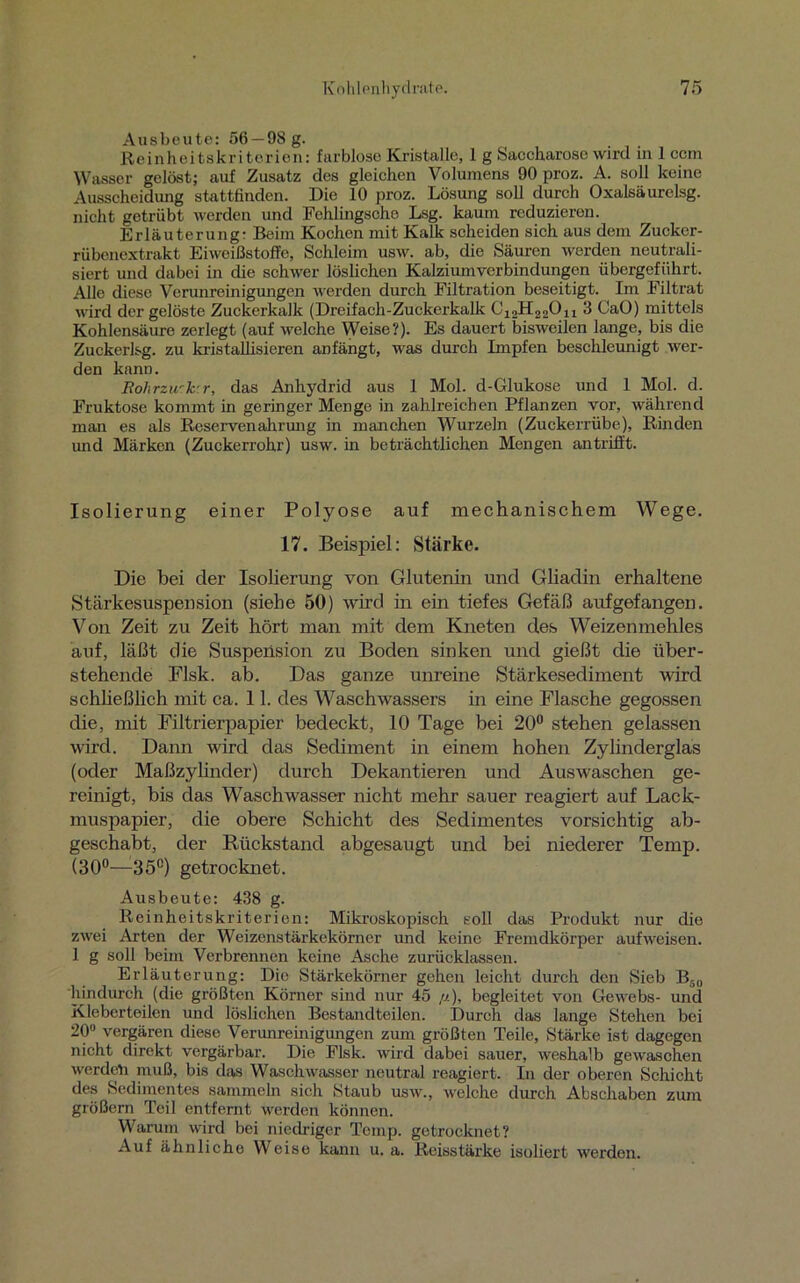 Ausbeute: 56 —98 g. Reinheitskriterien: farblose Kristalle, 1 g Saccharose wird in 1 ccm Wasser gelöst; auf Zusatz des gleichen Volumens 90 proz. A. soll keine Ausscheidung stattfinden. Die 10 proz. Lösung soll durch Oxalsäurclsg. nicht getrübt werden und Fehlingsche Lsg. kaum reduzieren. Erläuterung: Beim Kochen mit Kalk scheiden sich aus dem Zucker- rübenextrakt Eiweißstoffe, Schleim usw. ab, die Säuren werden neutrali- siert und dabei in die schwer löslichen Kalziumverbindungen übergeführt. Allo diese Verunreinigungen werden durch Filtration beseitigt. Im Filtrat wird der gelöste Zuckerkalk (Dre i f ach - Zu ckerkalk C12H220i1 3 CaO) mittels Kohlensäure zerlegt (auf welche Weise?). Es dauert bisweilen lange, bis die Zuckerlsg. zu kristallisieren anfängt, was durch Impfen beschleunigt wer- den kann. Rohrzu'k r, das Anhydrid aus 1 Mol. d-Glukose und 1 Mol. d. Fruktose kommt in geringer Menge in zahlreichen Pflanzen vor, während man es als Reservenahrung in manchen Wurzeln (Zuckerrübe), Rinden und Märken (Zuckerrohr) usw. in beträchtlichen Mengen antrifft. Isolierung einer Polyose auf mechanischem Wege. 17. Beispiel: Stärke. Die bei der Isolierung von Glutenin und Gliadin erhaltene Stärkesuspension (siehe 50) wird in ein tiefes Gefäß aufgefangen. Von Zeit zu Zeit hört man mit dem Kneten des Weizenmehles auf, läßt die Suspension zu Boden sinken und gießt die über- stehende Flsk. ab. Das ganze unreine Stärkesediment wird schließlich mit ca. 11. des Waschwassers in eine Flasche gegossen die, mit Filtrierpapier bedeckt, 10 Tage bei 20° stehen gelassen wird. Dann wird das Sediment in einem hohen Zylinderglas (oder Maßzylinder) durch Dekantieren und Auswaschen ge- reinigt, bis das Waschwasser nicht mehr sauer reagiert auf Lack- muspapier, die obere Schicht des Sedimentes vorsichtig ab- geschabt, der Rückstand abgesaugt und bei niederer Temp. (30°—35°) getrocknet. Ausbeute: 438 g. Reinheitskriterien: Mikroskopisch soll das Produkt nur die zwei Arten der Weizenstärkekörner und keine Fremdkörper aufweisen. 1 g soll beim Verbrennen keine Asche zurücklassen. Erläuterung: Die Stärkekörner gehen leicht durch den Sieb B50 hindurch (die größten Körner sind nur 45 //), begleitet von Gewebs- und Kleberteilen und löslichen Bestandteilen. Durch das lange Stehen bei 20° vergären diese Verunreinigungen zum größten Teile, Stärke ist dagegen nicht direkt vergärbar. Die Flsk. wird dabei sauer, weshalb gewaschen werden muß, bis das Waschwasser neutral reagiert. In der oberen Schicht des Sedimentes sammeln sich Staub usw., welche durch Abschaben zum großem Teil entfernt werden können. Warum wird bei niedriger Temp. getrocknet? Auf ähnliche Weise kann u. a. Reisstärke isoliert werden.