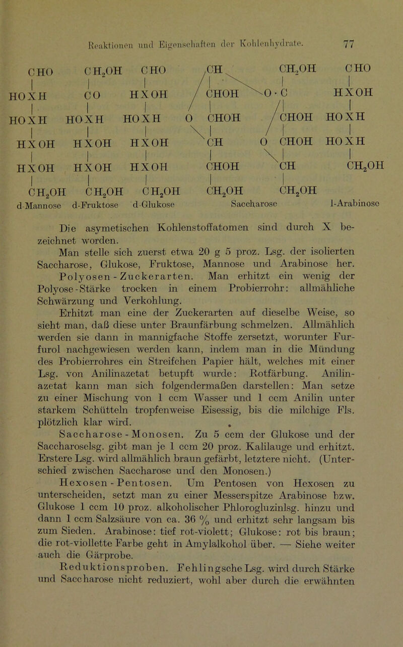 CHO I HOXH I HOXH I HX OH I HX OH I ch2oh d Mannose C HoOH CO I HOXH I HX OH I HX OH I ch2oh d-Fruktose CHO I HX OH I HOXH HXOH HXOH CH2OH d Glukose CH CH,OH CHOH \0- C 1 CHOH i jCHOH 1 CH i 0 CHOH 1 CHOH i \ | XCH 1 cih2oh CH2OH Saccharose CHO I HXOH I HOXH I HOXH I CH, OH 1-Arabinoso Die asymetischen Kohlenstoffatomen sind durch X be- zeichnet worden. Man stelle sich zuerst etwa 20 g 5 proz. Lsg. der isolierten Saccharose, Glukose, Fruktose, Mannose und Arabinose her. Polyosen - Zuckerarten. Man erhitzt ein wenig der Polyose-Stärke trocken in einem Probierrohr: allmähliche Schwärzung und Verkohlung. Erhitzt man eine der Zuckerarten auf dieselbe Weise, so sieht man, daß diese unter Braunfärbung schmelzen. Allmählich werden sie dann in mannigfache Stoffe zersetzt, worunter Fur- furol nachgewiesen werden kann, indem man in die Mündung des Probierrohres ein Streifchen Papier hält, welches mit einer Lsg. von Anilinazetat betupft wurde: Rotfärbung. Anilin- azetat kann man sich folgendermaßen darstellen: Man setze zu einer Mischung von 1 ccm Wasser und 1 ccm Anilin unter starkem Schütteln tropfenweise Eisessig, bis die milchige Fis. plötzlich klar wird. , Saccharose-Monosen. Zu 5 ccm der Glukose und der Saccharoselsg. gibt man je 1 ccm 20 proz. Kalilauge und erhitzt. Erstere Lsg. wird allmählich braun gefärbt, letztere nicht. (Unter- schied zwischen Saccharose und den Monosen.) Hexosen - Pentosen. Um Pentosen von Hexosen zu unterscheiden, setzt man zu einer Messerspitze Arabinose bzw. Glukose 1 ccm 10 proz. alkoholischer Phlorogluzinlsg. hinzu und dann 1 ccm Salzsäure von ca. 36 % und erhitzt sehr langsam bis zum Sieden. Arabinose: tief rot-violett; Glukose: rot bis braun; die rot-viollette Farbe geht in Amylalkohol über. — Siehe weiter auch die Gärprobe. Reduktionsproben. FehlingscheLsg. wird durch Stärke und Saccharose nicht reduziert, wohl aber durch die erwähnten