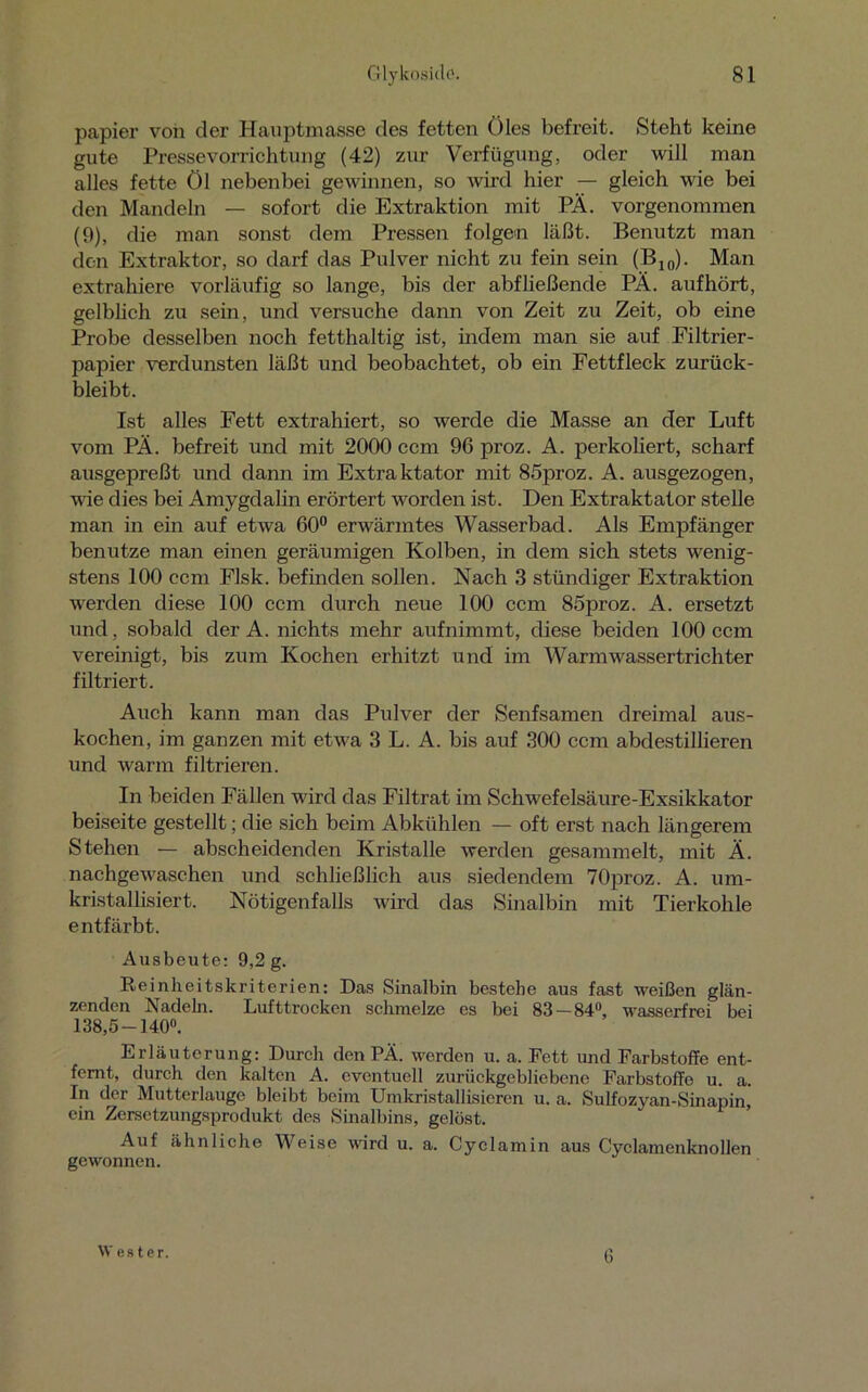 papier von der Hauptmasse des fetten Öles befreit. Steht keine gute Pressevorrichtung (42) zur Verfügung, oder will man alles fette Öl nebenbei gewinnen, so wird hier — gleich wie bei den Mandeln — sofort die Extraktion mit PÄ. vorgenommen (9), die man sonst dem Pressen folgen läßt. Benutzt man den Extraktor, so darf das Pulver nicht zu fein sein (B10). Man extrahiere vorläufig so lange, bis der abfließende PÄ. aufhört, gelblich zu sein, und versuche dann von Zeit zu Zeit, ob eine Probe desselben noch fetthaltig ist, indem man sie auf Filtrier- papier verdunsten läßt und beobachtet, ob ein Fettfleck zurück- bleibt. Ist alles Fett extrahiert, so werde die Masse an der Luft vom PÄ. befreit und mit 2000 ccm 96 proz. A. perkoliert, scharf ausgepreßt und dann im Extraktator mit 85proz. A. ausgezogen, wie dies bei Amygdalin erörtert worden ist. Den Extraktator stelle man in ein auf etwa 60° erwärmtes Wasserbad. Als Empfänger benutze man einen geräumigen Kolben, in dem sich stets wenig- stens 100 ccm Flsk. befinden sollen. Nach 3 stündiger Extraktion werden diese 100 ccm durch neue 100 ccm 85proz. A. ersetzt und, sobald der A. nichts mehr aufnimmt, diese beiden 100 ccm vereinigt, bis zum Kochen erhitzt und im Warm wassertrichter filtriert. Auch kann man das Pulver der Senfsamen dreimal aus- kochen, im ganzen mit etwa 3 L. A. bis auf 300 ccm abdestillieren und warm filtrieren. In beiden Fällen wird das Filtrat im Schwefelsäure-Exsikkator beiseite gestellt; die sich beim Abkühlen — oft erst nach längerem Stehen — abscheidenden Kristalle werden gesammelt, mit Ä. nachgewaschen und schließlich aus siedendem 70proz. A. um- kristallisiert. Nötigenfalls wird das Sinalbin mit Tierkohle entfärbt. Ausbeute: 9,2 g. Reinheitskriterien: Das Sinalbin bestehe aus fast weißen glän- zenden Nadeln. Lufttrocken schmelze es bei 83 — 84°, wasserfrei bei 138,5-140°. Erläuterung: Durch den PÄ. werden u. a. Fett und Farbstoffe ent- fernt, durch den kalten A. eventuell zurückgebliebene Farbstoffe u. a. In der Mutterlauge bleibt beim Umkristallisieren u. a. Sulfozyan-Sinapin, ein Zersetzungsprodukt des Sinalbins, gelöst. Auf ähnliche Weise wird u. a. Cyclamin aus Cyclamenknollen gewonnen. W es t er. 6