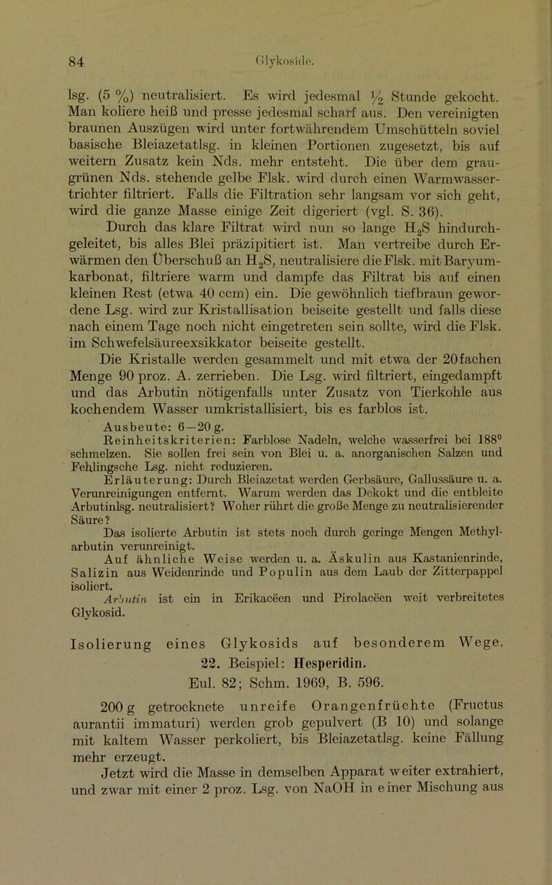 lsg. (5 %) neutralisiert. Es wird jedesmal ]/2 Stunde gekocht. Man koliere heiß und presse jedesmal scharf aus. Den vereinigten braunen Auszügen wird unter fortwährendem Umschütteln soviel basische Bleiazetatlsg. in kleinen Portionen zugesetzt, bis auf weitern Zusatz kein Nds. mehr entsteht. Die über dem grau- grünen Nds. stehende gelbe Flsk. wird durch einen Warmwasser- trichter filtriert. Falls die Filtration sehr langsam vor sich geht, wird die ganze Masse einige Zeit digeriert (vgl. S. 36). Durch das klare Filtrat wird nun so lange H2S hindurch- geleitet, bis alles Blei präzipitiert ist. Man vertreibe durch Er- wärmen den Überschuß an H2S, neutralisiere dieFlsk. mitBaryum- karbonat, filtriere warm und dampfe das Filtrat bis auf einen kleinen Rest (etwa 40 ccm) ein. Die gewöhnlich tiefbraun gewor- dene Lsg. wird zur Kristallisation beiseite gestellt und falls diese nach einem Tage noch nicht eingetreten sein sollte, wird die Flsk. im Schwefelsäureexsikkator beiseite gestellt. Die Kristalle werden gesammelt und mit etwa der 20fachen Menge 90 proz. A. zerrieben. Die Lsg. wird filtriert, eingedampft und das Arbutin nötigenfalls unter Zusatz von Tierkohle aus kochendem Wasser umkristallisiert, bis es farblos ist. Ausbeute: 6—20 g. Reinheitskriterien: Farblose Nadeln, welche wasserfrei bei 188° schmelzen. Sie sollen frei sein von Blei u. a. anorganischen Salzen und Fehlingsche Lsg. nicht reduzieren. Erläuterung: Durch Bleiazetat werden Gerbsäure, Gallussäure u. a. Verunreinigungen entfernt. Warum werden das Dckokt und die entbleite Arbutinlsg. neutralisiert? Woher rührt die große Menge zu neutralisierender Säure ? Das isolierte Arbutin ist stets noch durch geringe Mengen Methyl- arbutin verunreinigt. Auf ähnliche Weise werden u. a. Äskulin aus Kastanienrinde, Salizin aus Weidenrinde und Populin aus dem Laub der Zitterpappel isoliort. Arbutin ist ein in Erikaceen und Pirolaceen weit verbreitetes Glykosid. Isolierung eines Glykosids auf besonderem Wege. 22. Beispiel: Hesperidin. Eul. 82; Schm. 1969, B. 596. 200 g getrocknete unreife Orangenfrüchte (Fructus aurantii immaturi) werden grob gepulvert (B 10) und solange mit kaltem Wasser perkoliert, bis Bleiazetatlsg. keine Fällung mehr erzeugt. Jetzt wird die Masse in demselben Apparat weiter extrahiert, und zwar mit einer 2 proz. Lsg. von NaOH in einer Mischung aus