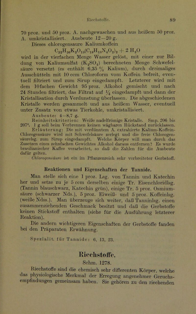 70 proz. und 50 proz. A. nachgewaschen und aus heißem 50 proz. A. umkristallisiert. Ausbeute 12—20 g. Dieses chlorogensaure Kaliumkoffein C32H36K2O19(C18H10N4O2)2 + 2 H20 wird in der vierfachen Menge Wasser gelöst, mit einer zur Bil- dung von Kaliumsulfat (K2S04) berechneten Menge Schwefel- säure versetzt (es enthält 6,35 % Kalium), durch dreimaliges Ausschütteln mit 10 ccm Chloroform vom Koffein befreit, even- tuell filtriert und zum Sirup eingedampft. Letzterer wird mit dem 10fachen Gewicht 95 proz. Alkohol gemischt und nach 24 Stunden filtriert, das Filtrat auf % eingedampft und dann der Kristallisation durch Verdunstung überlassen. Die abgeschiedenen Kristalle werden gesammelt und aus heißem Wasser, eventuell unter Zusatz von etwas Tierkohle, umkristallisiert. Ausbeute: 4 — 8,7 g. Reinffeitskriterien: Weiße nadelfrömige Kristalle. Smp. 206 bis 207°. 1 g soll beim Verbrennen keinen wägbaren Rückstand zurücklassen. Erläuterung: Die mit verdünntem A. extrahierte Kalium-Koffem- Cklorogensäure wird mit Schwefelsäure zerlegt und die freie Chlorogen- säurelsg. zum Sirup eingedampft. Welche Körper will man durch das Zusetzen eines zehnfachen Gewichtes Alkohol daraus entfernen? Es wurde brasilianischer Kaffee verarbeitet, so daß die Zahlen für die Ausbeute dafür gelten. Chlorogensäure ist ein im Pflanzenreich sehr verbreiteter Gerbstoff. Reaktionen und Eigenschaften der Tannide. Man stelle sich eine 1 proz. Lsg. von Tannin und Katechin her und setze zu je 5 ccm derselben einige Tr. Eisenchloridlsg. (Tannin blauschwarz, Katechin grün), einige Tr. 5 proz. Osmium- säure (schwarzer Nds.), 5 proz. Eiweiß- und 5 proz. Koffeinlsg. (weiße Ndss.). Man überzeuge sich weiter, daß Tanninlsg. einen zusammenziehenden Geschmack besitzt und daß die Gerbstoffe keinen Stickstoff enthalten (siehe für die Ausführung letzterer Reaktion). Die andern wichtigeren Eigenschaften der Gerbstoffe fanden bei den Präparaten Erwähnung. Spezialit. für Tannide: 6, 13, 23. Riechstoffe. Schm. 1278. Riechstoffe sind die chemisch sehr differenten Körper, welche das physiologische Merkmal der Erregung angenehmer Geruchs- empfindungen gemeinsam haben. Sie gehören zu den riechenden