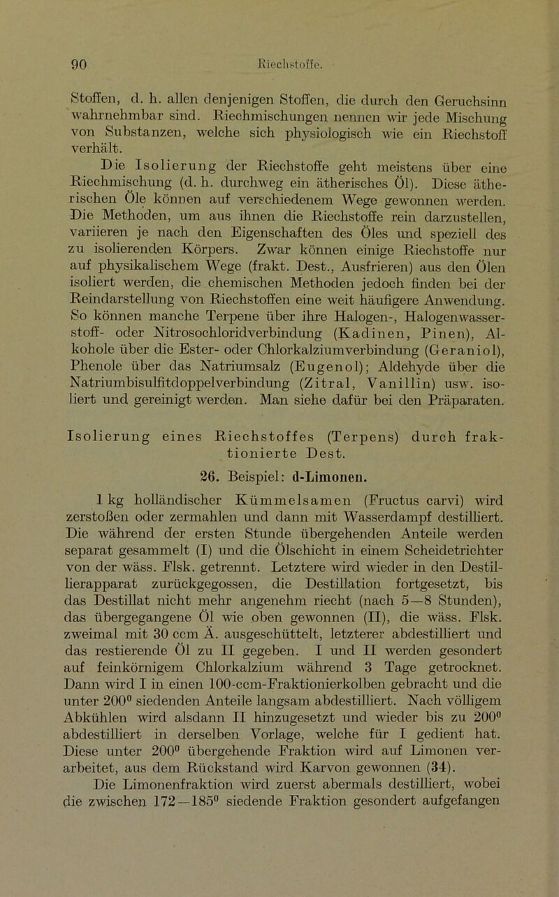 Stoffen, d. h. allen denjenigen Stoffen, die durch den Geruchsinn wahrnehmbar sind. Riechmischungen nennen wir jede Mischung von Substanzen, welche sich physiologisch wie ein Riechstoff verhält. Die Isolierung der Riechstoffe geht meistens über eine Riechmischung (d. h. durchweg ein ätherisches Öl). Diese äthe- rischen Öle können auf verschiedenem Wege gewonnen werden. Die Methoden, um aus ihnen die Riechstoffe rein darzustellen, variieren je nach den Eigenschaften des Öles und speziell des zu isolierenden Körpers. Zwar können einige Riechstoffe nur auf physikalischem Wege (frakt. Dest., Ausfrieren) aus den Ölen isoliert werden, die chemischen Methoden jedoch finden bei der Reindarstellung von Riechstoffen eine weit häufigere Anwendung. So können manche Terpene über ihre Halogen-, Halogenwasser- stoff- oder NitrosochloridVerbindung (Kadinen, Pinen), Al- kohole über die Ester- oder Chlorkalziumverbindung (Geraniol), Phenole über das Natriumsalz (Eugenol); Aldehyde über die Natriumbisulfitdoppelverbindung (Zitral, Vanillin) usw. iso- liert und gereinigt werden. Man siehe dafür bei den Präparaten. Isolierung eines Riechstoffes (Terpens) durch frak- tionierte Dest. 26. Beispiel: d-Limonen. 1 kg holländischer Kümmelsamen (Fructus carvi) wird zerstoßen oder zermahlen und dann mit Wasserdampf destilliert. Die während der ersten Stunde übergehenden Anteile werden separat gesammelt (I) und die Ölschicht in einem Scheidetrichter von der wäss. Flsk. getrennt. Letztere wird wieder in den Destil- lierapparat zurückgegossen, die Destillation fortgesetzt, bis das Destillat nicht mehr angenehm riecht (nach 5—8 Stunden), das übergegangene Öl wie oben gewonnen (II), die wäss. Flsk. zweimal mit 30 ccm Ä. ausgeschüttelt, letzterer abdestilliert und das Testierende Öl zu II gegeben. I und II werden gesondert auf feinkörnigem Chlorkalzium während 3 Tage getrocknet. Dann wird I in einen 100-ccm-Fraktionierkolben gebracht und die unter 200° siedenden Anteile langsam abdestilliert. Nach völligem Abkühlen wird alsdann II hinzugesetzt und wieder bis zu 200° abdestilliert in derselben Vorlage, welche für I gedient hat. Diese unter 200° übergehende Fraktion wird auf Limonen ver- arbeitet, aus dem Rückstand wird Karvon gewonnen (34). Die Limonenfraktion wird zuerst abermals destilliert, wobei die zwischen 172 — 185° siedende Fraktion gesondert aufgefangen