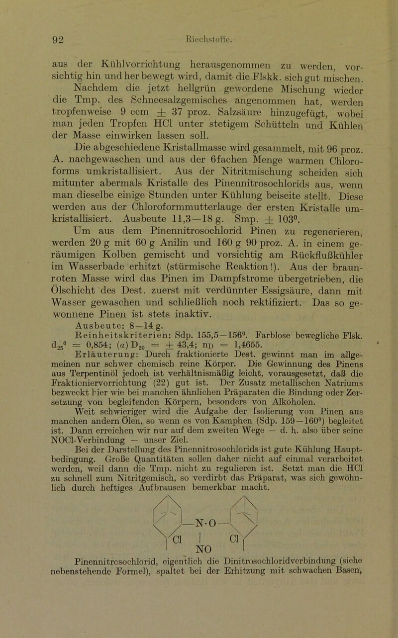 aus der Kühlvorrichtung herausgenommen zu werden, vor- sichtig hin und her bewegt wird, damit die Flskk. sich gut mischen. Nachdem die jetzt hellgrün gewordene Mischung wieder die Tmp. des Schneesalzgemisches angenommen hat, werden tropfenweise 9 ccm ± 37 proz. Salzsäure hinzugefügt, wobei man jeden Tropfen HCl unter stetigem Schütteln und Kühlen der Masse einwirken lassen soll. Die abgeschiedene Kristallmasse wird gesammelt, mit 96 proz. A. nachgewaschen und aus der 6 fachen Menge warmen Chloro- forms umkristallisiert. Aus der Nitritmischung scheiden sich mitunter abermals Kristalle des Pinennitrosochlorids aus, wenn man dieselbe einige Stunden unter Kühlung beiseite stellt. Diese werden aus der Chloroformmutterlauge der ersten Kristalle um- kristallisiert. Ausbeute 11,3 —18 g. Smp. dz 103°. Um aus dem Pinennitrosochlorid Pinen zu regenerieren, werden 20 g mit 60 g Anilin und 160 g 90 proz. A. in einem ge- räumigen Kolben gemischt und vorsichtig am Rückflußkühler im Wasserbade erhitzt (stürmische Reaktion!). Aus der braun- roten Masse wird das Pinen im Dampfstrome übergetrieben, die Ölschicht des Dest. zuerst mit verdünnter Essigsäure, dann mit Wasser gewaschen und schließlich noch rektifiziert. Das so ge- wonnene Pinen ist stets inaktiv. Ausbeute: 8 —14 g. Reinheitskriterien: Sdp. 155,5 — 156°. Farblose bewegliche Flsk. d,5° = 0,854; («)D20 = ±43,4; nD = 1,4655. Erläuterung: Durch fraktionierte Dest. gewinnt man im allge- meinen nur schwer chemisch reine Körper. Die Gewinnung des Pinens aus Terpentinöl jedoch ist verhältnismäßig leicht, vorausgesetzt, daß die Fraktioniervorrichtung (22) gut ist. Der Zusatz metallischen Natriums bezweckt hier wie bei manchen ähnlichen Präparaten die Bindung oder Zer- setzung von begleitenden Körpern, besonders von Alkoholen. Weit schwieriger wird die Aufgabe der Isolierung von Pinen aus manchen andern Ölen, so wenn es von Kamphen (Sdp. 159 — 160°) begleitet ist. Dann erreichen wir nur auf dem zweiten Wege — d. h. also über seine NOC1-Verbindung — unser Ziel. Bei der Darstellung des Pinennitrosochlorids ist gute Kühlung Haupt- bedingung. Große Quantitäten sollen daher nicht auf einmal verarbeitet werden, weil dann die Tmp. nicht zu regulieren ist. Setzt man die HCl zu schnell zum Nitritgemisch, so verdirbt das Präparat, was sich gewöhn- lich durch heftiges Aufbrausen bemerkbar macht. Pinennitrcsochlorid, eigentlich die DinitrosochloridVerbindung (siehe nebenstehende Formel), spaltet bei der Erhitzung mit schwachen Basen,