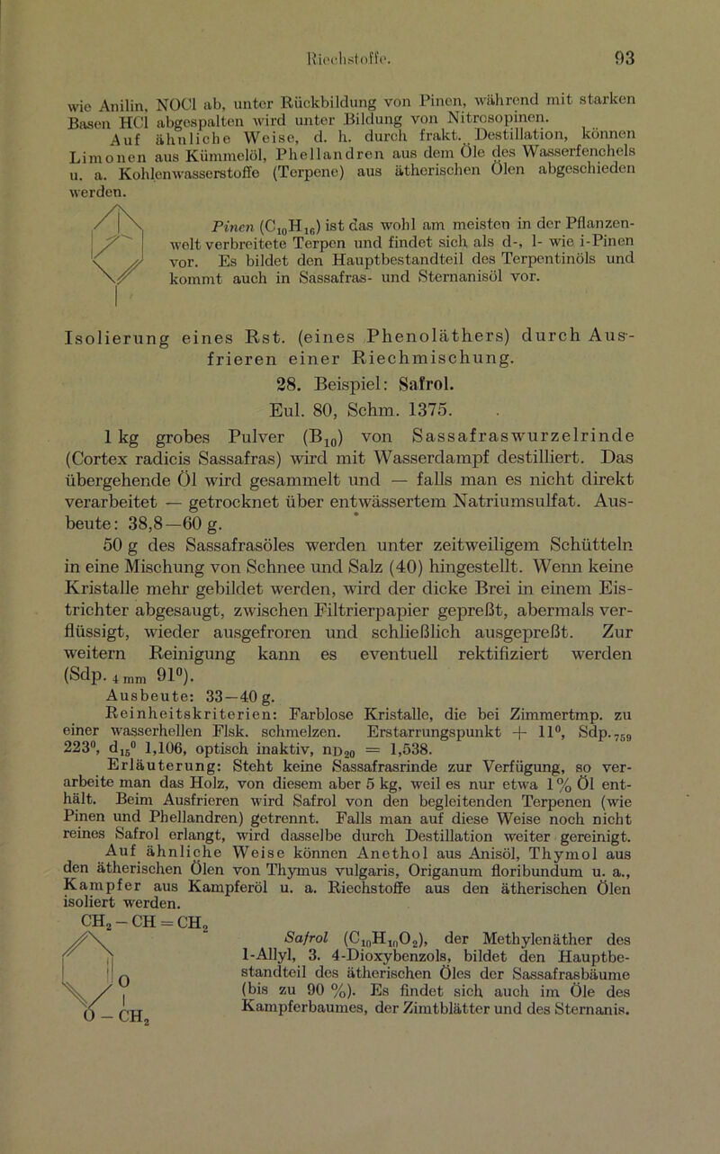 wie Anilin, N0C1 ab, unter Rückbildung von Pinen, während mit starken Basen HCl abgespalten wird unter Bildung von Nitrosopinen. Auf ähnliche Weise, d. h. durch fnikt. Dcstilhition, können Limonen aus Kümmelöl, Phellandren aus dem Öle des Wasserfenchels u. a. Kohlenwasserstoffe (Terpene) aus ätherischen Oien abgeschieden Pinen (C10H1B) ist das wohl am meisten in der Pflanzen- welt verbreitete Terpen und findet sich als d-, 1- wie i-Pinen vor. Es bildet den Hauptbestandteil des Terpentinöls und kommt auch in Sassafras- und Sternanisöl vor. werden Isolierung eines Rst. (eines Phenoläthers) durch Aus- frieren einer Riechmischung. 28. Beispiel: Safrol. Eul. 80, Schm. 1375. 1 kg grobes Pulver (B10) von Sassafraswurzelrinde (Cortex radicis Sassafras) wird mit Wasserdampf destilliert. Das übergehende Öl wird gesammelt und — falls man es nicht direkt verarbeitet — getrocknet über entwässertem Natriumsulfat. Aus- beute: 38,8—60 g. 50 g des Sassafrasöles werden unter zeitweiligem Schütteln in eine Mischung von Schnee und Salz (40) hingestellt. Wenn keine Kristalle mehr gebildet werden, wird der dicke Brei in einem Eis- trichter abgesaugt, zwischen Filtrierpapier gepreßt, abermals ver- flüssigt, wieder ausgefroren und schließlich ausgepreßt. Zur weitern Reinigung kann es eventuell rektifiziert werden (Sdp. 4 nun 91°). Ausbeute: 33—40 g. Reinheitskriterien: Farblose Kristalle, die bei Zimmertmp. zu einer wasserhellen Flsk. schmelzen. Erstarrungspunkt + 11°, Sdp.759 223°, d16° 1,106, optisch inaktiv, nD2o = 1,538. Erläuterung: Steht keine Sassafrasrinde zur Verfügung, so ver- arbeite man das Holz, von diesem aber 5 kg, weil es nur etwa 1 % Öl ent- hält. Beim Ausfrieren wird Safrol von den begleitenden Terpenen (wie Pinen und Phellandren) getrennt. Falls man auf diese Weise noch nicht reines Safrol erlangt, wird dasselbe durch Destillation weiter gereinigt. Auf ähnliche Weise können Anethol aus Anisöl, Thymol aus den ätherischen Ölen von Thymus vulgaris, Origanum floribundum u. a., Kampfer aus Kampferöl u. a. Riechstoffe aus den ätherischen Ölen isoliert werden. Safrol (C10HlnO2), der Methylenäther des 1-Allyl, 3. 4-Dioxybenzols, bildet den Hauptbe- standteil des ätherischen Öles der Sassafrasbäume (bis zu 90 %). Es findet sich auch im Öle des Kampferbaumes, der Zimtblätter und des Sternanis.