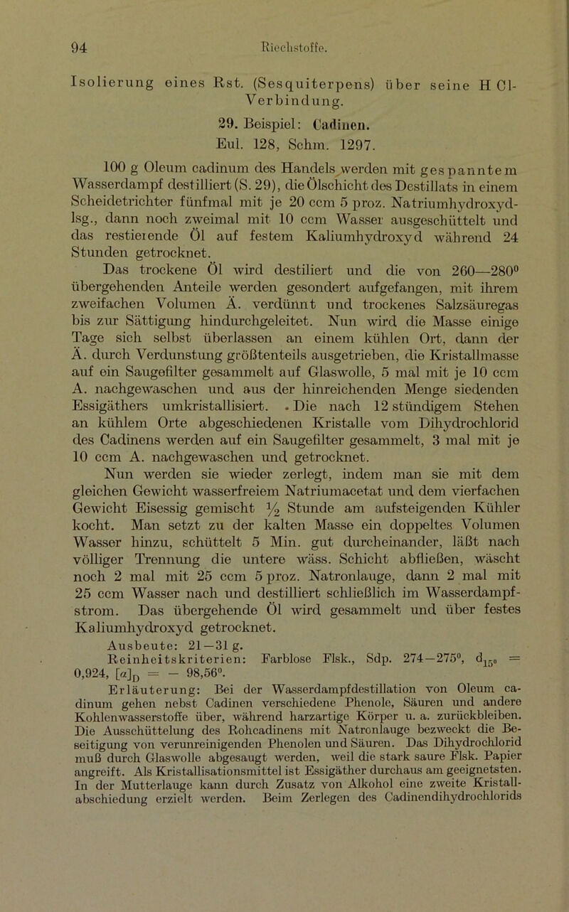 Isolierung eines Rst. (Sesquiterpens) über seine H Cl- Verbindung. 29. Beispiel: Cadincn. Eul. 128, Schm. 1297. 100 g Oleum cadinum des Handels werden mit gespanntem Wasserdampf destilliert (S. 29), die ölschicht des Destillats in einem Scheidetrichter fünfmal mit je 20 ccm 5 proz. Natriumhydroxyd- lsg., dann noch zweimal mit 10 ccm Wasser ausgeschüttelt und das restieiende öl auf festem Kaliumhydroxyd während 24 Stunden getrocknet. Das trockene Öl wird destiliert und die von 260—280° übergehenden Anteile werden gesondert aufgefangen, mit ihrem zweifachen Volumen Ä. verdünnt und trockenes Salzsäuregas bis zur Sättigung hindurchgeleitet. Nun wird die Masse einige Tage sich selbst überlassen an einem kühlen Ort, dann der Ä. durch Verdunstung größtenteils ausgetrieben, die Kristallmasse auf ein Saugefilter gesammelt auf Glaswolle, 5 mal mit je 10 ccm A. nachgewaschen und aus der hinreichenden Menge siedenden Essigäthers umkristallisiert. . Die nach 12 stiindigem Stehen an kühlem Orte abgeschiedenen Kristalle vom Dihydrochlorid des Cadinens werden auf ein Saugefilter gesammelt, 3 mal mit je 10 ccm A. nachgewaschen und getrocknet. Nun werden sie wieder zerlegt, indem man sie mit dem gleichen Gewicht wasserfreiem Natriumacetat und dem vierfachen Gewicht Eisessig gemischt % Stunde am aufsteigenden Kühler kocht. Man setzt zu der kalten Masse ein doppeltes Volumen Wasser hinzu, schüttelt 5 Min. gilt durcheinander, läßt nach völliger Trennung die untere wäss. Schicht abfließen, wäscht noch 2 mal mit 25 ccm 5 proz. Natronlauge, dann 2 mal mit 25 ccm Wasser nach und destilliert schließlich im Wasserdampf- ström. Das übergehende Öl wird gesammelt und über festes Kaliumhydroxyd getrocknet. Ausbeute: 21—31g. Reinheitskriterien: Farblose Flsk., Sdp. 274—275°, d15„ = 0,924, [«]D = - 98,56“. Erläuterung: Bei der Wasserdampfdestillation von Oleum ca- dinum gehen nebst Cadinen verschiedene Phenole, Säuren und andere Kohlenwasserstoffe über, während harzartige Körper u. a. Zurückbleiben. Die Ausschüttelung des Rohcadinens mit Natronlauge bezweckt ehe Be- seitigung von verunreinigenden Phenolen und Säuren. Das Dihydrochlorid muß durch Glaswolle abgesaugt werden, weil die stark saure Flsk. Papier angreift. Als Kristallisationsmittel ist Essigäther durchaus am geeignetsten. In der Mutterlauge kann durch Zusatz von Alkohol eine zweite Kristall- abschiedung erzielt werden. Beim Zerlegen des Cadinendihydrochlorids