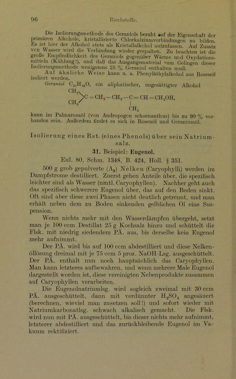 Die Isolierungsmethode des Geraniols beruht auf der Eigenschaft der primären Alkohole, kristallisierte Chlorkalziumverbindungen zu bilden. Es ist hier der Alkohol stets als Kristallalkchcl aufzufassen. Auf Zusatz von Wasser wird die Verbindung wieder gespalten. Zu beachten ist die große Empfindlichkeit des Geraniols gegenüber Wärme und Oxydations- mitteln (Kühlung!), und daß das Ausgangsmaterial zum Gelingen dieser Isolierungsmethode wenigstens 25 % Geraniol enthalten muß. Auf ähnliche Weise kann u. a. Phenyläthylalkohol aus Rosenöl isoliert werden. Geraniol C10HlaO, ein aliphatischer, ungesättigter Alkohol ch3X >c = CH2 - CH2 - C = CH - CH,OH, CH/ | ch3 kann im Palmarosaöl (von Andropogon schoenanthus) bis zu 90 % vor- handen sein. Außerdem findet es sich in Rosenöl und Geraniumöl. Isolierung eines Rst. (eines Phenols) über sein Natrium- salz. 31. Beispiel: Eugenol. Eul. 80, Schm. 1348, B. 424, Holl. § 351. 500 g grob gepulverte (A3) Nelken (Caryophylli) werden im Dampfstrome destilliert. Zuerst gehen Anteile über, die spezifisch leichter sind als Wasser (nmtl. Caryophyllen). Nachher geht auch das spezifisch schwerere Eugenol über, das auf den Boden sinkt. Oft sind aber diese zwei Phasen nicht deutlich getrennt, und man erhält neben dem zu Boden sinkenden gelblichen Öl eine Sus- pension. Wenn nichts mehr mit den Wasserdämpfen übergeht, setzt man je 100 ccm Destillat 25 g Kochsalz hinzu und schüttelt die Flsk. mit niedrig siedendem PÄ. aus, bis derselbe kein Eugenol mehr aufnimmt. Der PÄ. wird bis auf 100 ccm abdestilliert und diese Nelken- öllösung dreimal mit je 75 ccm 5 proz. NaOH-Lsg. ausgeschüttelt. Der PÄ. enthält nun noch hauptsächlich das Caryophyllen. Man kann letzteres auf bewahren, und wenn mehrere Male Eugenol dargestellt worden ist, diese vereinigten Nebenprodukte zusammen auf Caryophyllen verarbeiten. Die Eugenolnatriumlsg. wird sogleich zweimal mit 30 ccm PÄ. ausgeschüttelt, dann mit verdünnter H2S04 angesäuert (berechnen, wieviel man zusetzen soll!) und sofort wieder mit Natriumkarbonatlsg. schwach alkalisch gemacht. Die Flsk. wird nun mit PÄ. ausgeschüttelt, bis dieser nichts mehr aufnimmt, letzterer abdestilliert und das zurückbleibende Eugenol im Va- kuum rektifiziert.