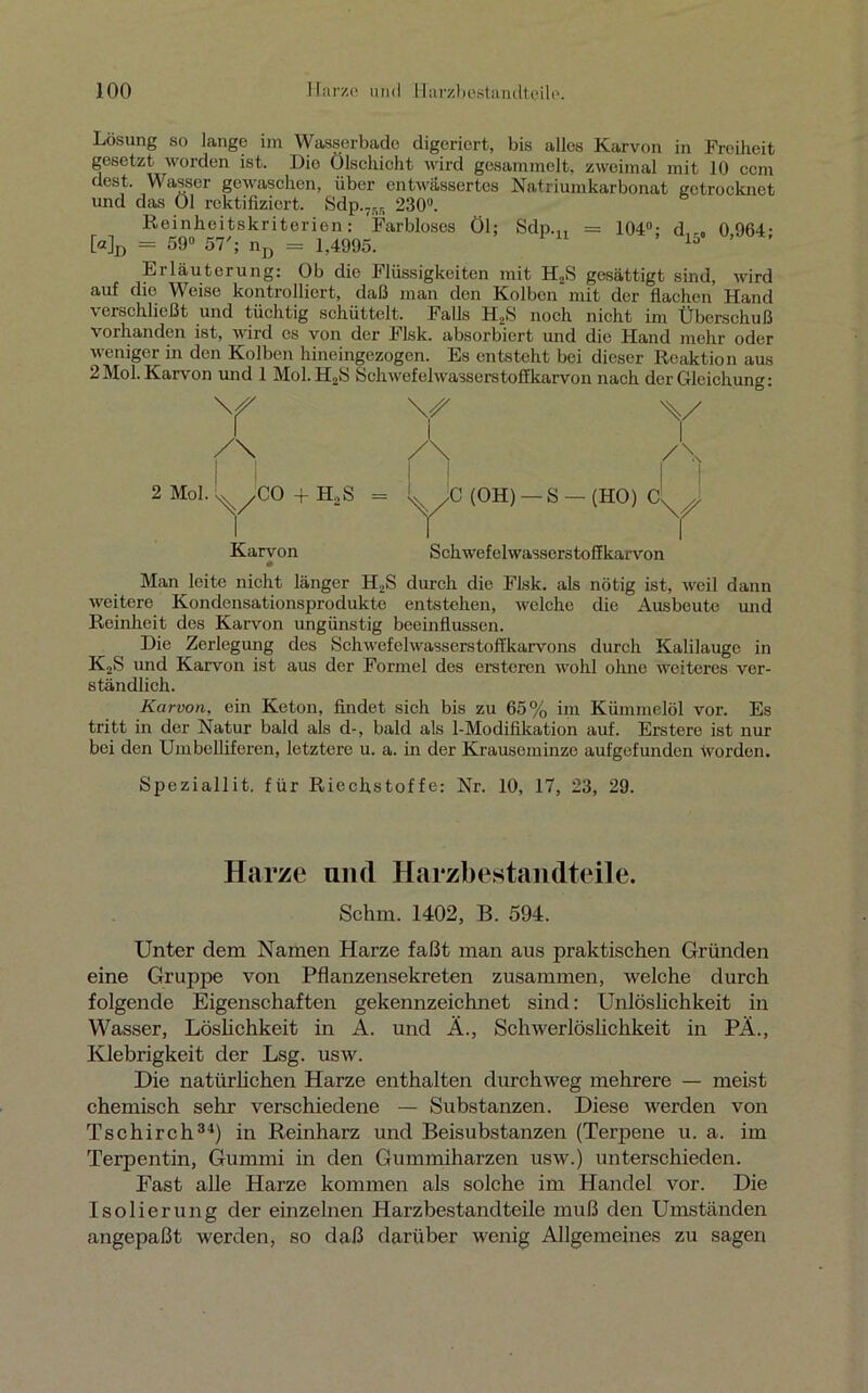 Lösung so lange im Wasserbado digeriert, bis alles Karvon in Freiheit gesetzt worden ist. Die Ölschicht wird gesammelt, zweimal mit 10 ccm dest. Wasser gewaschen, über entwässertes Natriumkarbonat getrocknet und das Öl rektifiziert. Sdp.7RR 230°. Reinheitskriterien: 'Farbloses Öl; Sdp.„ = 104°; d,-. 0 964- [«]D = 59° 57'; nD = 1,4995. lo Erläuterung: Ob die Flüssigkeiten mit H2S gesättigt sind, wird auf die Weise kontrolliert, daß man den Kolben mit der flachen Hand verschließt und tüchtig schüttelt. Falls H,S noch nicht im Überschuß vorhanden ist, wird cs von der Flsk. absorbiert und die Hand mehr oder weniger in den Kolben hineingezogen. Es entsteht bei dieser Reaktion aus 2Mol. Karvon und 1 Mol.H2S Schwefelwasserstoükarvon nach der Gleichung: Y \A i Y A Ä 1 /\ l/CO + h2s = 1 (OH) — S - - (HO) CyJ Karvon SchwefelwasserstofJkarvon Man leite nicht länger H2S durch die Flsk. als nötig ist, weil dann weitere Kondensationsprodukte entstehen, welche die Ausbeute und Reinheit des Karvon ungünstig beeinflussen. Die Zerlegung des Schwefelwasserstoffkarvons durch Kalilauge in K2S und Karvon ist aus der Formel des ersteren wohl ohne weiteres ver- ständlich. Karvon, ein Keton, findet sich bis zu 65% im Kümmelöl vor. Es tritt in der Natur bald als d-, bald als 1-Modifikation auf. Erstere ist nur bei den Umbelliferen, letztere u. a. in der Krauseminze aufgefunden Worden. Speziallit. für Riechstoffe: Nr. 10, 17, 23, 29. Harze and Harzbestandteile. Schm. 1402, B. 594. Unter dem Namen Harze faßt man aus praktischen Gründen eine Gruppe von Pflanzensekreten zusammen, welche durch folgende Eigenschaften gekennzeichnet sind: Unlöslichkeit in Wasser, Löslichkeit in A. und Ä., Schwerlöslichkeit in PÄ., Klebrigkeit der Lsg. usw. Die natürlichen Harze enthalten durchweg mehrere — meist chemisch sehr verschiedene — Substanzen. Diese werden von Tschirch34) in Reinharz und Beisubstanzen (Terpene u. a. im Terpentin, Gummi in den Gummiharzen usw.) unterschieden. Fast alle Harze kommen als solche im Handel vor. Die Isolierung der einzelnen Harzbestandteile muß den Umständen angepaßt werden, so daß darüber wenig Allgemeines zu sagen