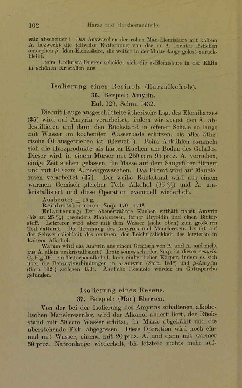 salz abscheiden? Das Auswaschen der rohen Man-Elemisäure mit kaltem A. bezweckt die teilweise Entfernung von der in A. leichter löslichen amorphen ß. Man-Elemisäure, die weiter in der 'Mutterlauge gelöst zurück- bleibt. Beim Umkristallisieren scheidet sich die a-Elemisäure in der Kälte in schönen Kristallen aus. Isolierung eines Resinols (Harzalkohols). 36. Beispiel: Amyrin. Eul. 129, Schm. 1432. Die mit Lauge ausgeschüttelte ätherische Lsg. des Elemiharzes (35) wird auf Amyrin verarbeitet, indem wir zuerst den Ä. ab- destillieren und dann den Rückstand in offener Schale so lange mit Wasser im kochenden Wasserbade erhitzen, bis alles äthe- rische Öl ausgetrieben ist (Geruch!). Beim Abkühlen sammeln sich die Harzprodukte als harter Kuchen am Boden des Gefäßes. Dieser wird in einem Mörser mit 250 ccm 95 proz. A. verrieben, einige Zeit stehen gelassen, die Masse auf dem Saugefilter filtriert und mit 100 ccm A. nachgewaschen. Das Filtrat wird auf Manele- resen verarbeitet (37). Der weiße Rückstand wird aus einem warmen Gemisch gleicher Teile Alkohol (95 %) pnd Ä. um- kristallisiert und diese Operation eventuell wiederholt. Ausbeute: + 15 g. Reinheitskriterien: Smp. 170 — 171°. Erläuterung: Der obenerwähnte Kuchen enthält nebst Amyrin (bis zu 25 %) besonders Maneleresen, ferner Bryoidin und einen Bitter- stoff. Letzterer wird aber mit dem Wasser (siehe obon) zum größeren Teil entfernt. Die Trennung des Amyrins und Maneleresens beruht auf der Schwerlöslichkeit des ersteren, der Leichtlöslichkeit des letzteren in kaltem Alkohol. Warum wird das Amyrin aus einem Gemisch von Ä. und A. und nicht aus A. allein umkristallisiert? Trotz seines scharfen Smp. ist dieses Amyrin C30H49OH, ein Triterpenalkohol, kein einheitlicher Körper, indem es sich über die Benzoylverbindungen in a-Amyrin (Smp. 181°) und /?-Amyrin (Smp. 192°) zerlegen läßt. Ähnliche Resinole wurden im Guttapercha gefunden. Isolierung eines Resens. 37. Beispiel: (Man) Eleresen. Von der bei der Isolierung des Amyrins erhaltenen alkoho- lischen Maneleresenlsg. wird der Alkohol abdestilliert, der Rück- stand mit 50 ccm Wasser erhitzt, die Masse abgekühlt und die überstehende Flsk. abgegossen. Diese Operation wird noch ein- mal mit Wasser, einmal mit 20 proz. A. und dann mit warmer 50 proz. Natronlauge wiederholt, bis letztere nichts mehr auf-