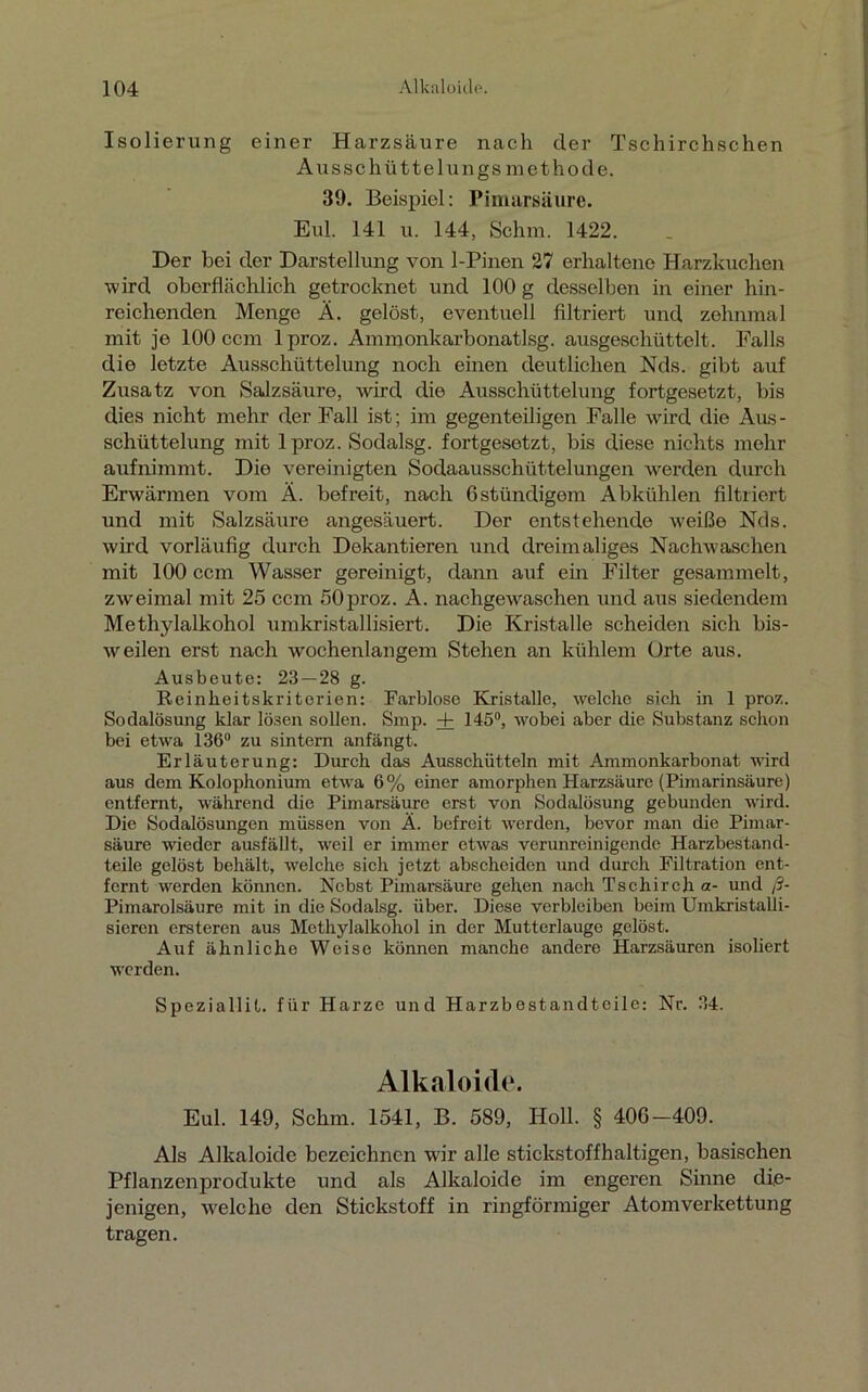 Isolierung einer Harzsäure nach der Tschirchschen Ausschütte lungsmet ho de. 39. Beispiel: Pimarsäure. Eul. 141 u. 144, Schm. 1422. Der bei der Darstellung von 1-Pinen 27 erhaltene Harzkuchen wird oberflächlich getrocknet und 100 g desselben in einer hin- reichenden Menge Ä. gelöst, eventuell filtriert und zehnmal mit je 100 ccm lproz. Ammonkarbonatlsg. ausgeschüttelt. Falls die letzte Ausschüttelung noch einen deutlichen Nds. gibt auf Zusatz von Salzsäure, wird die Ausschüttelung fortgesetzt, bis dies nicht mehr der Fall ist; im gegenteiligen Falle wird die Ails- schüttelung mit lproz. Sodalsg. fortgesetzt, bis diese nichts mehr aufnimmt. Die vereinigten Sodaausschüttelungen werden durch Erwärmen vom A. befreit, nach Gstündigom Abkühlen filtriert und mit Salzsäure angesäuert. Der entstehende weiße Nds. wird vorläufig durch Dekantieren und dreimaliges Nachwaschen mit 100 ccm Wasser gereinigt, dann auf ein Filter gesammelt, zweimal mit 25 ccm öOproz. A. nachgevraschen und aus siedendem Methylalkohol umkristallisiert. Die Kristalle scheiden sich bis- weilen erst nach wochenlangem Stehen an kühlem Urte aus. Ausbeute: 23 — 28 g. Reinheitskriterien: Farblose Kristalle, welche sich in 1 proz. Sodalösung klar lösen sollen. Smp. + 145°, wobei aber die Substanz schon bei etwa 136° zu sintern anfängt. Erläuterung: Durch das Ausschütteln mit Ammonkarbonat wdrd aus dem Kolophonium etwa 6% einer amorphen Harzsäure (Pimarinsäure) entfernt, während die Pimarsäure erst von Sodalösung gebunden wird. Die Sodalösungen müssen von Ä. befreit werden, bevor man die Pimar- säure wieder ausfällt, weil er immer etwas verunreinigende Harzbestand- teile gelöst behält, welche sich jetzt abscheiden und durch Filtration ent- fernt werden können. Nebst Pimarsäure gehen nach Tschirch a- und ß- Pimarolsäure mit in die Sodalsg. über. Diese verbleiben beim Umkristalli- sieren ersteren aus Methylalkohol in der Mutterlauge gelöst. Auf ähnliche Weise können manche andere Harzsäuren isoliert werden. Speziallil. für Harze und Harzbestandteile: Nr. 34. Alkaloide. Eul. 149, Schm. 1541, B. 589, Holl. § 406-409. Als Alkaloide bezeichnen w'ir alle stickstoffhaltigen, basischen Pflanzenprodukte und als Alkaloide im engeren Sinne die- jenigen, welche den Stickstoff in ringförmiger Atomverkettung tragen.