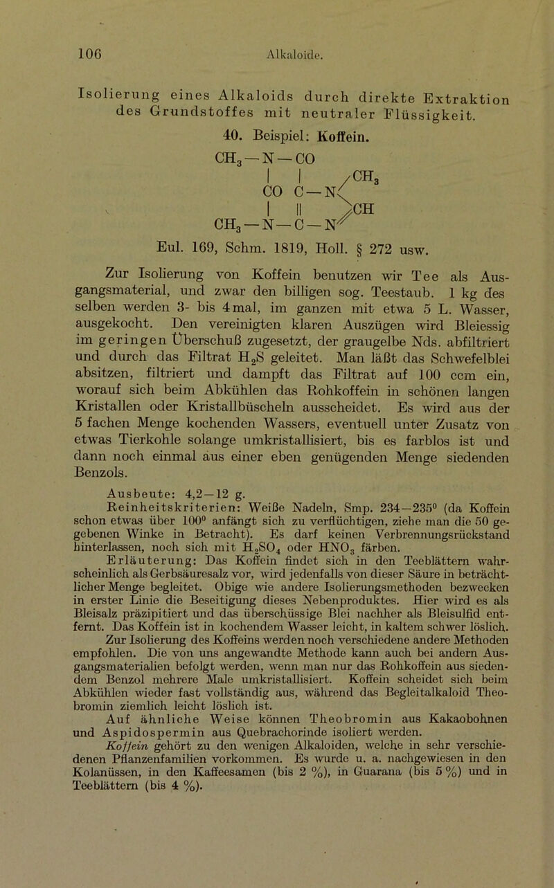 Isolierung eines Alkaloids durch direkte Extraktion des Grundstoffes mit neutraler Flüssigkeit. 40. Beispiel: Koffein. CH3 —N —CO II /CH3 CO c—n/ I II >H CH3 — N — C — Fr Eul. 169, Schm. 1819, Holl. § 272 usw. Zur Isolierung von Koffein benutzen wir Tee als Aus- gangsmaterial, und zwar den billigen sog. Teestaub. 1 kg des selben werden 3- bis 4 mal, im ganzen mit etwa 5 L. Wasser, ausgekocht. Den vereinigten klaren Auszügen wird Bleiessig im geringen Überschuß zugesetzt, der graugelbe Nds. abfiltriert und durch das Filtrat H2S geleitet. Man läßt das Schwefelblei absitzen, filtriert und dampft das Filtrat auf 100 ccm ein, worauf sich beim Abkühlen das Rohkoffein in schönen langen Kristallen oder Kristallbüscheln ausscheidet. Es wird aus der 5 fachen Menge kochenden Wassers, eventuell unter Zusatz von etwas Tierkohle solange umkristallisiert, bis es farblos ist und dann noch einmal aus einer eben genügenden Menge siedenden Benzols. Ausbeute: 4,2 — 12 g. Reinheitskriterien: Weiße Nadeln, Smp. 234—235° (da Koffein schon etwas über 100° anfängt sich zu verflüchtigen, ziehe man die 50 ge- gebenen Winke in Betracht). Es darf keinen Verbrennungsrückstand hinterlassen, noch sich mit H2S04 oder HNOa färben. Erläuterung: Das Koffein findet sich in den Teeblättern wahr- scheinlich als Gerbsäuresalz vor, wird jedenfalls von dieser Säure in beträcht- licher Menge begleitet. Obige wie andere Isolierungsmethoden bezwecken in erster Linie die Beseitigung dieses Nebenproduktes. Hier wird es als Bleisalz präzipitiert und das überschüssige Blei nachher als Bleisulfid ent- fernt. Das Koffein ist in kochendem Wasser leicht, in kaltem schwer löslich. Zur Isolierung des Koffeins werden noch verschiedene andere Methoden empfohlen. Die von uns angewandte Methode kann auch bei andern Aus- gangsmaterialien befolgt werden, wenn man nur das Rohkoffein aus sieden- dem Benzol mehrere Male umkristallisiert. Koffern scheidet sich beim Abkühlen wieder fast vollständig aus, während das Begleitalkaloid Theo- bromin ziemlich leicht löslich ist. Auf ähnliche Weise können Theobromin aus Kakaobohnen und Aspidospermin aus Quebrachorinde isoliert werden. Kojjein gehört zu den wenigen Alkaloiden, welche in sehr verschie- denen Pflanzenfamilien Vorkommen. Es wurde u. a. nachgewiesen in den Kolanüssen, in den Kaffeesamen (bis 2 %), in Guarana (bis 5 %) und in Tee blättern (bis 4 %).