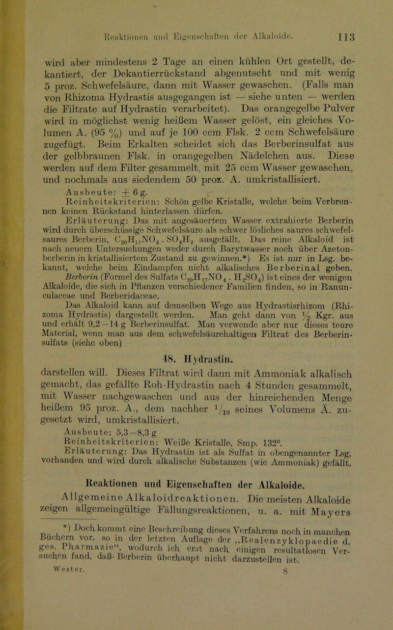 wird aber mindestens 2 Tage an einen kühlen Ort gestellt, de- kantiert, der Dekantierrückstand abgenutscht und mit wenig 5 proz. Schwefelsäure, dann mit Wasser gewaschen. (Falls man von Rhizoma Hydrastis ausgegangen ist — siehe unten — werden die Filtrate auf Hydrastin verarbeitet). Das orangegelbe Pulver wird in möglichst wenig heißem Wasser gelöst, ein gleiches Vo- lumen A. (95 %) und auf je 100 ccm Flsk. 2 ccm Schwefelsäure zugefügt. Beim Erkalten scheidet sich das Berberinsulfat aus der gelbbraunen Flsk. in orangegelben Nüdelchen aus. Diese werden auf dem Filter gesammelt, mit 25 ccm Wasser gewaschen, und nochmals aus siedendem 50 proz. A. umkristallisiert. Ausbeute: + 6 g. Reinheitskriterien: Schön gelbe Kristalle, welche beim Verbren- nen keinen Rückstand hinterlassen dürfen. Erläuterung: Das mit angesäuertem Wasser extrahierte Berberin wird durch überschüssige Schwefelsäure als schwer lösliches saures schwefel- saures Berberin, C20H17NO4. S04H2 ausgefällt. Das reine Alkaloid ist nach neuern Untersuchungen weder durch Barytwasser noch über Azeton- berberin in kristallisiertem Zustand zu gewinnen.*) Es ist nur in Lsg. be- kannt, welche beim Eindampfen nicht alkalisches Berberinal geben. Berberin (Formel des Sulfats C20H,7NO4. H2S04) ist eines der wenigen Alkaloide, die sich in Pflanzen verschiedener Familien finden, so in Ranun- culaceae und Berberidaceae. Das Alkaloid kann auf demselben Wege aus Hydrastisrhizom (Rhi- zoma Hydrastis) dargestellt werden. Man geht dann von % Kgr. aus und erhält 9,2 —14 g Berberinsulfat. Man verwende aber nur dieses teure Material, wenn man aus dem schwefelsäurehaltigen Filtrat des Berberin- sulfats (siehe oben) 48. Hydrastin. darstellen will. Dieses Filtrat wird dann mit Ammoniak alkalisch gemacht, das gefällte Roh-Hydrastin nach 4 Stunden gesammelt, mit Wasser nachgewaschen und aus der hinreichenden Menge heißem 95 proz. A., dem nachher 1/10 seines Volumens Ä. zu- gesetzt wird, umkristallisiert. Ausbeute: 5,3 —8,3g Reinheitskriterien: Weiße Kristalle, Smp. 132°. Erläuterung: Das Hydrastin ist als Sulfat in obengenannter Lsg. vorhanden und wird durch alkalische Substanzen (wie Ammoniak) gefällt. Reaktionen und Eigenschaften der Alkaloide. Allgemeine Alkaloidreaktionen. Die meisten Alkaloide zeigen allgemeingültige Fällungsreaktionen, u. a. mit Mayers *) Doch kommt eine Beschreibung dieses Verfahrens noch in manchen Büchern vor, so in der letzten Auflage der „Realenzyklopaedie d. ges. Pharmazie“ wodurch ich erst nach einigen resultatlosen Ver- such.cn fand, daß* Berberin überhaupt nicht darzustellen ist. Wester. q