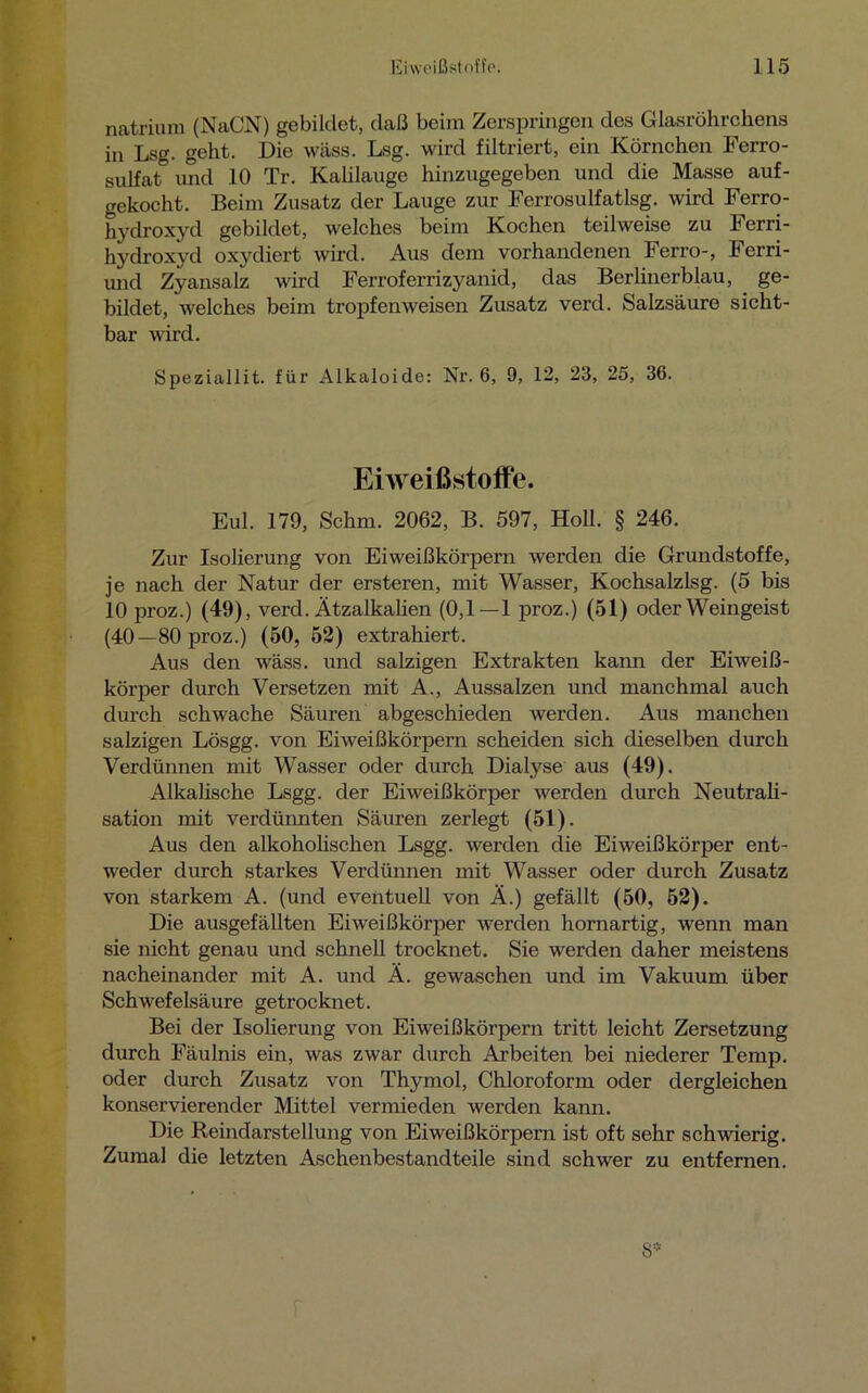 natrium (NaCN) gebildet, daß beim Zerspringen des Glasröhrchens in Lsg. geht. Die wäss. Lsg. wird filtriert, ein Körnchen Ferro- sulfat und 10 Tr. Kalilauge hinzugegeben und die Masse auf- gekocht. Beim Zusatz der Lauge zur Ferrosulfatlsg. wird Ferro- hydroxyd gebildet, welches beim Kochen teilweise zu Ferri- hydroxyd oxydiert wird. Aus dem vorhandenen Ferro-, Ferri- und Zyansalz wird Ferroferrizyanid, das Berlinerblau, ge- bildet, welches beim tropfenweisen Zusatz verd. Salzsäure sicht- bar wird. Speziallit. für Alkaloide: Nr. 6, 9, 12, 23, 25, 36. Eiweißstoffe. Eul. 179, Schm. 2062, B. 597, Holl. § 246. Zur Isolierung von Eiweißkörpern werden die Grundstoffe, je nach der Natur der ersteren, mit Wasser, Kochsalzlsg. (5 bis 10 proz.) (49), verd. Ätzalkalien (0,1—1 proz.) (51) oder Weingeist (40—80proz.) (50, 52) extrahiert. Aus den wäss. und salzigen Extrakten kann der Eiweiß- körper durch Versetzen mit A., Aussalzen und manchmal auch durch schwache Säuren abgeschieden werden. Aus manchen salzigen Lösgg. von Eiweißkörpern scheiden sich dieselben durch Verdünnen mit Wasser oder durch Dialyse aus (49). Alkalische Lsgg. der Eiweißkörper werden durch Neutrali- sation mit verdünnten Säuren zerlegt (51). Aus den alkoholischen Lsgg. werden die Eiweißkörper ent- weder durch starkes Verdünnen mit Wasser oder durch Zusatz von starkem A. (und eventuell von Ä.) gefällt (50, 52). Die ausgefällten Eiweißkörper werden hornartig, wenn man sie nicht genau und schnell trocknet. Sie werden daher meistens nacheinander mit A. und Ä. gewaschen und im Vakuum über Schwefelsäure getrocknet. Bei der Isolierung von Eiweißkörpern tritt leicht Zersetzung durch Fäulnis ein, was zwar durch Arbeiten bei niederer Temp. oder durch Zusatz von Thymol, Chloroform oder dergleichen konservierender Mittel vermieden werden kann. Die Reindarstellung von Eiweißkörpern ist oft sehr schwierig. Zumal die letzten Aschenbestandteile sind schwer zu entfernen. 8