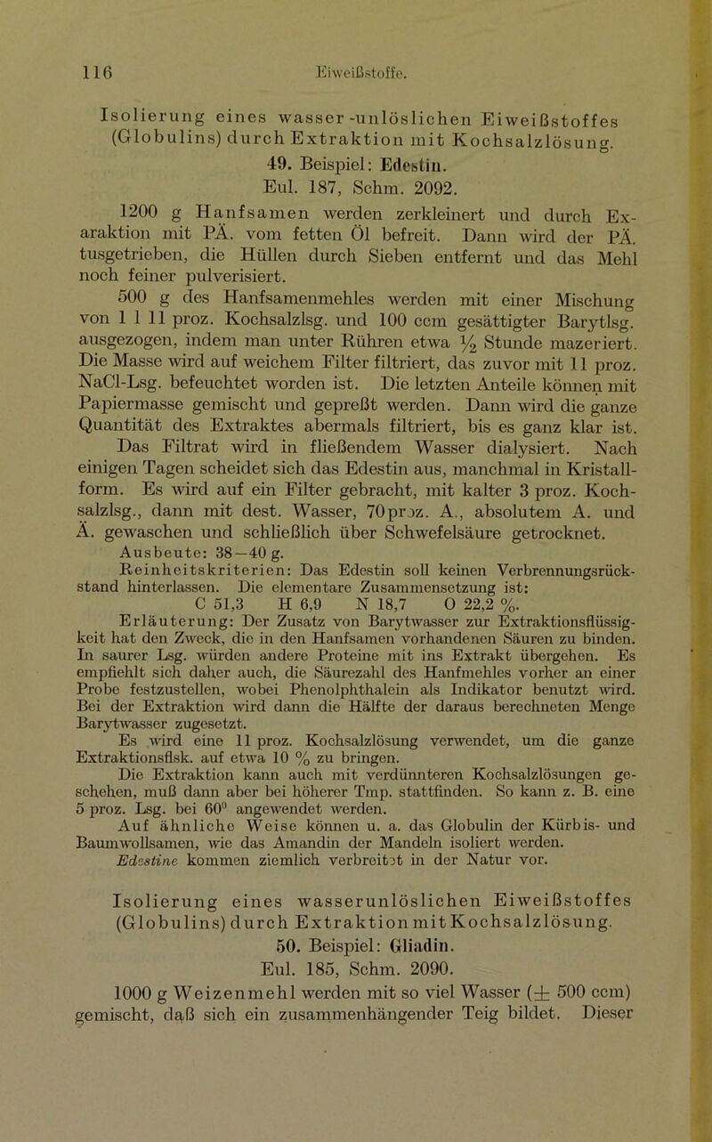 Isolierung eines wasser -unlöslichen Eiweißstoffes (Globulins) durch Extraktion mit K och Salzlösung. 49. Beispiel: Edestin. Eul. 187, Schm. 2092. 1200 g Hanfsamen werden zerkleinert und durch Ex- araktion mit PÄ. vom fetten Öl befreit. Dann wird der PÄ. tusgetrieben, die Hüllen durch Sieben entfernt und das Mehl noch feiner pulverisiert. 500 g des Hanfsamenmehles werden mit einer Mischung von 1111 proz. Kochsalzlsg. und 100 ccm gesättigter Barytlsg. ausgezogen, indem man unter Rühren etwa y2 Stunde mazeriert. Die Masse wird auf weichem Filter filtriert, das zuvor mit 11 proz. NaCl-Lsg. befeuchtet worden ist. Die letzten Anteile können mit Papiermasse gemischt und gepreßt werden. Dann wird die ganze Quantität des Extraktes abermals filtriert, bis es ganz klar ist. Das Filtrat wird in fließendem Wasser dialysiert. Nach einigen Tagen scheidet sich das Edestin aus, manchmal in Kristall- form. Es wird auf ein Filter gebracht, mit kalter 3 proz. Koch- salzlsg., dann mit dest. Wasser, 70 proz. A., absolutem A. und Ä. gewaschen und schließlich über Schwefelsäure getrocknet. Ausbeute: 38 —40 g. Reinheitskriterien: Das Edestin soll keinen Verbrennungsrück- stand hinterlassen. Die elementare Zusammensetzung ist: C 51,3 H 6,9 N 18,7 0 22,2 %. Erläuterung: Der Zusatz von Barytwasser zur Extraktionsflüssig- keit hat den Zweck, die in den Hanfsamen vorhandenen Säuren zu binden. In saurer Lsg. würden andere Proteine mit ins Extrakt übergehen. Es empfiehlt sieh daher auch, die Säurezahl des Hanfmehles vorher an einer Probe festzustellen, wobei Phenolphthalein als Indikator benutzt wird. Bei der Extraktion wird dann die Hälfte der daraus berechneten Menge Barytwasser zugesetzt. Es wird eine 11 proz. Kochsalzlösung verwendet, um die ganze Extraktionsflsk. auf etwa 10 % zu bringen. Die Extraktion kann auch mit verdünnteren Kochsalzlösungen ge- schehen, muß dann aber bei höherer Tmp. stattfinden. So kann z. B. eine 5 proz. Lsg. bei 60° angewendet werden. Auf ähnliche Weise können u. a. das Globulin der Kürbis- und Baumwollsamen, wie das Amandin der Mandeln isoliert werden. Edestinc kommen ziemlich verbreitet in der Natur vor. Isolierung eines wasserunlöslichen Eiweißstoffes (Globulins) durch Extraktion mit Kochsalzlösung. 50. Beispiel: Gliadin. Eul. 185, Schm. 2090. 1000 g Weizenmehl werden mit so viel Wasser (^ 500 ccm) gemischt, daß sich ein zusammenhängender Teig bildet. Dieser