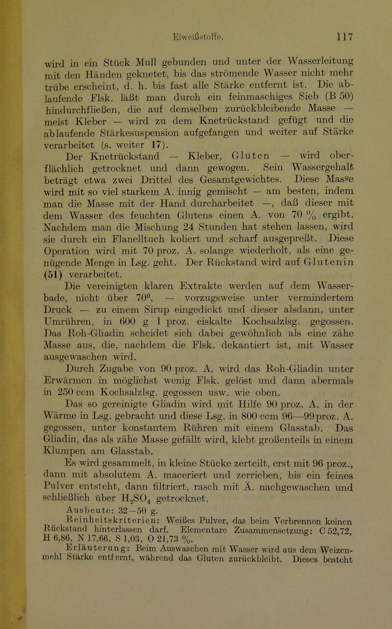 wird in ein Stück Mull gebunden und unter der Wasserleitung mit den Händen geknetet, bis das strömende Wasser nicht mehr trübe erscheint, d. h. bis fast alle Stärke entfernt ist. Die ab- laufende Flsk. läßt man durch ein feinmaschiges Sieb (B 50) hindurchfließen, die auf demselben zurückbleibende Masse — meist Kleber — wird zu dem Knetrückstand gefügt und die ab laufende Stärkesuspension aufgefangen und weiter auf Stärke verarbeitet (s. weiter 17). Der Knetrückstand — Kleber, Gluten — wird ober- flächlich getrocknet und dann gewogen. Sein Wassergehalt beträgt etwa zwei Drittel des Gesamtgewichtes. Diese Masse wird mit so viel starkem A. innig gemischt — am besten, indem man die Masse mit der Hand durcharbeitet —, daß dieser mit dem Wasser des feuchten Glutens einen A. von 70 % ergibt. Nachdem man die Mischung 24 Stunden hat stehen lassen, wird sie durch ein Flanelltuch koliert und scharf ausgepreßt. Diese Operation wird mit 70 proz. A. solange wiederholt, als eine ge- nügende Menge in Lsg. geht. Der Rückstand wird auf Glutenin (51) verarbeitet. Die vereinigten klaren Extrakte werden auf dem Wasser- bade, nicht über 70°, — vorzugsweise unter vermindertem Druck — zu einem Sirup eingedickt und dieser alsdann, unter Umrühren, in 600 g 1 proz. eiskalte Kochsalzlsg. gegossen. Das Roh-Gliadin scheidet sich dabei gewöhnlich als eine zähe Masse aus, die, nachdem die Flsk. dekantiert ist, mit Wasser ausgewaschen wird. Durch Zugabe von 90 proz. A. wird das Roh-Gliaclin unter Erwärmen in möglichst wenig Flsk. gelöst und dann abermals in 250 ccm Kochsalzlsg. gegossen usw. wie oben. Das so gereinigte Gliadin wird mit Hilfe 90 proz. A. in der Wärme in Lsg. gebracht und diese Lsg. in 800 ccm 96—99proz. A. gegossen, unter konstantem Rühren mit einem Glasstab. Das Gliadin, das als zähe Masse gefällt wird, klebt großenteils in einem Klumpen am Glasstab. Es wird gesammelt, in kleine Stücke zerteilt, erst mit 96 proz., dann mit absolutem A. maceriert und zerrieben, bis ein feines Pulver entsteht, dann filtriert, rasch mit Ä. nachgewaschen und schließlich über H2S04 getrocknet. Ausbeute: 32 — 50 g. Reinheitskriterien: Weißes Pulvor, das beim Verbrennon keinen Rückstand hintcrlassen darf. Elementare Zusammensetzung: C 52,72 H 6,86, N 17,66, S 1,03, O 21,73 %. Erläuterung: Beim Auswaschen mit Wasser wird aus dem Weizen- mehl Stärke entfernt, während das Gluten zurückbleibt. Dieses besteht
