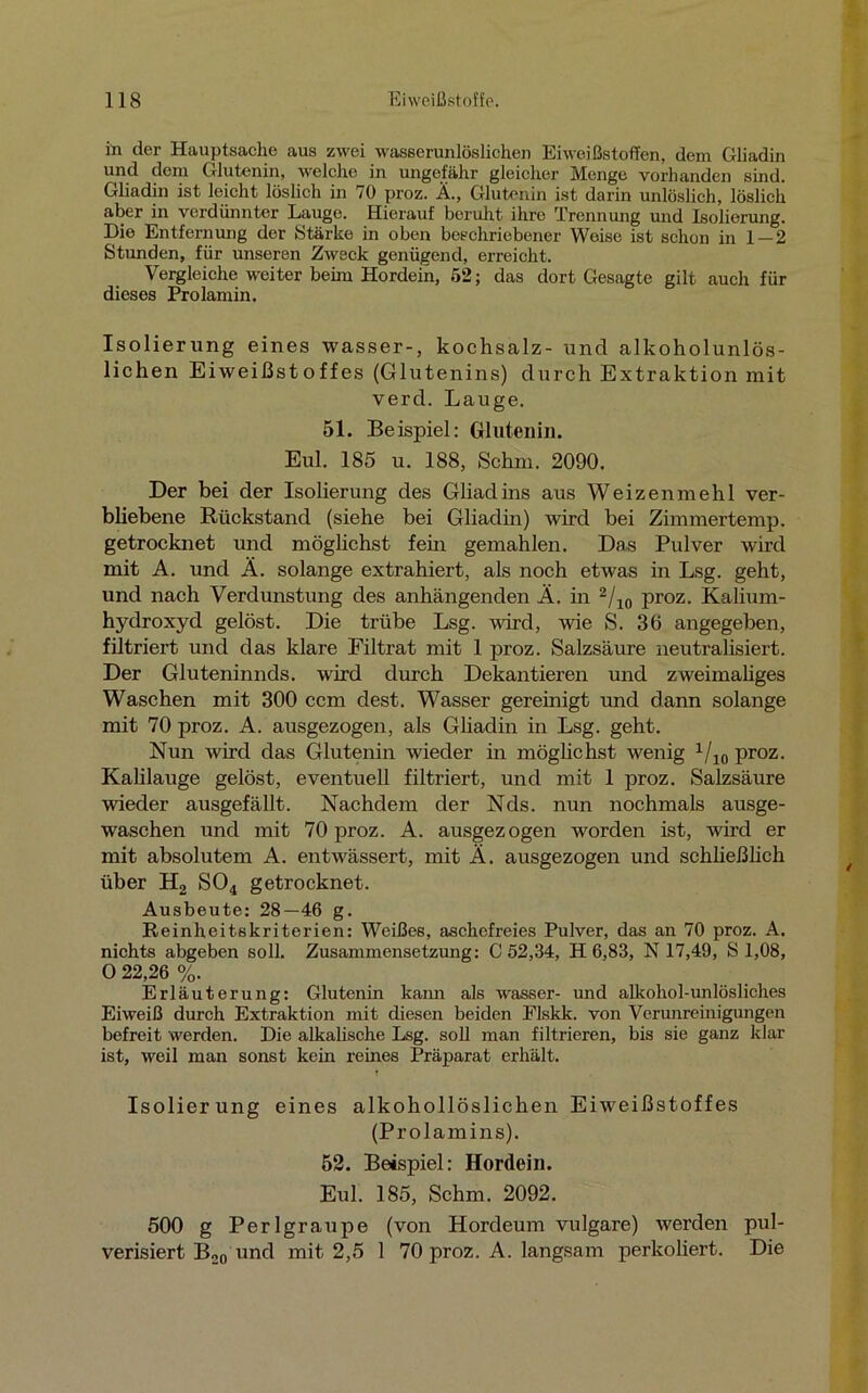 in der Hauptsache aus zwei wasserunlöslichen Eiweißstoffen, dem Gliadin und dein Glutenin, welche in ungefähr gleicher Menge vorhanden sind. Gliadin ist leicht löslich in 70 proz. Ä., Glutenin ist darin unlöslich, löslich aber in verdünnter Lauge. Hierauf beruht ihre Trennung und Isolierung. Die Entfernung der Stärke in oben beschriebener Weise ist schon in 1 — 2 Stunden, für unseren Zweck genügend, erreicht. Vergleiche weiter beim Hordein, 52; das dort Gesagte gilt auch für dieses Prolamin. Isolierung eines wasser-, kochsalz- und alkoholunlös- lichen Eiweißstoffes (Glutenins) durch Extraktion mit verd. Lauge. 51. Beispiel; Glutenin. Eul. 185 u. 188, Schm. 2090. Der bei der Isolierung des Gliadins aus Weizenmehl ver- bliebene Rückstand (siehe bei Gliadin) wird bei Zimmertemp. getrocknet und möglichst fern gemahlen. Das Pulver wird mit A. und Ä. solange extrahiert, als noch etwas in Lsg. geht, und nach Verdunstung des anhängenden Ä. in 2/10 proz. Kalium- hydroxyd gelöst. Die trübe Lsg. wird, wie S. 36 angegeben, filtriert und das klare Filtrat mit 1 proz. Salzsäure neutralisiert. Der Gluteninnds. wird durch Dekantieren und zweimaliges Waschen mit 300 ccm dest. Wasser gereinigt und dann solange mit 70 proz. A. ausgezogen, als Gliadin in Lsg. geht. Nun wird das Glutenin wieder in möglichst wenig 1/10 proz. Kahlauge gelöst, eventuell filtriert, und mit 1 proz. Salzsäure wieder ausgefällt. Nachdem der Nds. nun nochmals ausge- waschen und mit 70 proz. A. ausgezogen worden ist, wird er mit absolutem A. entwässert, mit Ä. ausgezogen und schließlich über H2 S04 getrocknet. Ausbeute: 28—46 g. Reinheitskriterien: Weißes, aschefreies Pulver, das an 70 proz. A. nichts abgeben soll. Zusammensetzung: C 52,34, H 6,83, N 17,49, S 1,08, O 22,26 %. Erläuterung: Glutenin kann als wasser- und alkohol-unlösliches Eiweiß durch Extraktion mit diesen beiden Elskk. von Verunreinigungen befreit werden. Die alkalische Lsg. soll man filtrieren, bis sie ganz klar ist, weil man sonst kein reines Präparat erhält. Isolierung eines alkohollöslichen Eiweißstoffes (Prolamins). 52. Beispiel: Hordein. Eul. 185, Schm. 2092. 500 g Perlgraupe (von Hordeum vulgare) werden pul- verisiert B20 und mit 2,5 1 70 proz. A. langsam perkoliert. Die