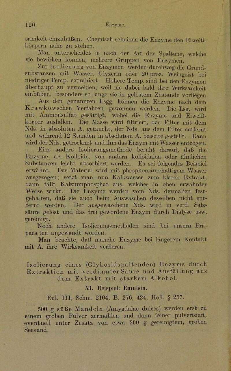 samkeit einzubüßen. Chemisch scheinen die Enzyme den Eiweiß- körpern nahe zu stehen. Man unterscheidet je nach der Art der Spaltung, welche sie bewirken können, mehrere Gruppen von Enzymen. Zur Isolierung von Enzymen werden durchweg die Grund- substanzen mit Wasser, Glyzerin oder 20 proz. Weingeist bei niedriger Temp. extrahiert. Höhere Temp. sind bei den Enzymen überhaupt zu vermeiden, weil sie dabei bald ihre Wirksamkeit einbüßen, besonders so lange sie in gelöstem Zustande vorliegen Aus den genannten Lsgg. können die Enzyme nach dem Krawkowsehen Verfahren gewonnen werden. Die Lsg. wird mit Ammonsulfat gesättigt, wobei die Enzyme und Eiweiß- körper ausfallen. Die Masse wird filtriert, das Eilter mit dem Nds. in absoluten A. getaucht, der Nds. aus dem Filter entfernt und während 12 Stunden in absolutem A. beiseite gestellt. Dann wird der Nds. getrocknet und ihm das Enzym mit Wasser entzogen. Eine andere Isolierangsmethode beruht darauf, daß die Enzjmie, als Kolloide, von andern kolloidalen oder ähnlichen Substanzen leicht absorbiert werden. Es sei folgendes Beispiel erwähnt. Das Material wird mit phosphorsäurehaltigem Wasser ausgezogen; setzt man nun Kalkwasser zum klaren Extrakt, dann fällt Kalziumphosphat aus, welches in oben erwähnter Weise wirkt. Die Enzyme werden vom Nds. dermaßen fest- gehalten, daß sie auch beim Auswaschen desselben nicht ent- fernt werden. Der ausgewaschene Nds. wird in verd. Salz- säure gelöst und das frei gewordene Enzym durch Dialyse usw. gereinigt. Noch andere Isolierungsmethoden sind bei unsern Prä- para ten angewandt worden. Man beachte, daß manche Enzyme bei längerem Kontakt mit A. ihre Wirksamkeit verlieren. Isolierung eines (Glykosidspaltenden) Enzyms durch Extraktion mit verdünnter Säure und Ausfällung aus dem Extrakt mit starkem Alkohol. 53. Beispiel: Emulsin. Eul. 111, Schm. 2104, B. 276, 434, Holl. § 257. 500 g süße Mandeln (Amygdalae dulces) werden erst zu einem groben Pulver zermahlen und dann feiner pulverisiert, eventuell unter Zusatz von etwa 200 g gereinigtem, groben Sees and.