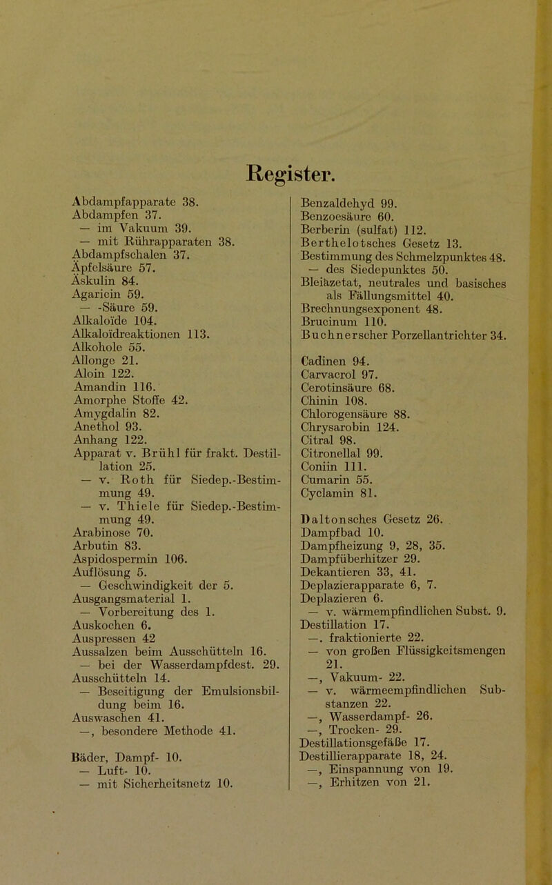 Register. Abdampfapparate 38. Abdampfen 37. — im Vakuum 39. — mit Rührapparaten 38. Abdampfschalen 37. Äpfelsäure 57. Äskulin 84. Agaricin 59. — -Säure 59. Alkaloide 104. Alkaloidreaktionen 113. Alkohole 55. Allonge 21. Aloin 122. Amandin 116. Amorphe Stoffe 42. Amygdalin 82. Anethol 93. Anhang 122. Apparat v. Brühl für frakt. Destil- lation 25. — v. Roth für Siedep.-Bestim- mung 49. — v. Thiele für Siedop.-Bestim- mung 49. Arabinose 70. Arbutin 83. Aspidospermin 106. Auflösung 5. — Geschwindigkeit der 5. Ausgangsmaterial 1. — Vorbereitung des 1. Auskochen 6. Auspressen 42 Aussalzen beim Ausschütteln 16. — bei der Wasserdampfdest. 29. Ausschütteln 14. — Beseitigung der Emulsionsbil- dung beim 16. Auswaschen 41. —, besondere Methode 41. Bäder, Dampf- 10. — Luft- 10. — mit Sicherheitsnetz 10. Benzaldehyd 99. Benzoesäure 60. Berberin (sulfat) 112. Berthelotsches Gesetz 13. Bestimmung des Schmelzpunktes 48. — des Siedepunktes 50. Bleiäzetat, neutrales und basisches als Fällungsmittel 40. Brechnungsexponent 48. Brucinum 110. Buchnerscher Porzellantrichter 34. Cadinen 94. Carvacrol 97. Cerotinsäure 68. Chinin 108. Chlorogensäure 88. Chrysarobin 124. Citral 98. Citronellal 99. Coniin 111. Cumarin 55. Cyclamin 81. Daltonsches Gesetz 26. Dampfbad 10. Dampfheizung 9, 28, 35. Dampfüberhitzer 29. Dekantieren 33, 41. Deplazierapparate 6, 7. Deplazieren 6. — v. wärmempfindlichen Subst. 9. Destillation 17. —. fraktionierte 22. — von großen Flüssigkeitsmengen 21. —, Vakuum- 22. — v. wärmeempfindlichen Sub- stanzen 22. —, Wasserdampf- 26. —, Trocken- 29. Destillationsgefäße 17. Destillierapparate 18, 24. —, Einspannung von 19. —, Erhitzen von 21.