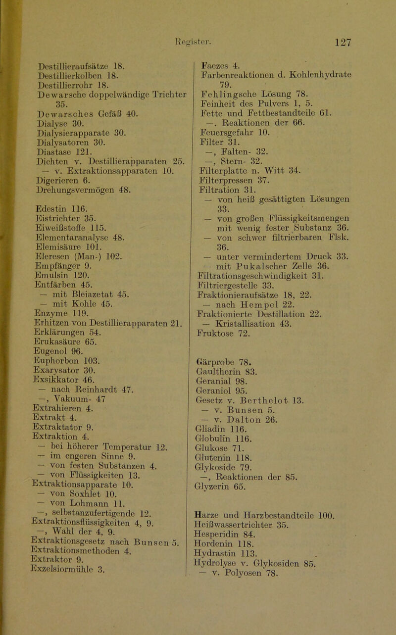 Destillieraufsätze 18. Destillierkolben 18. Destillierrohr 18. Dewarsche doppelwandig^ Trichter 35. Dewarsches Gefäß 40. Dialyse 30. Dialysierapparate 30. Dialysatoren 30. Diastase 121. Dichten v. Destillierapparaten 25. — v. Extraktionsapparaten 10. Digerieren 6. Drehungsvermögen 48. Edestin 116. Eistrichter 35. Eiweißstoffe 115. Elementaranalyse 48. Elemisäure 101. Eleresen (Man-) 102. Empfänger 9. Emulsin 120. Entfärben 45. — mit Bleiazetat 45. — mit Kohle 45. Enzyme 119. Erhitzen von Destillierapparaten 21. Erklärungen 54. Erukasäure 65. Eugenol 96. Euphorbon 103. Exarysator 30. Exsikkator 46. — nach Reinhardt 47. —, Vakuum- 47 Extrahieren 4. Extrakt 4. Extraktator 9. Extraktion 4. — bei höherer Temperatur 12. — im engeren Sinne 9. — von festen Substanzen 4. — von Flüssigkeiten 13. Extraktionsapparate 10. — von Soxhlet 10. — von Lohmann 11. —, selbstanzufertigende 12. Extraktionsflüssigkeiten 4, 9. —, Wahl der 4, 9. Extraktionsgesetz nach Bunsen 5. Extraktionsmethoden 4. Extraktor 9. Exzelsiormühle 3. Faezcs 4. Farbenreaktionen d. Kohlenhydrate 79. Fehlingsche Lösung 78. Feinheit des Pulvers 1, 5. Fette und Fettbestandteile 61. —. Reaktionen der 66. Feuersgefahr 10. Filter 31. —, Falten- 32. —, Stern- 32. Filterplatte n. Witt 34. Filterpressen 37. Filtration 31. — von heiß gesättigten Lösungen 33. — von großen Flüssigkeitsmengen mit wenig fester Substanz 36. — von schwer filtrierbaren Flsk. 36. — unter vermindertem Druck 33. — mit Pukalscher Zelle 36. Filtrationsgeschwindigkeit 31. Filtriergestelle 33. Fraktionieraufsätze 18, 22. — nach Hempel 22. Fraktionierte Destillation 22. — Kristallisation 43. Fruktose 72. Gärprobe 78. Gaultherin 83. Geranial 98. Geraniol 95. Gesetz v. Berthelot 13. — v. Bunsen 5. — v. Dalton 26. Gliadin 116. Globulin 116. Glukose 71. Gluten in 118. Glykoside 79. —, Reaktionen der 85. Glyzerin 65. Harze und Harzbestandteile 100. Heißwassertrichter 35. Hesperidin 84. Hordenin 118. Hydrastin 113. Hydrolyse v. Glykosiden 85. — v. Polyosen 78.