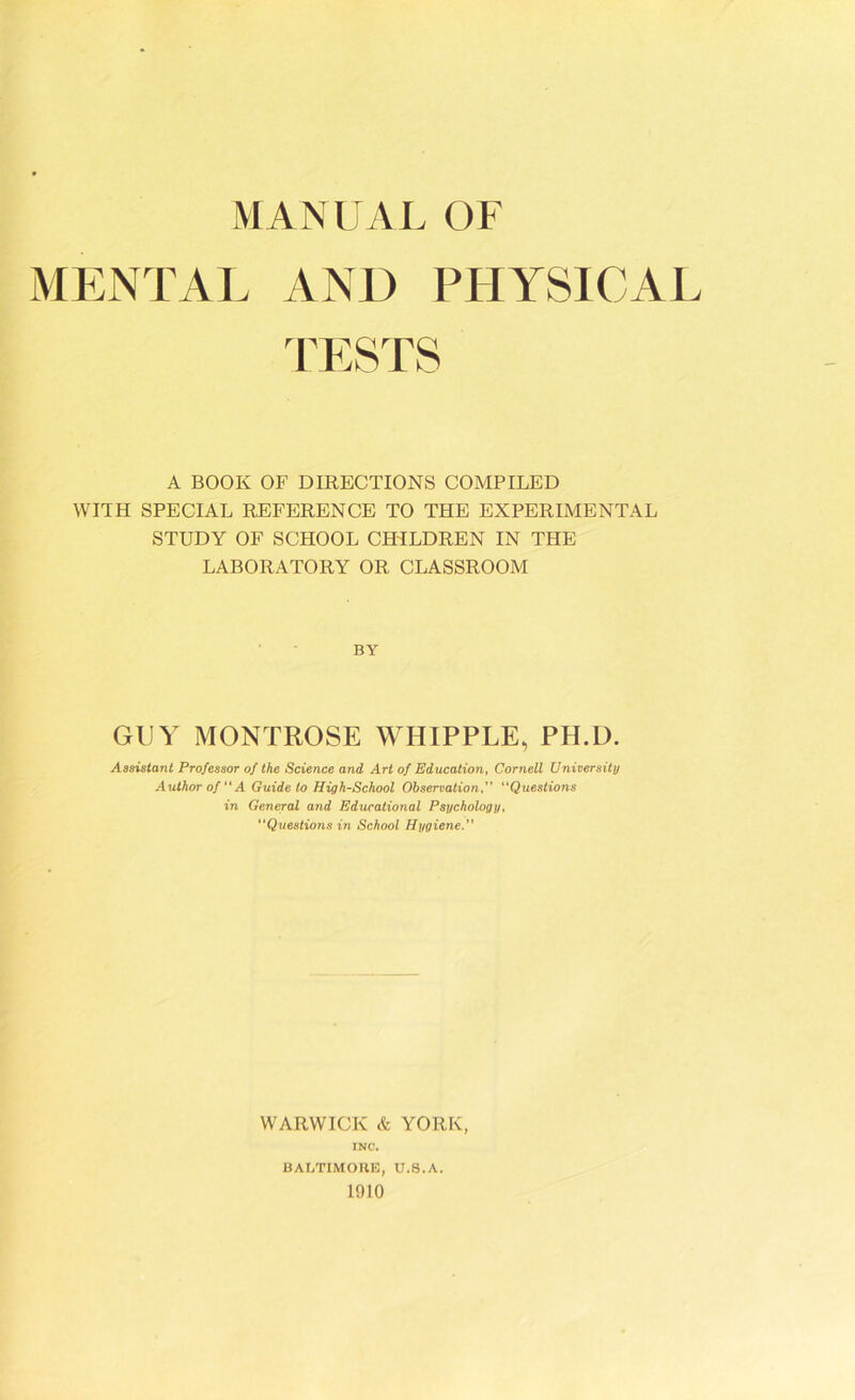 MANUAL OF MENTAL AND PHYSICAI TESTS A BOOK OF DIRECTIONS COMPILED WITH SPECIAL REFERENCE TO THE EXPERIMENTAL STUDY OF SCHOOL CHILDREN IN THE LABORATORY OR CLASSROOM BY GUY MONTROSE WHIPPLE, PH.D. Assistant Professor of the Science and Art of Education, Cornell University Author of “A Guide to High-School Observation,” “Questions in General and Educational Psychology, Questions in School Hygiene.” WARWICK & YORK, INC. BALTIMORE, U.8.A. 1910