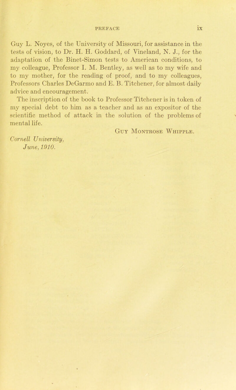 Guy L. Noyes, of the University of Missouri, for assistance in the tests of vision, to Dr. H. H. Goddard, of Vineland, N. J., for the adaptation of the Binet-Simon tests to American conditions, to my colleague, Professor I. M. Bentley, as well as to my wife and to my mother, for the reading of proof, and to my colleagues, Professors Charles DeGarmo and E. B. Titchener, for almost daily advice and encouragement. The inscription of the book to Professor Titchener is in token of my special debt to him as a teacher and as an expositor of the scientific method of attack in the solution of the problems of mental life. Guy Montrose Whippee. Cornell University, June, 1910.